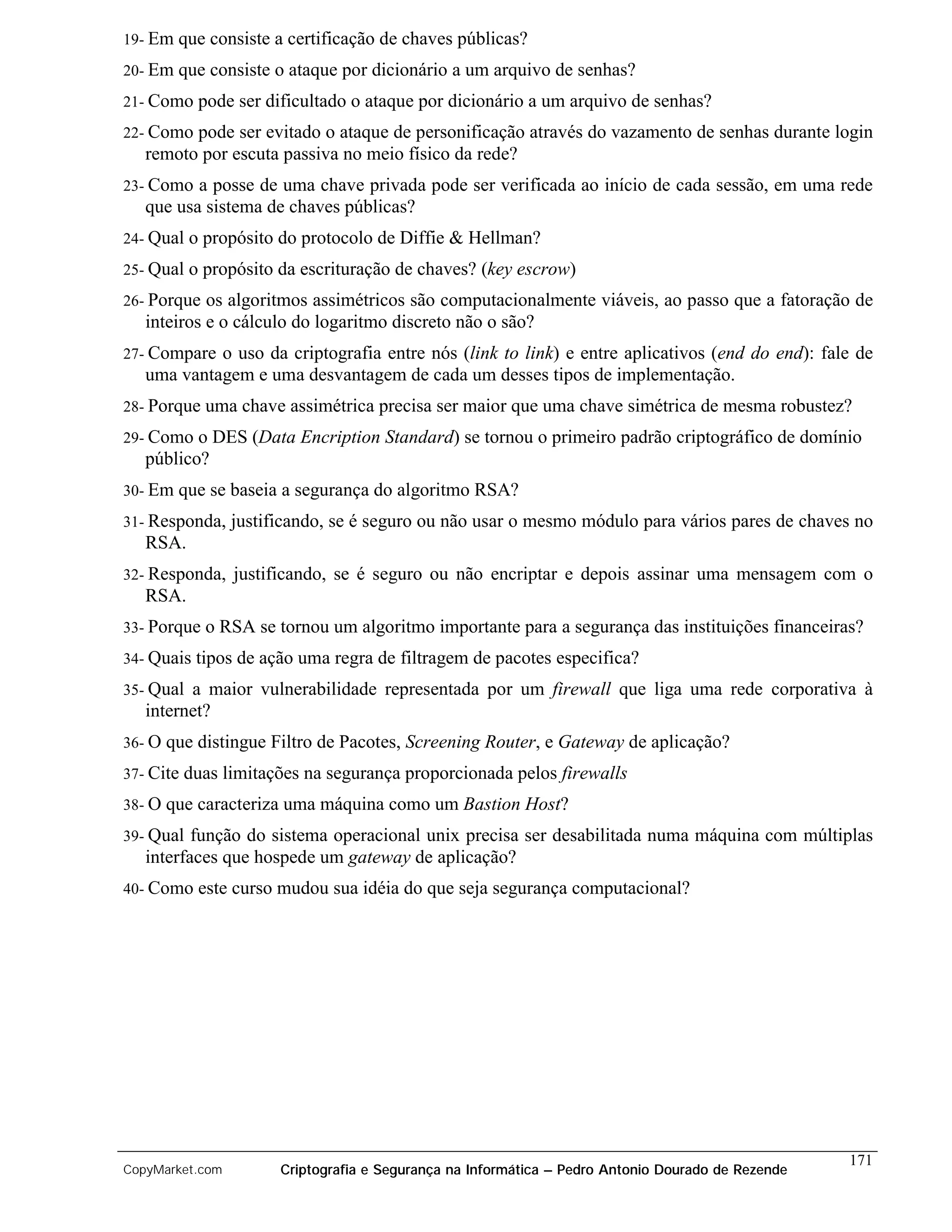 19- Em   que consiste a certificação de chaves públicas?
20- Em   que consiste o ataque por dicionário a um arquivo de senhas?
21- Como    pode ser dificultado o ataque por dicionário a um arquivo de senhas?
22- Como pode ser evitado o ataque de personificação através do vazamento de senhas durante login
   remoto por escuta passiva no meio físico da rede?
23- Como  a posse de uma chave privada pode ser verificada ao início de cada sessão, em uma rede
   que usa sistema de chaves públicas?
24- Qual   o propósito do protocolo de Diffie & Hellman?
25- Qual   o propósito da escrituração de chaves? (key escrow)
26- Porque  os algoritmos assimétricos são computacionalmente viáveis, ao passo que a fatoração de
   inteiros e o cálculo do logaritmo discreto não o são?
27- Compare o uso da criptografia entre nós (link to link) e entre aplicativos (end do end): fale de
   uma vantagem e uma desvantagem de cada um desses tipos de implementação.
28- Porque uma chave assimétrica precisa ser maior que uma         chave simétrica de mesma robustez?
29- Como  o DES (Data Encription Standard) se tornou o primeiro padrão criptográfico de domínio
   público?
30- Em   que se baseia a segurança do algoritmo RSA?
31- Responda,     justificando, se é seguro ou não usar o mesmo módulo para vários pares de chaves no
   RSA.
32- Responda,     justificando, se é seguro ou não encriptar e depois assinar uma mensagem com o
   RSA.
33- Porque   o RSA se tornou um algoritmo importante para a segurança das instituições financeiras?
34- Quais tipos de ação uma regra de     filtragem de pacotes especifica?
35- Qual a maior vulnerabilidade representada por um firewall que liga uma rede corporativa à
   internet?
36- O   que distingue Filtro de Pacotes, Screening Router, e Gateway de aplicação?
37- Cite duas    limitações na segurança proporcionada pelos firewalls
38- O que caracteriza uma máquina como um Bastion          Host?
39- Qual  função do sistema operacional unix precisa ser desabilitada numa máquina com múltiplas
   interfaces que hospede um gateway de aplicação?
40- Como    este curso mudou sua idéia do que seja segurança computacional?




                                                                                                     171
CopyMarket.com          Criptografia e Segurança na Informática – Pedro Antonio Dourado de Rezende
 