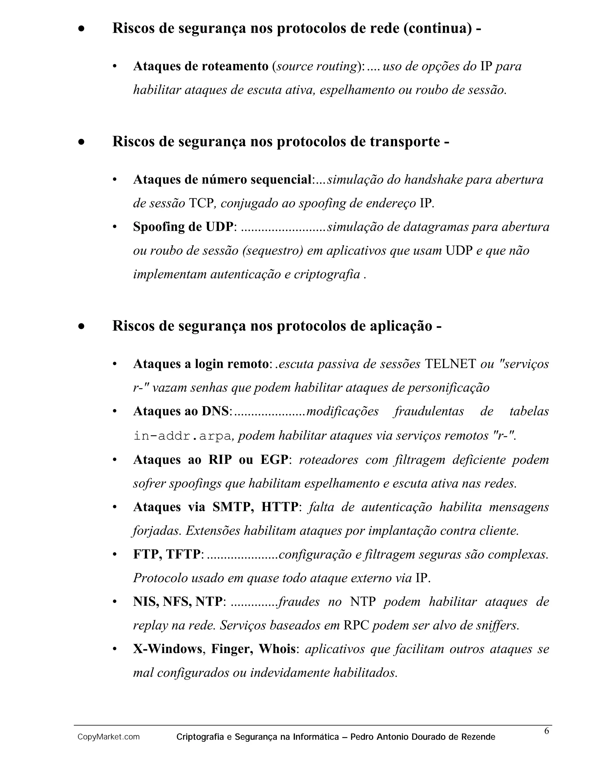 •      Riscos de segurança nos protocolos de rede (continua) -

       •    Ataques de roteamento (source routing): .... uso de opções do IP para
            habilitar ataques de escuta ativa, espelhamento ou roubo de sessão.


•      Riscos de segurança nos protocolos de transporte -

       •    Ataques de número sequencial:... simulação do handshake para abertura
            de sessão TCP, conjugado ao spoofing de endereço IP.
       •    Spoofing de UDP: .........................simulação de datagramas para abertura
            ou roubo de sessão (sequestro) em aplicativos que usam UDP e que não
            implementam autenticação e criptografia .


•      Riscos de segurança nos protocolos de aplicação -

       •    Ataques a login remoto: .escuta passiva de sessões TELNET ou "serviços
            r-" vazam senhas que podem habilitar ataques de personificação
       •    Ataques ao DNS:.....................modificações          fraudulentas        de     tabelas
            in-addr.arpa, podem habilitar ataques via serviços remotos "r-".
       •    Ataques ao RIP ou EGP: roteadores com filtragem deficiente podem
            sofrer spoofings que habilitam espelhamento e escuta ativa nas redes.
       •    Ataques via SMTP, HTTP: falta de autenticação habilita mensagens
            forjadas. Extensões habilitam ataques por implantação contra cliente.
       •    FTP, TFTP: .....................configuração e filtragem seguras são complexas.
            Protocolo usado em quase todo ataque externo via IP.
       •    NIS, NFS, NTP: ..............fraudes no NTP podem habilitar ataques de
            replay na rede. Serviços baseados em RPC podem ser alvo de sniffers.
       •    X-Windows, Finger, Whois: aplicativos que facilitam outros ataques se
            mal configurados ou indevidamente habilitados.



                                                                                                       6
CopyMarket.com      Criptografia e Segurança na Informática – Pedro Antonio Dourado de Rezende
 