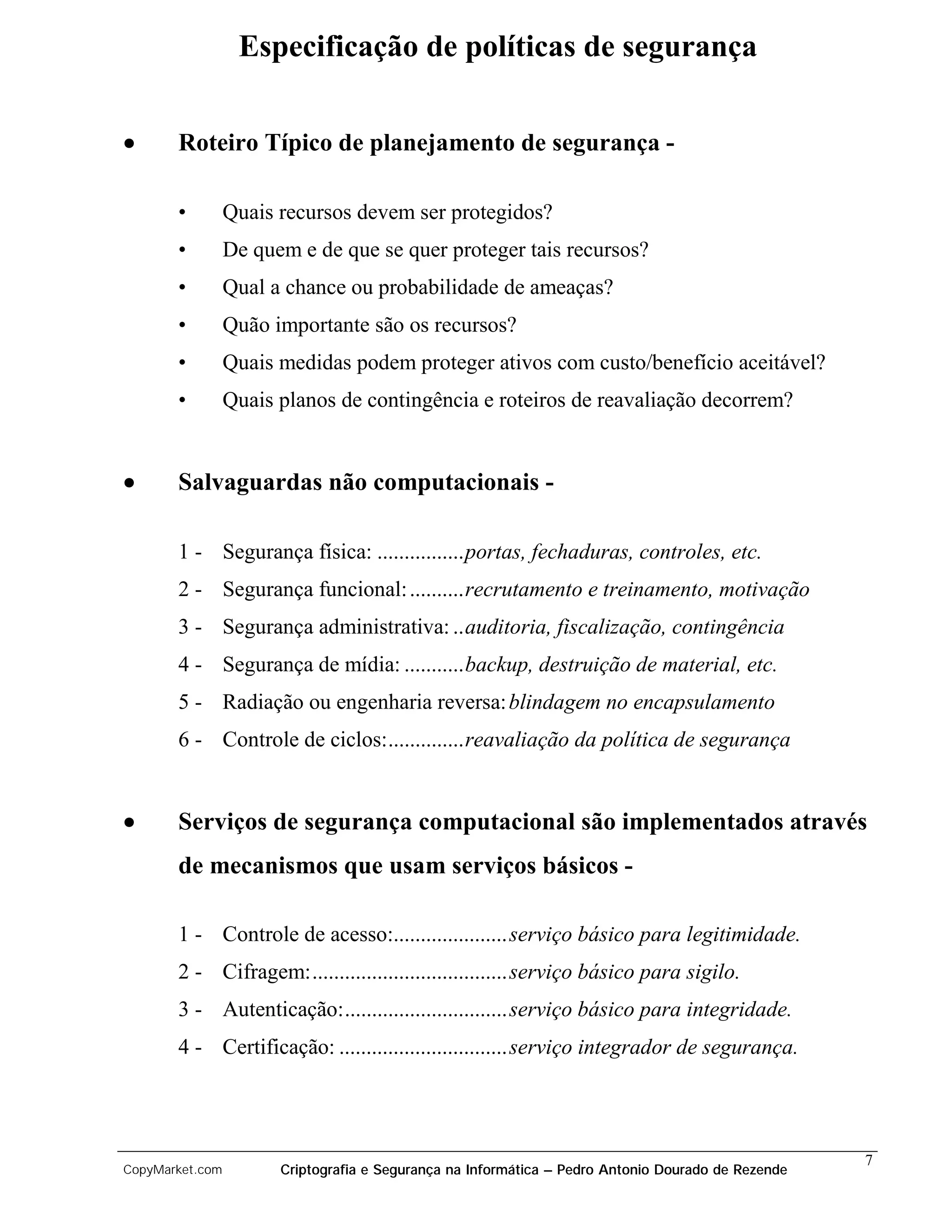 Especificação de políticas de segurança


•      Roteiro Típico de planejamento de segurança -

       •         Quais recursos devem ser protegidos?
       •         De quem e de que se quer proteger tais recursos?
       •         Qual a chance ou probabilidade de ameaças?
       •         Quão importante são os recursos?
       •         Quais medidas podem proteger ativos com custo/benefício aceitável?
       •         Quais planos de contingência e roteiros de reavaliação decorrem?


•      Salvaguardas não computacionais -

       1 - Segurança física: ................portas, fechaduras, controles, etc.
       2 - Segurança funcional: ..........recrutamento e treinamento, motivação
       3 - Segurança administrativa: ..auditoria, fiscalização, contingência
       4 - Segurança de mídia: ...........backup, destruição de material, etc.
       5 - Radiação ou engenharia reversa: blindagem no encapsulamento
       6 - Controle de ciclos:..............reavaliação da política de segurança


•      Serviços de segurança computacional são implementados através
       de mecanismos que usam serviços básicos -

       1 - Controle de acesso:.....................serviço básico para legitimidade.
       2 - Cifragem:....................................serviço básico para sigilo.
       3 - Autenticação:..............................serviço básico para integridade.
       4 - Certificação: ...............................serviço integrador de segurança.




                                                                                                    7
CopyMarket.com         Criptografia e Segurança na Informática – Pedro Antonio Dourado de Rezende
 