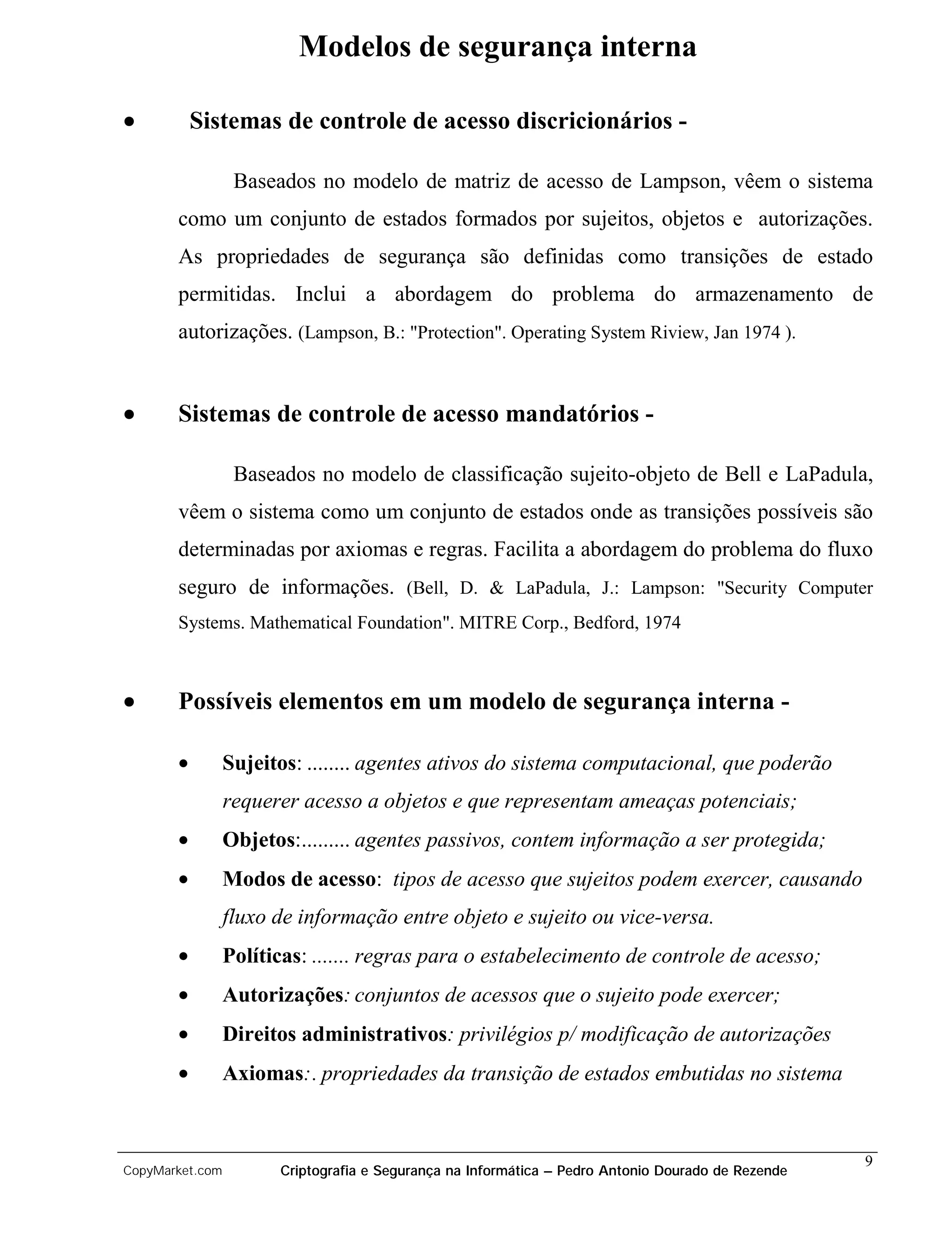 Modelos de segurança interna

•          Sistemas de controle de acesso discricionários -

                  Baseados no modelo de matriz de acesso de Lampson, vêem o sistema
       como um conjunto de estados formados por sujeitos, objetos e autorizações.
       As propriedades de segurança são definidas como transições de estado
       permitidas. Inclui a abordagem do problema do armazenamento de
       autorizações. (Lampson, B.: "Protection". Operating System Riview, Jan 1974 ).


•      Sistemas de controle de acesso mandatórios -

                  Baseados no modelo de classificação sujeito-objeto de Bell e LaPadula,
       vêem o sistema como um conjunto de estados onde as transições possíveis são
       determinadas por axiomas e regras. Facilita a abordagem do problema do fluxo
       seguro de informações. (Bell, D. & LaPadula, J.: Lampson: "Security Computer
       Systems. Mathematical Foundation". MITRE Corp., Bedford, 1974



•      Possíveis elementos em um modelo de segurança interna -

       •         Sujeitos: ........ agentes ativos do sistema computacional, que poderão
                 requerer acesso a objetos e que representam ameaças potenciais;
       •         Objetos:......... agentes passivos, contem informação a ser protegida;
       •         Modos de acesso: tipos de acesso que sujeitos podem exercer, causando
                 fluxo de informação entre objeto e sujeito ou vice-versa.
       •         Políticas: ....... regras para o estabelecimento de controle de acesso;
       •         Autorizações: conjuntos de acessos que o sujeito pode exercer;
       •         Direitos administrativos: privilégios p/ modificação de autorizações
       •         Axiomas:. propriedades da transição de estados embutidas no sistema


                                                                                                    9
CopyMarket.com         Criptografia e Segurança na Informática – Pedro Antonio Dourado de Rezende
 