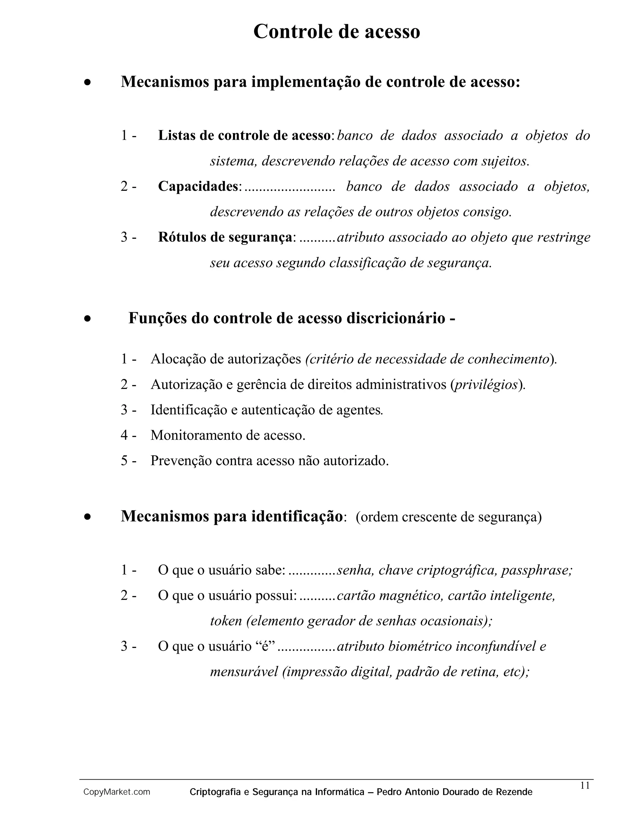 Controle de acesso

•      Mecanismos para implementação de controle de acesso:


       1-        Listas de controle de acesso: banco de dados associado a objetos do
                          sistema, descrevendo relações de acesso com sujeitos.
       2-        Capacidades: ......................... banco de dados associado a objetos,
                          descrevendo as relações de outros objetos consigo.
       3-        Rótulos de segurança: ..........atributo associado ao objeto que restringe
                          seu acesso segundo classificação de segurança.


•        Funções do controle de acesso discricionário -

       1 - Alocação de autorizações (critério de necessidade de conhecimento).
       2 - Autorização e gerência de direitos administrativos (privilégios).
       3 - Identificação e autenticação de agentes.
       4 - Monitoramento de acesso.
       5 - Prevenção contra acesso não autorizado.


•      Mecanismos para identificação: (ordem crescente de segurança)


       1-        O que o usuário sabe: .............senha, chave criptográfica, passphrase;
       2-        O que o usuário possui: ..........cartão magnético, cartão inteligente,
                          token (elemento gerador de senhas ocasionais);
       3-        O que o usuário “é” ................atributo biométrico inconfundível e
                          mensurável (impressão digital, padrão de retina, etc);




                                                                                                   11
CopyMarket.com        Criptografia e Segurança na Informática – Pedro Antonio Dourado de Rezende
 