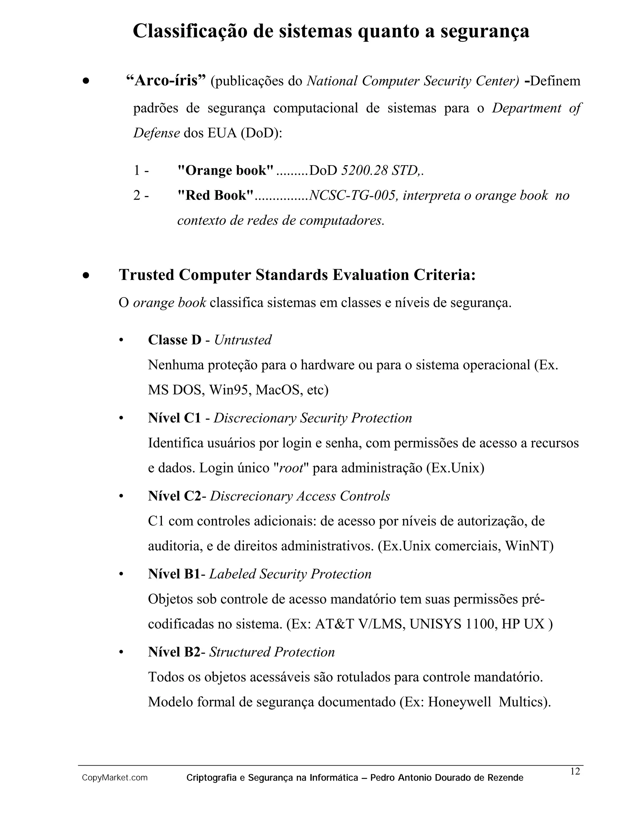 Classificação de sistemas quanto a segurança

•          “Arco-íris” (publicações do National Computer Security Center) -Definem
            padrões de segurança computacional de sistemas para o Department of
            Defense dos EUA (DoD):

            1-        "Orange book" .........DoD 5200.28 STD,.
            2-        "Red Book"...............NCSC-TG-005, interpreta o orange book no
                      contexto de redes de computadores.


•      Trusted Computer Standards Evaluation Criteria:
       O orange book classifica sistemas em classes e níveis de segurança.

       •         Classe D - Untrusted
                 Nenhuma proteção para o hardware ou para o sistema operacional (Ex.
                 MS DOS, Win95, MacOS, etc)
       •         Nível C1 - Discrecionary Security Protection
                 Identifica usuários por login e senha, com permissões de acesso a recursos
                 e dados. Login único "root" para administração (Ex.Unix)
       •         Nível C2- Discrecionary Access Controls
                 C1 com controles adicionais: de acesso por níveis de autorização, de
                 auditoria, e de direitos administrativos. (Ex.Unix comerciais, WinNT)
       •         Nível B1- Labeled Security Protection
                 Objetos sob controle de acesso mandatório tem suas permissões pré-
                 codificadas no sistema. (Ex: AT&T V/LMS, UNISYS 1100, HP UX )
       •         Nível B2- Structured Protection
                 Todos os objetos acessáveis são rotulados para controle mandatório.
                 Modelo formal de segurança documentado (Ex: Honeywell Multics).



                                                                                                    12
CopyMarket.com         Criptografia e Segurança na Informática – Pedro Antonio Dourado de Rezende
 