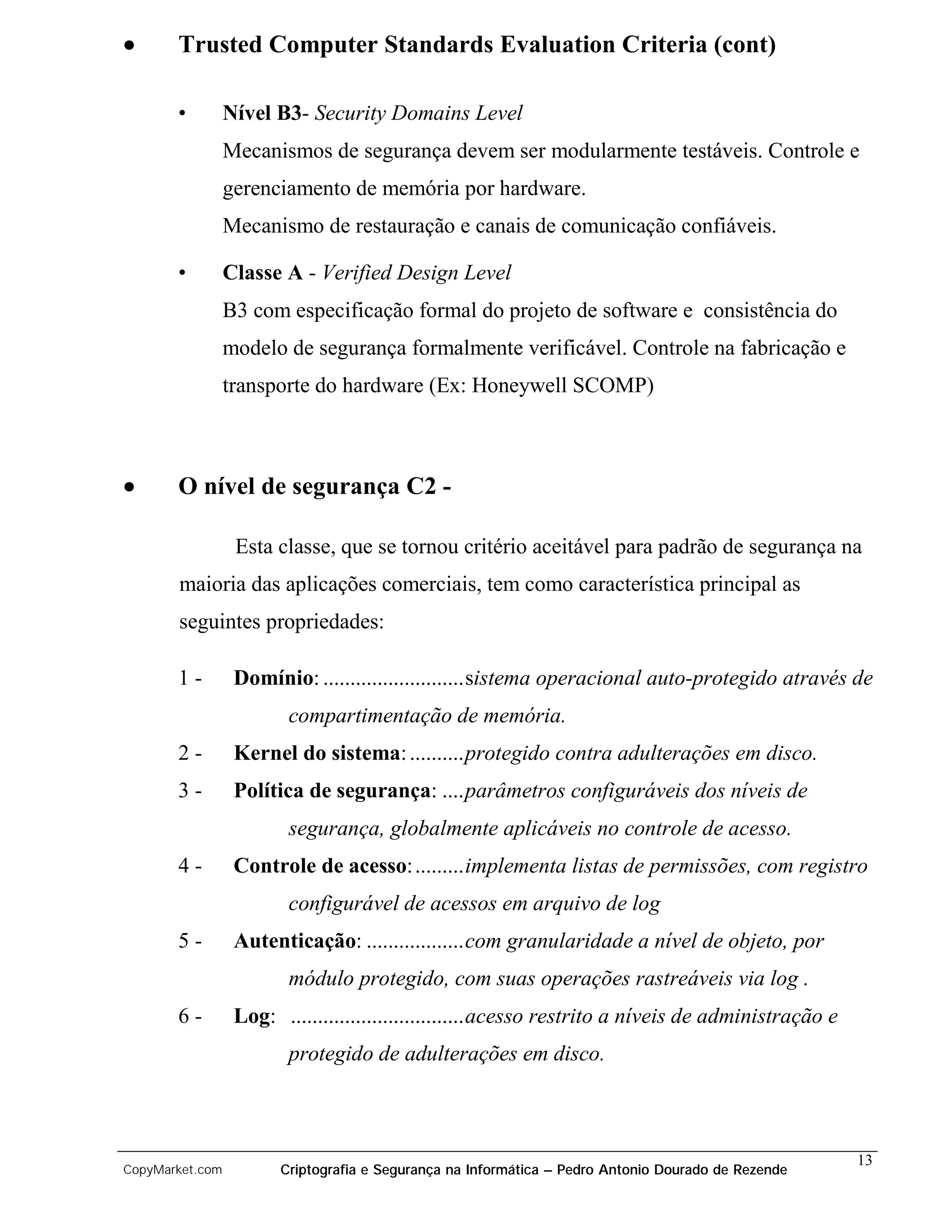 •      Trusted Computer Standards Evaluation Criteria (cont)

       •         Nível B3- Security Domains Level
                 Mecanismos de segurança devem ser modularmente testáveis. Controle e
                 gerenciamento de memória por hardware.
                 Mecanismo de restauração e canais de comunicação confiáveis.

       •         Classe A - Verified Design Level
                 B3 com especificação formal do projeto de software e consistência do
                 modelo de segurança formalmente verificável. Controle na fabricação e
                 transporte do hardware (Ex: Honeywell SCOMP)



•      O nível de segurança C2 -

                  Esta classe, que se tornou critério aceitável para padrão de segurança na
       maioria das aplicações comerciais, tem como característica principal as
       seguintes propriedades:

       1-         Domínio: ..........................sistema operacional auto-protegido através de
                         compartimentação de memória.
       2-         Kernel do sistema: ..........protegido contra adulterações em disco.
       3-         Política de segurança: ....parâmetros configuráveis dos níveis de
                         segurança, globalmente aplicáveis no controle de acesso.
       4-         Controle de acesso: .........implementa listas de permissões, com registro
                         configurável de acessos em arquivo de log
       5-         Autenticação: ..................com granularidade a nível de objeto, por
                         módulo protegido, com suas operações rastreáveis via log .
       6-         Log: ................................acesso restrito a níveis de administração e
                         protegido de adulterações em disco.



                                                                                                     13
CopyMarket.com          Criptografia e Segurança na Informática – Pedro Antonio Dourado de Rezende
 