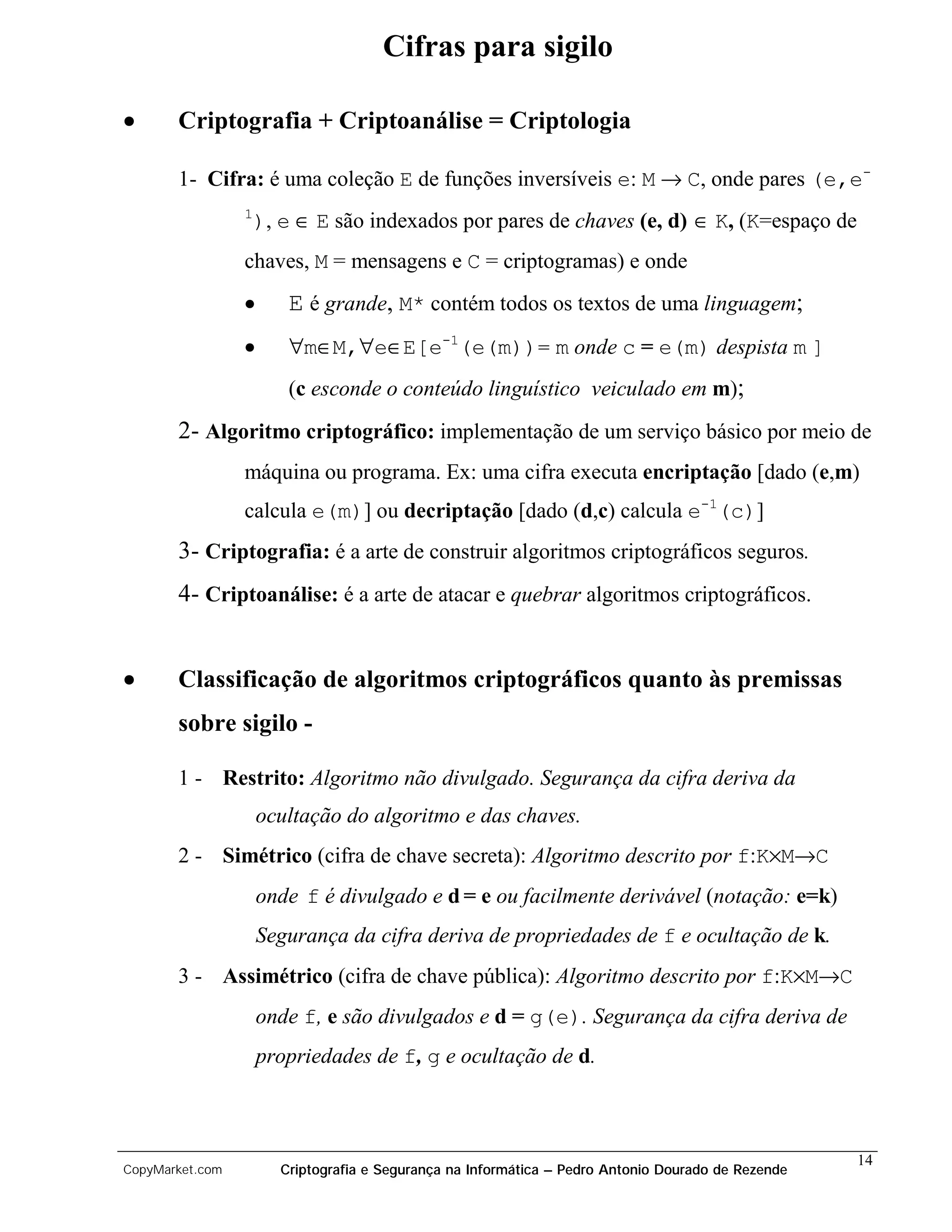 Cifras para sigilo

•      Criptografia + Criptoanálise = Criptologia

       1- Cifra: é uma coleção E de funções inversíveis e: M → C, onde pares (e,e-
                 1
                     ), e ∈ E são indexados por pares de chaves (e, d) ∈ K, (K=espaço de
                 chaves, M = mensagens e C = criptogramas) e onde
                 •       E é grande, M* contém todos os textos de uma linguagem;
                 •       ∀m∈M,∀e∈E[e-1(e(m))= m onde c = e(m) despista m ]
                         (c esconde o conteúdo linguístico veiculado em m);
       2- Algoritmo criptográfico: implementação de um serviço básico por meio de
                 máquina ou programa. Ex: uma cifra executa encriptação [dado (e,m)
                 calcula e(m)] ou decriptação [dado (d,c) calcula e-1(c)]
       3- Criptografia: é a arte de construir algoritmos criptográficos seguros.
       4- Criptoanálise: é a arte de atacar e quebrar algoritmos criptográficos.


•      Classificação de algoritmos criptográficos quanto às premissas
       sobre sigilo -

       1 - Restrito: Algoritmo não divulgado. Segurança da cifra deriva da
                     ocultação do algoritmo e das chaves.
       2 - Simétrico (cifra de chave secreta): Algoritmo descrito por f:K×M→C
                     onde f é divulgado e d = e ou facilmente derivável (notação: e=k)
                     Segurança da cifra deriva de propriedades de f e ocultação de k.
       3 - Assimétrico (cifra de chave pública): Algoritmo descrito por f:K×M→C
                     onde f, e são divulgados e d = g(e). Segurança da cifra deriva de
                     propriedades de f, g e ocultação de d.



                                                                                                     14
CopyMarket.com          Criptografia e Segurança na Informática – Pedro Antonio Dourado de Rezende
 