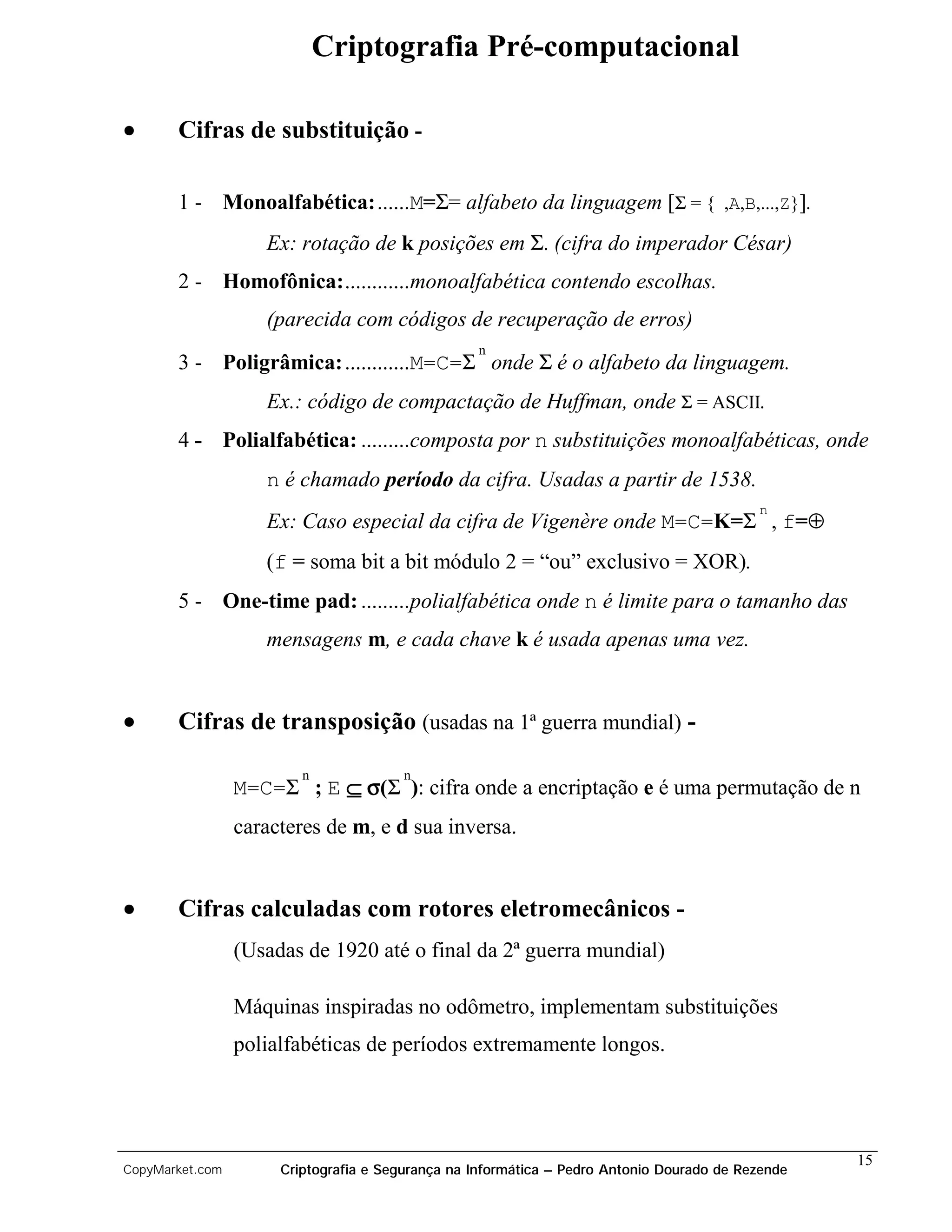 Criptografia Pré-computacional

•      Cifras de substituição -

       1 - Monoalfabética:......M=Σ= alfabeto da linguagem [Σ = { ,A,B,...,Z}].
                    Ex: rotação de k posições em Σ. (cifra do imperador César)
       2 - Homofônica:............monoalfabética contendo escolhas.
                    (parecida com códigos de recuperação de erros)
                                                  n
       3 - Poligrâmica: ............M=C=Σ onde Σ é o alfabeto da linguagem.
                    Ex.: código de compactação de Huffman, onde Σ = ASCII.
       4 - Polialfabética: .........composta por n substituições monoalfabéticas, onde
                    n é chamado período da cifra. Usadas a partir de 1538.
                                                                                           n
                    Ex: Caso especial da cifra de Vigenère onde M=C=K=Σ , f=⊕
                    (f = soma bit a bit módulo 2 = “ou” exclusivo = XOR).
       5 - One-time pad: .........polialfabética onde n é limite para o tamanho das
                    mensagens m, e cada chave k é usada apenas uma vez.


•      Cifras de transposição (usadas na 1ª guerra mundial) -

                         n              n
                 M=C=Σ ; E ⊆ σ(Σ ): cifra onde a encriptação e é uma permutação de n
                 caracteres de m, e d sua inversa.


•      Cifras calculadas com rotores eletromecânicos -
                 (Usadas de 1920 até o final da 2ª guerra mundial)

                 Máquinas inspiradas no odômetro, implementam substituições
                 polialfabéticas de períodos extremamente longos.




                                                                                                   15
CopyMarket.com        Criptografia e Segurança na Informática – Pedro Antonio Dourado de Rezende
 