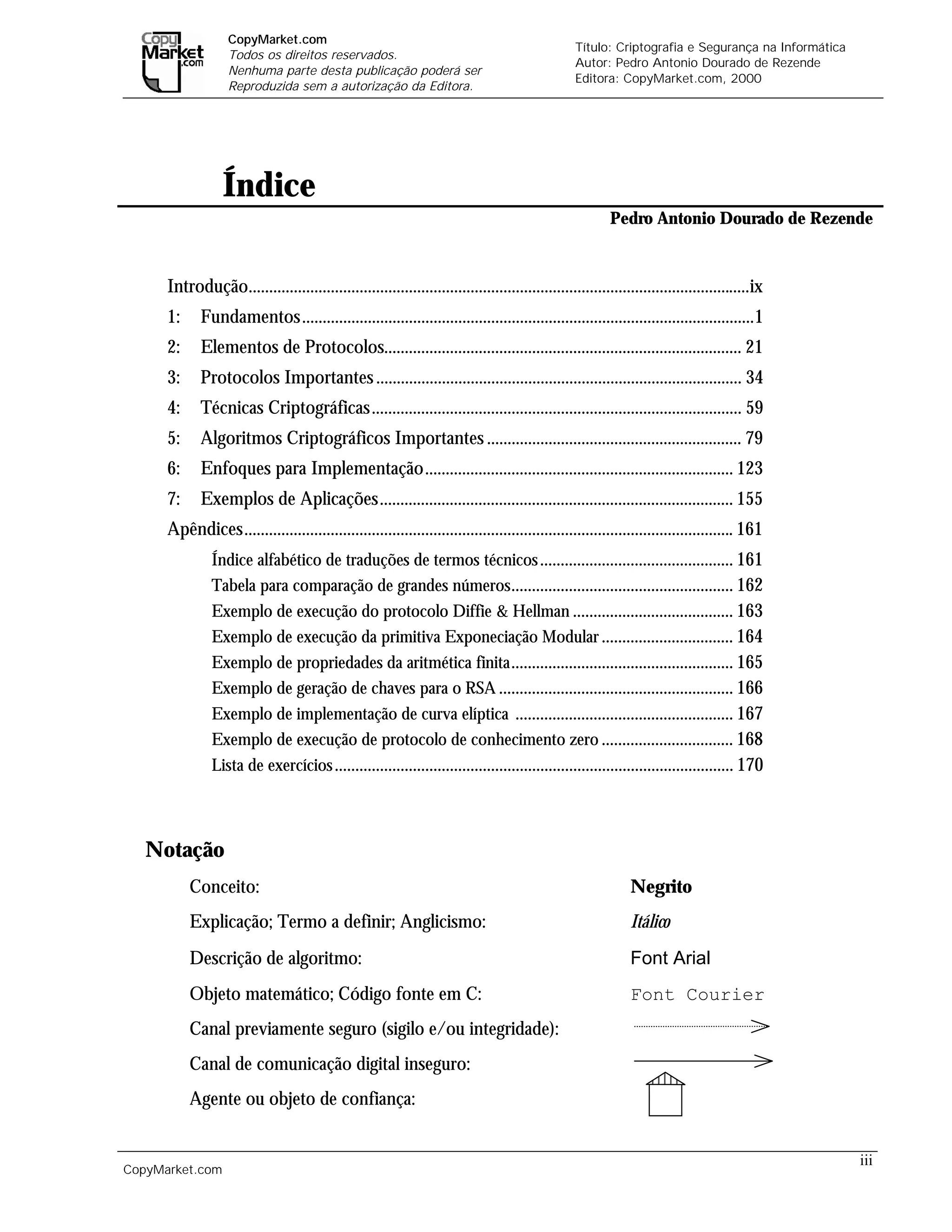 CopyMarket.com
                                                                                                 Título: Criptografia e Segurança na Informática
                   Todos os direitos reservados.
                                                                                                 Autor: Pedro Antonio Dourado de Rezende
                   Nenhuma parte desta publicação poderá ser
                                                                                                 Editora: CopyMarket.com, 2000
                   Reproduzida sem a autorização da Editora.




                  Índice
                                                                                                         Pedro Antonio Dourado de Rezende


      Introdução..........................................................................................................................ix
      1:     Fundamentos..............................................................................................................1
      2:     Elementos de Protocolos....................................................................................... 21
      3:     Protocolos Importantes ......................................................................................... 34
      4:     Técnicas Criptográficas.......................................................................................... 59
      5:     Algoritmos Criptográficos Importantes .............................................................. 79
      6:     Enfoques para Implementação........................................................................... 123
      7:     Exemplos de Aplicações...................................................................................... 155
      Apêndices....................................................................................................................... 161
               Índice alfabético de traduções de termos técnicos ............................................... 161
               Tabela para comparação de grandes números ...................................................... 162
               Exemplo de execução do protocolo Diffie & Hellman ....................................... 163
               Exemplo de execução da primitiva Exponeciação Modular ................................ 164
               Exemplo de propriedades da aritmética finita ...................................................... 165
               Exemplo de geração de chaves para o RSA ......................................................... 166
               Exemplo de implementação de curva elíptica ..................................................... 167
               Exemplo de execução de protocolo de conhecimento zero ................................ 168
               Lista de exercícios ................................................................................................. 170




   Notação
           Conceito:                                                                                          Negrito
           Explicação; Termo a definir; Anglicismo:                                                           Itálico
           Descrição de algoritmo:                                                                            Font Arial
           Objeto matemático; Código fonte em C:                                                              Font Courier
           Canal previamente seguro (sigilo e/ou integridade):
           Canal de comunicação digital inseguro:
           Agente ou objeto de confiança:


                                                                                                                                                   iii
CopyMarket.com                 Criptografia e Segurança na Informática – Pedro Antonio Dourado de Rezende
 