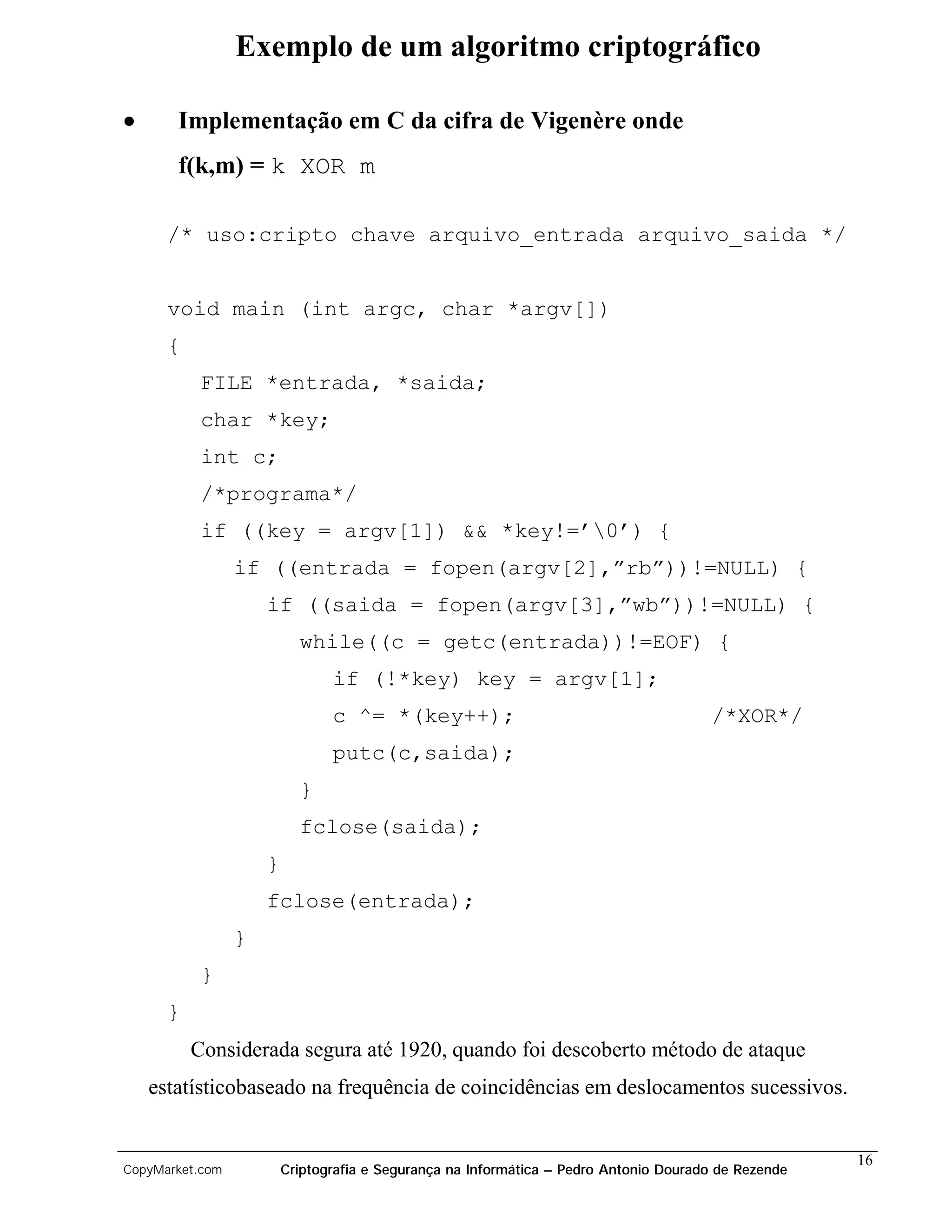 Exemplo de um algoritmo criptográfico

•      Implementação em C da cifra de Vigenère onde
       f(k,m) = k XOR m

      /* uso:cripto chave arquivo_entrada arquivo_saida */


      void main (int argc, char *argv[])
      {
           FILE *entrada, *saida;
           char *key;
           int c;
           /*programa*/
           if ((key = argv[1]) && *key!=’0’) {
                 if ((entrada = fopen(argv[2],”rb”))!=NULL) {
                     if ((saida = fopen(argv[3],”wb”))!=NULL) {
                           while((c = getc(entrada))!=EOF) {
                                if (!*key) key = argv[1];
                                c ^= *(key++);                                         /*XOR*/
                                putc(c,saida);
                           }
                           fclose(saida);
                     }
                     fclose(entrada);
                 }
           }
      }
          Considerada segura até 1920, quando foi descoberto método de ataque
    estatísticobaseado na frequência de coincidências em deslocamentos sucessivos.


                                                                                                      16
CopyMarket.com           Criptografia e Segurança na Informática – Pedro Antonio Dourado de Rezende
 