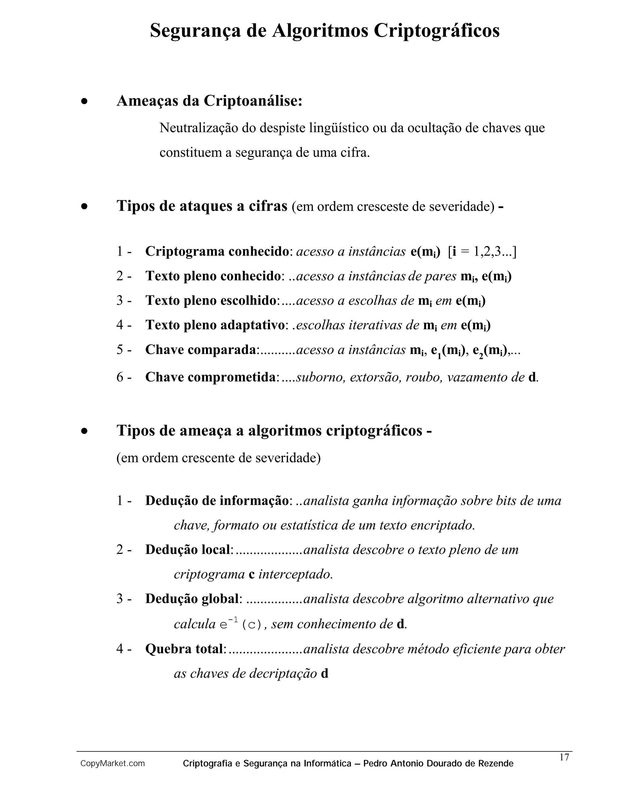 Segurança de Algoritmos Criptográficos


•      Ameaças da Criptoanálise:
                  Neutralização do despiste lingüístico ou da ocultação de chaves que
                  constituem a segurança de uma cifra.


•      Tipos de ataques a cifras (em ordem cresceste de severidade) -

       1 - Criptograma conhecido: acesso a instâncias e(mi) [i = 1,2,3...]
       2 - Texto pleno conhecido: ..acesso a instâncias de pares mi, e(mi)
       3 - Texto pleno escolhido:....acesso a escolhas de mi em e(mi)
       4 - Texto pleno adaptativo: .escolhas iterativas de mi em e(mi)
       5 - Chave comparada:..........acesso a instâncias mi, e1(mi), e2(mi),...
       6 - Chave comprometida:....suborno, extorsão, roubo, vazamento de d.


•      Tipos de ameaça a algoritmos criptográficos -
       (em ordem crescente de severidade)


       1 - Dedução de informação: ..analista ganha informação sobre bits de uma
                    chave, formato ou estatística de um texto encriptado.
       2 - Dedução local:...................analista descobre o texto pleno de um
                    criptograma c interceptado.
       3 - Dedução global: ................analista descobre algoritmo alternativo que
                    calcula e-1(c), sem conhecimento de d.
       4 - Quebra total:.....................analista descobre método eficiente para obter
                    as chaves de decriptação d




                                                                                                   17
CopyMarket.com        Criptografia e Segurança na Informática – Pedro Antonio Dourado de Rezende
 