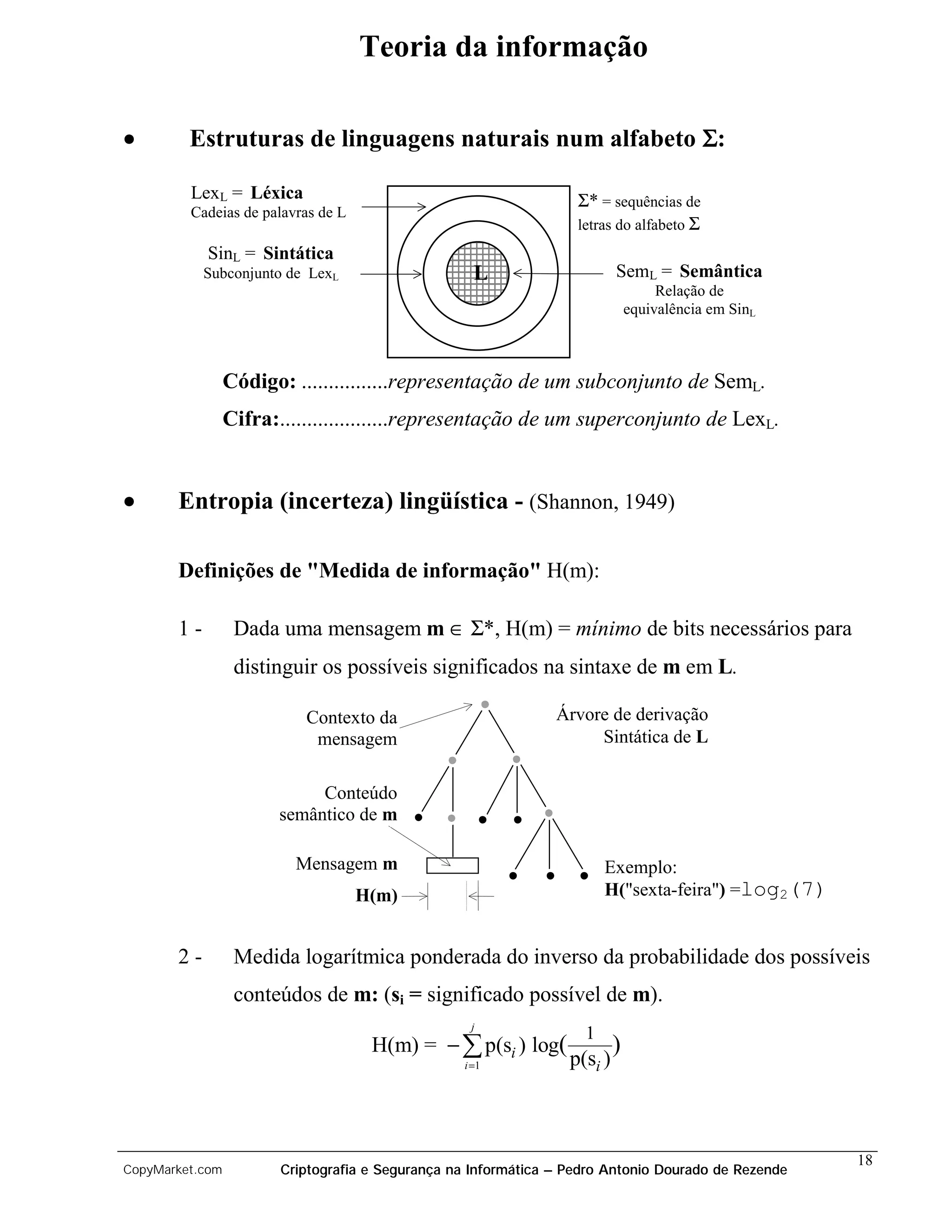 Teoria da informação

•        Estruturas de linguagens naturais num alfabeto Σ:

         LexL = Léxica                                             Σ* = sequências de
         Cadeias de palavras de L
                                                                   letras do alfabeto Σ
            SinL = Sintática
            Subconjunto de LexL                     L                      SemL = Semântica
                                                                                    Relação de
                                                                               equivalência em SinL



                 Código: ................representação de um subconjunto de SemL.
                 Cifra:....................representação de um superconjunto de LexL.


•      Entropia (incerteza) lingüística - (Shannon, 1949)

       Definições de "Medida de informação" H(m):

       1-         Dada uma mensagem m ∈ Σ*, H(m) = mínimo de bits necessários para
                  distinguir os possíveis significados na sintaxe de m em L.

                           Contexto da                          Árvore de derivação
                            mensagem                                 Sintática de L


                            Conteúdo
                       semântico de m

                          Mensagem m                                    Exemplo:
                                    H(m)                                H("sexta-feira") =log2(7)


       2-         Medida logarítmica ponderada do inverso da probabilidade dos possíveis
                  conteúdos de m: (si = significado possível de m).
                                                   j
                                                                    1
                                     H(m) = − å p(si ) log(                )
                                                  i =1            p(si )



                                                                                                      18
CopyMarket.com          Criptografia e Segurança na Informática – Pedro Antonio Dourado de Rezende
 