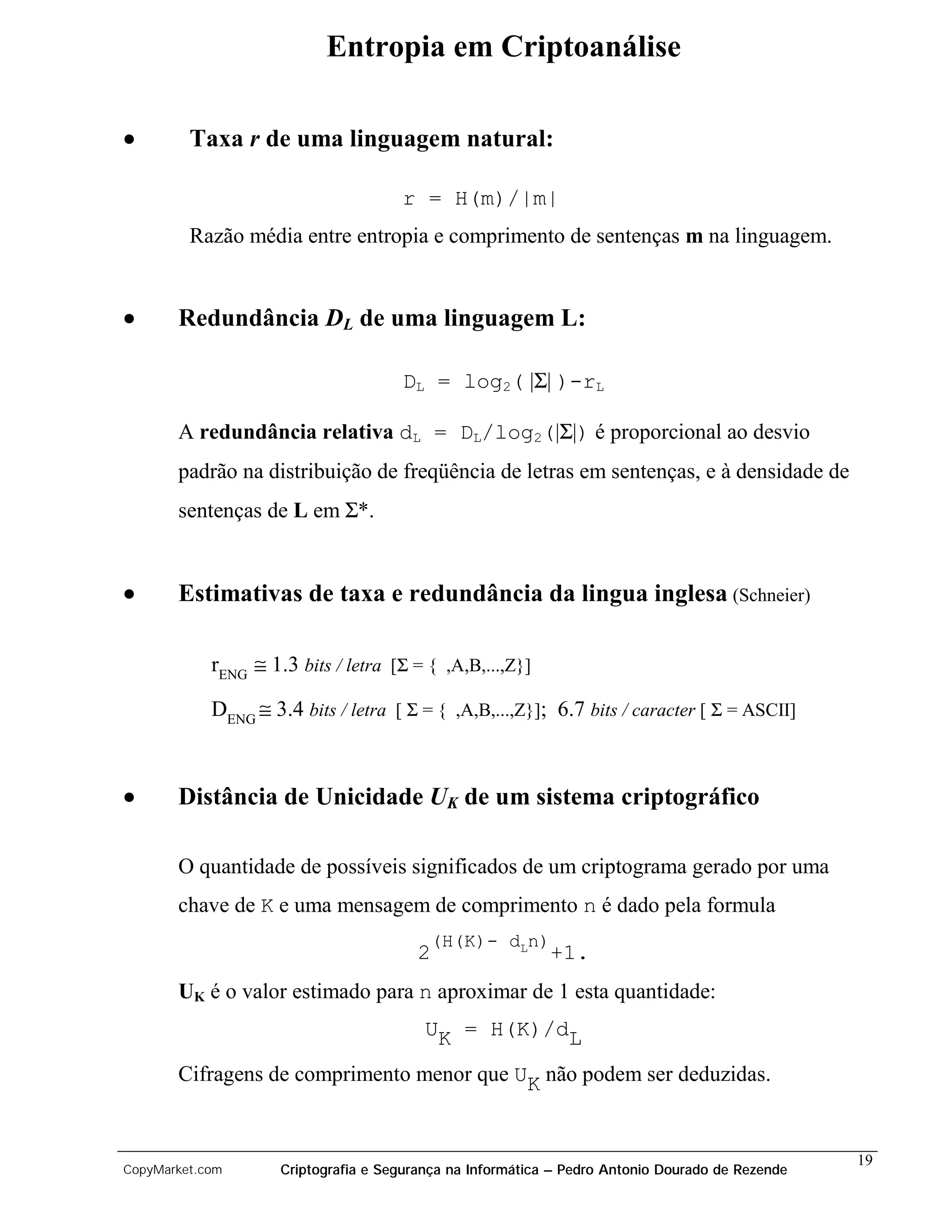 Entropia em Criptoanálise

•        Taxa r de uma linguagem natural:

                                      r = H(m)/|m|
         Razão média entre entropia e comprimento de sentenças m na linguagem.


•      Redundância DL de uma linguagem L:

                                      DL = log2( |Σ| )-rL

       A redundância relativa dL = DL/log2(|Σ|) é proporcional ao desvio
       padrão na distribuição de freqüência de letras em sentenças, e à densidade de
       sentenças de L em Σ*.


•      Estimativas de taxa e redundância da lingua inglesa (Schneier)

            rENG ≅ 1.3 bits / letra [Σ = { ,A,B,...,Z}]

            DENG ≅ 3.4 bits / letra [ Σ = { ,A,B,...,Z}]; 6.7 bits / caracter [ Σ = ASCII]



•      Distância de Unicidade UK de um sistema criptográfico

       O quantidade de possíveis significados de um criptograma gerado por uma
       chave de K e uma mensagem de comprimento n é dado pela formula
                                          (H(K)- dLn)
                                         2                  +1.
       UK é o valor estimado para n aproximar de 1 esta quantidade:
                                          UK = H(K)/dL

       Cifragens de comprimento menor que UK não podem ser deduzidas.


                                                                                                  19
CopyMarket.com       Criptografia e Segurança na Informática – Pedro Antonio Dourado de Rezende
 