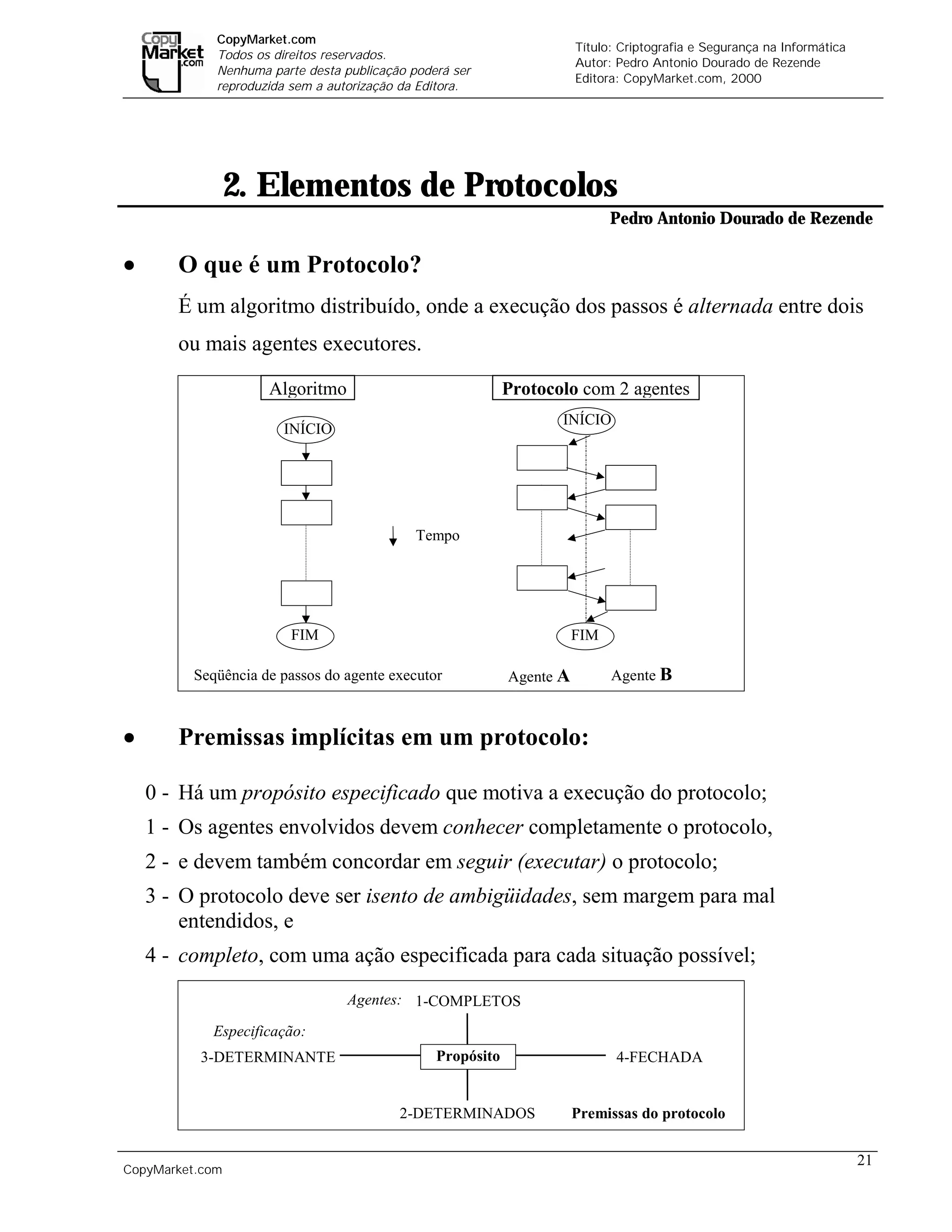 CopyMarket.com
                                                                       Título: Criptografia e Segurança na Informática
             Todos os direitos reservados.
                                                                       Autor: Pedro Antonio Dourado de Rezende
             Nenhuma parte desta publicação poderá ser
                                                                       Editora: CopyMarket.com, 2000
             reproduzida sem a autorização da Editora.




                 2. Elementos de Protocolos
                                                                             Pedro Antonio Dourado de Rezende

•      O que é um Protocolo?
       É um algoritmo distribuído, onde a execução dos passos é alternada entre dois
       ou mais agentes executores.

                     Algoritmo                              Protocolo com 2 agentes
                                                                   INÍCIO
                       INÍCIO




                                             Tempo




                         FIM                                           FIM

         Seqüência de passos do agente executor             Agente A         Agente B



•      Premissas implícitas em um protocolo:

    0 - Há um propósito especificado que motiva a execução do protocolo;
    1 - Os agentes envolvidos devem conhecer completamente o protocolo,
    2 - e devem também concordar em seguir (executar) o protocolo;
    3 - O protocolo deve ser isento de ambigüidades, sem margem para mal
        entendidos, e
    4 - completo, com uma ação especificada para cada situação possível;
                                  Agentes: 1-COMPLETOS

            Especificação:
          3-DETERMINANTE                        Propósito                     4-FECHADA


                                          2-DETERMINADOS               Premissas do protocolo


                                                                                                                         21
CopyMarket.com         Criptografia e Segurança na Informática – Pedro Antonio Dourado de Rezende
 