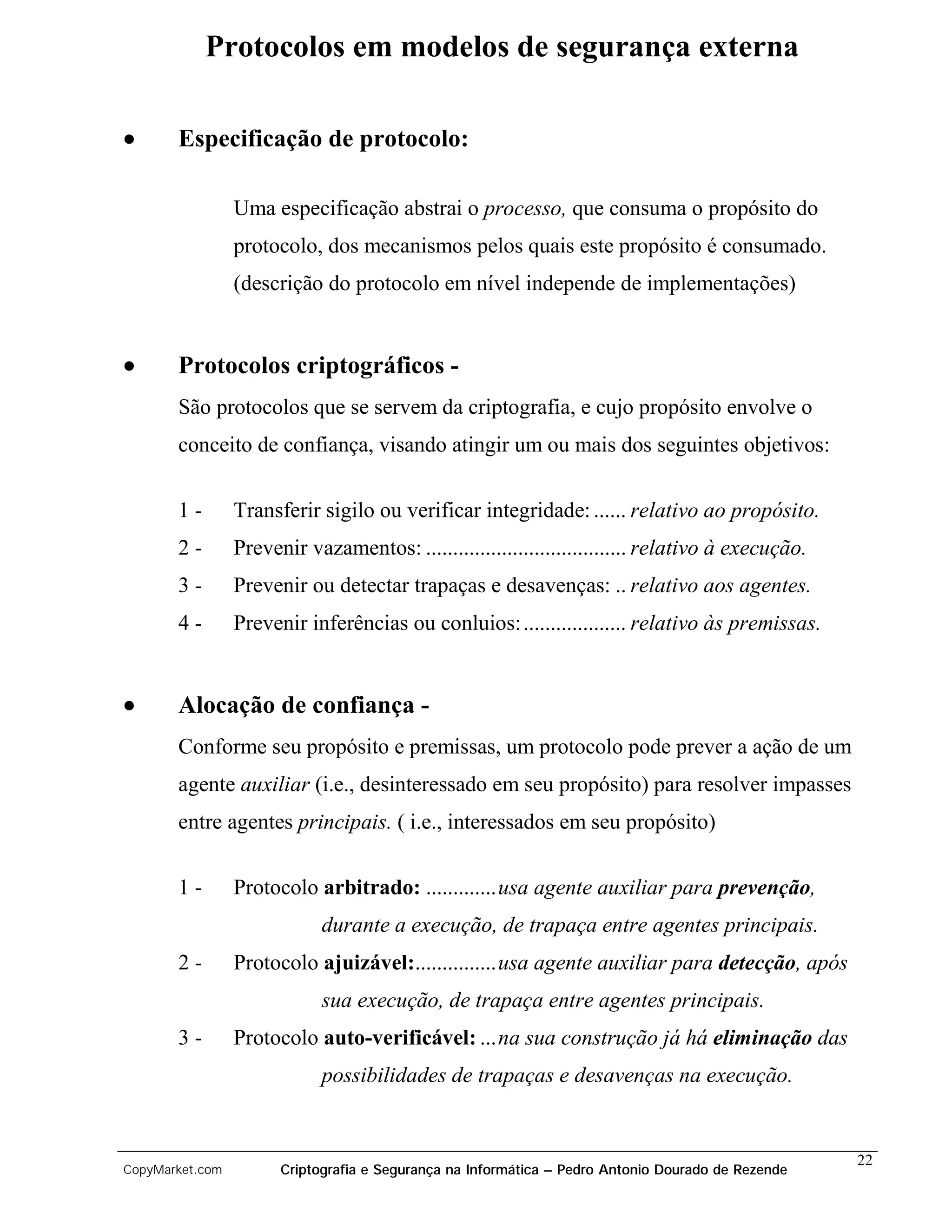 Protocolos em modelos de segurança externa

•      Especificação de protocolo:

                 Uma especificação abstrai o processo, que consuma o propósito do
                 protocolo, dos mecanismos pelos quais este propósito é consumado.
                 (descrição do protocolo em nível independe de implementações)


•      Protocolos criptográficos -
       São protocolos que se servem da criptografia, e cujo propósito envolve o
       conceito de confiança, visando atingir um ou mais dos seguintes objetivos:


       1-        Transferir sigilo ou verificar integridade: ...... relativo ao propósito.
       2-        Prevenir vazamentos: ..................................... relativo à execução.
       3-        Prevenir ou detectar trapaças e desavenças: .. relativo aos agentes.
       4-        Prevenir inferências ou conluios: ................... relativo às premissas.


•      Alocação de confiança -
       Conforme seu propósito e premissas, um protocolo pode prever a ação de um
       agente auxiliar (i.e., desinteressado em seu propósito) para resolver impasses
       entre agentes principais. ( i.e., interessados em seu propósito)

       1-        Protocolo arbitrado: .............usa agente auxiliar para prevenção,
                             durante a execução, de trapaça entre agentes principais.
       2-        Protocolo ajuizável:...............usa agente auxiliar para detecção, após
                             sua execução, de trapaça entre agentes principais.
       3-        Protocolo auto-verificável: ...na sua construção já há eliminação das
                             possibilidades de trapaças e desavenças na execução.


                                                                                                    22
CopyMarket.com         Criptografia e Segurança na Informática – Pedro Antonio Dourado de Rezende
 