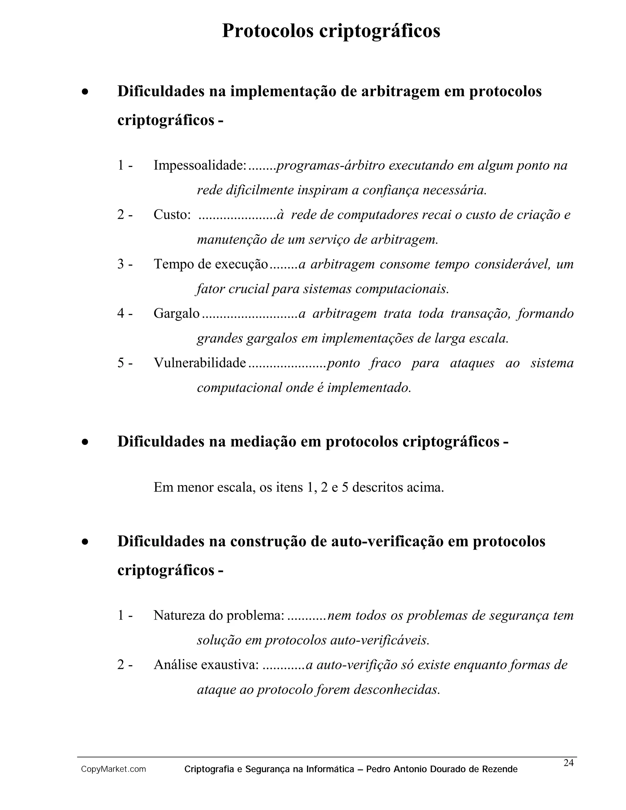 Protocolos criptográficos

•      Dificuldades na implementação de arbitragem em protocolos
       criptográficos -

       1-        Impessoalidade:........programas-árbitro executando em algum ponto na
                         rede dificilmente inspiram a confiança necessária.
       2-        Custo: ......................à rede de computadores recai o custo de criação e
                         manutenção de um serviço de arbitragem.
       3-        Tempo de execução........a arbitragem consome tempo considerável, um
                         fator crucial para sistemas computacionais.
       4-        Gargalo ...........................a arbitragem trata toda transação, formando
                         grandes gargalos em implementações de larga escala.
       5-        Vulnerabilidade ......................ponto fraco para ataques ao sistema
                         computacional onde é implementado.


•      Dificuldades na mediação em protocolos criptográficos -

                 Em menor escala, os itens 1, 2 e 5 descritos acima.


•      Dificuldades na construção de auto-verificação em protocolos
       criptográficos -

       1-        Natureza do problema: ...........nem todos os problemas de segurança tem
                         solução em protocolos auto-verificáveis.
       2-        Análise exaustiva: ............a auto-verifição só existe enquanto formas de
                         ataque ao protocolo forem desconhecidas.




                                                                                                   24
CopyMarket.com        Criptografia e Segurança na Informática – Pedro Antonio Dourado de Rezende
 