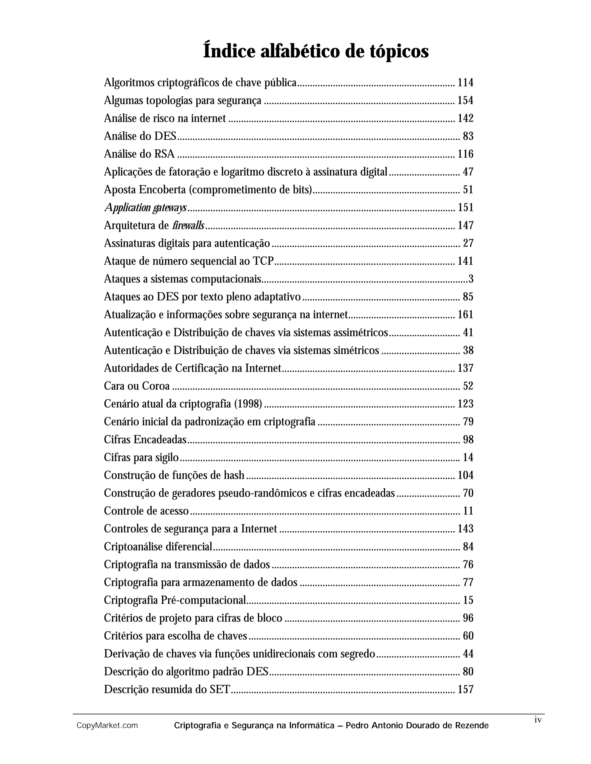 Índice alfabético de tópicos
      Algoritmos criptográficos de chave pública.............................................................. 114
      Algumas topologias para segurança ........................................................................... 154
      Análise de risco na internet ......................................................................................... 142
      Análise do DES............................................................................................................... 83
      Análise do RSA ............................................................................................................. 116
      Aplicações de fatoração e logaritmo discreto à assinatura digital ............................ 47
      Aposta Encoberta (comprometimento de bits).......................................................... 51
      Application gateways ......................................................................................................... 151
      Arquitetura de firewalls .................................................................................................. 147
      Assinaturas digitais para autenticação .......................................................................... 27
      Ataque de número sequencial ao TCP....................................................................... 141
      Ataques a sistemas computacionais.................................................................................3
      Ataques ao DES por texto pleno adaptativo .............................................................. 85
      Atualização e informações sobre segurança na internet.......................................... 161
      Autenticação e Distribuição de chaves via sistemas assimétricos............................ 41
      Autenticação e Distribuição de chaves via sistemas simétricos ............................... 38
      Autoridades de Certificação na Internet.................................................................... 137
      Cara ou Coroa ................................................................................................................. 52
      Cenário atual da criptografia (1998) ........................................................................... 123
      Cenário inicial da padronização em criptografia ........................................................ 79
      Cifras Encadeadas........................................................................................................... 98
      Cifras para sigilo.............................................................................................................. 14
      Construção de funções de hash .................................................................................. 104
      Construção de geradores pseudo-randômicos e cifras encadeadas ......................... 70
      Controle de acesso.......................................................................................................... 11
      Controles de segurança para a Internet ..................................................................... 143
      Criptoanálise diferencial................................................................................................. 84
      Criptografia na transmissão de dados .......................................................................... 76
      Criptografia para armazenamento de dados ............................................................... 77
      Criptografia Pré-computacional.................................................................................... 15
      Critérios de projeto para cifras de bloco ..................................................................... 96
      Critérios para escolha de chaves ................................................................................... 60
      Derivação de chaves via funções unidirecionais com segredo................................. 44
      Descrição do algoritmo padrão DES........................................................................... 80
      Descrição resumida do SET........................................................................................ 157

                                                                                                                                            iv
CopyMarket.com                Criptografia e Segurança na Informática – Pedro Antonio Dourado de Rezende
 