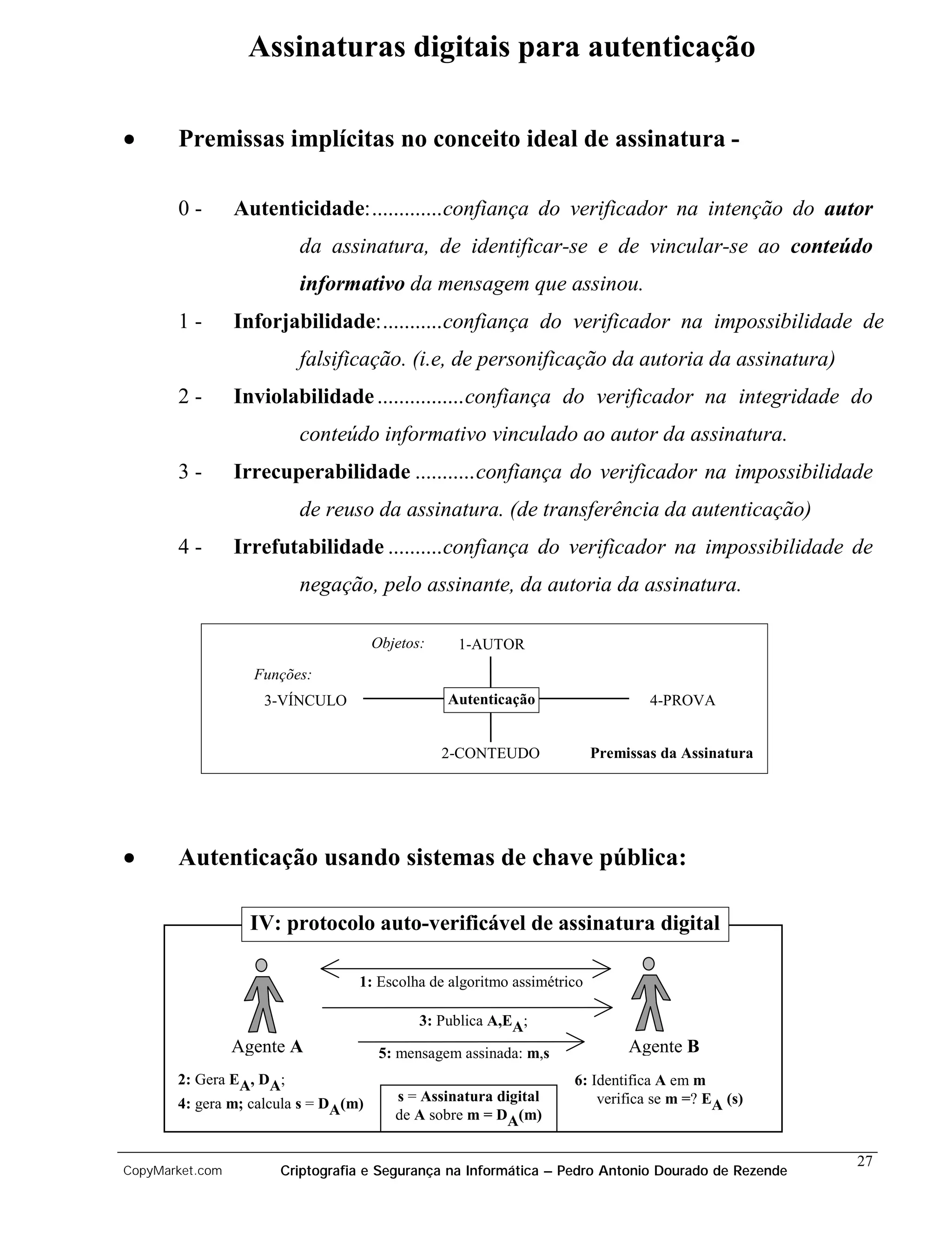 Assinaturas digitais para autenticação

•      Premissas implícitas no conceito ideal de assinatura -

       0-        Autenticidade:.............confiança do verificador na intenção do autor
                         da assinatura, de identificar-se e de vincular-se ao conteúdo
                         informativo da mensagem que assinou.
       1-        Inforjabilidade:...........confiança do verificador na impossibilidade de
                         falsificação. (i.e, de personificação da autoria da assinatura)
       2-        Inviolabilidade ................confiança do verificador na integridade do
                         conteúdo informativo vinculado ao autor da assinatura.
       3-        Irrecuperabilidade ...........confiança do verificador na impossibilidade
                         de reuso da assinatura. (de transferência da autenticação)
       4-        Irrefutabilidade ..........confiança do verificador na impossibilidade de
                         negação, pelo assinante, da autoria da assinatura.

                                      Objetos:    1-AUTOR
                   Funções:
                    3-VÍNCULO                    Autenticação                   4-PROVA


                                                 2-CONTEUDO             Premissas da Assinatura




•      Autenticação usando sistemas de chave pública:

                   IV: protocolo auto-verificável de assinatura digital

                                  1: Escolha de algoritmo assimétrico

                                             3: Publica A,EA;
                 Agente A              5: mensagem assinada: m,s             Agente B
       2: Gera EA, DA;                                             6: Identifica A em m
       4: gera m; calcula s = DA(m)      s = Assinatura digital        verifica se m =? EA (s)
                                         de A sobre m = DA(m)

                                                                                                   27
CopyMarket.com        Criptografia e Segurança na Informática – Pedro Antonio Dourado de Rezende
 