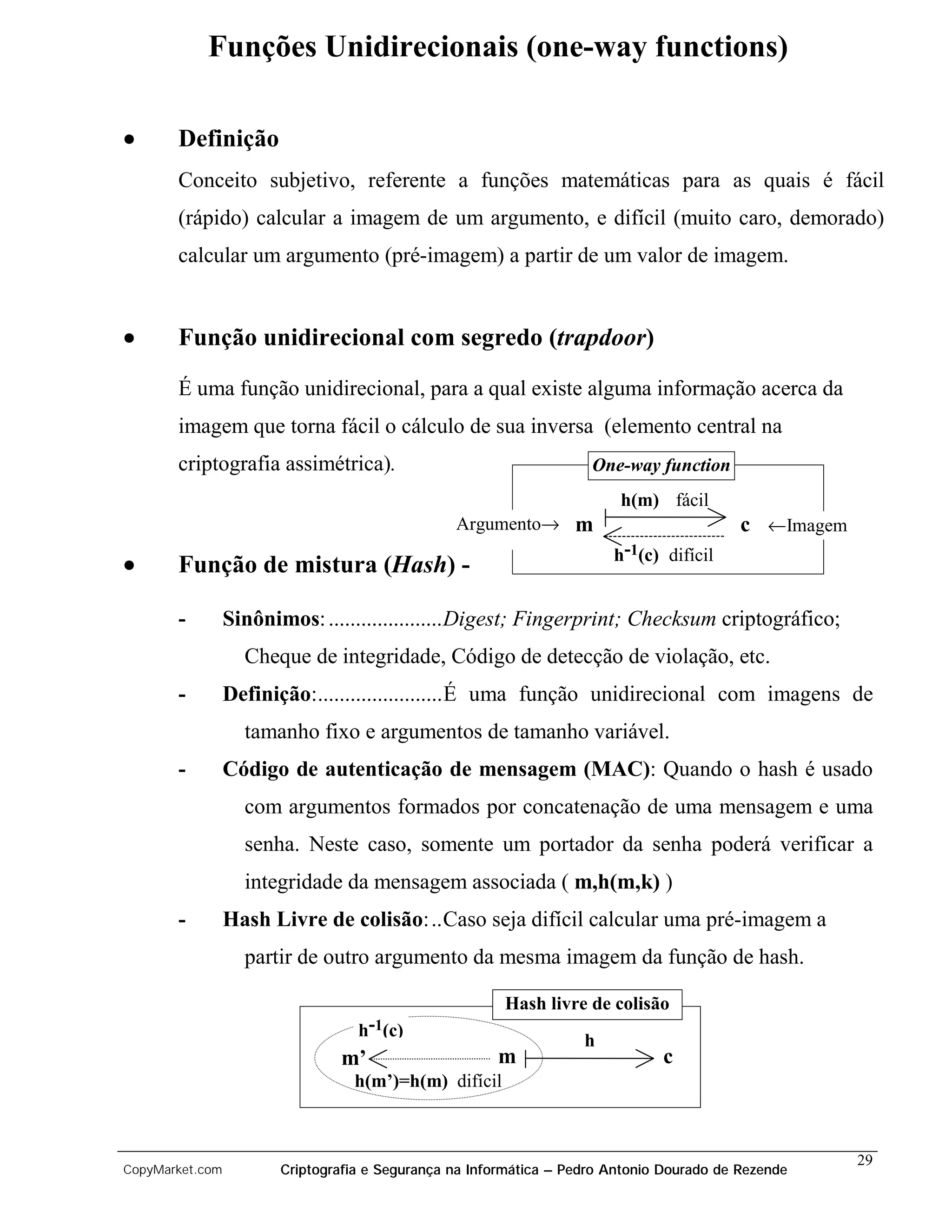 Funções Unidirecionais (one-way functions)

•      Definição
       Conceito subjetivo, referente a funções matemáticas para as quais é fácil
       (rápido) calcular a imagem de um argumento, e difícil (muito caro, demorado)
       calcular um argumento (pré-imagem) a partir de um valor de imagem.


•      Função unidirecional com segredo (trapdoor)

       É uma função unidirecional, para a qual existe alguma informação acerca da
       imagem que torna fácil o cálculo de sua inversa (elemento central na
       criptografia assimétrica).                                    One-way function
                                                                         h(m) fácil
                                                 Argumento→ m                              c ←Imagem
                                                                        h-1(c) difícil
•      Função de mistura (Hash) -

       -         Sinônimos: .....................Digest; Fingerprint; Checksum criptográfico;
                   Cheque de integridade, Código de detecção de violação, etc.
       -         Definição:.......................É uma função unidirecional com imagens de
                   tamanho fixo e argumentos de tamanho variável.
       -         Código de autenticação de mensagem (MAC): Quando o hash é usado
                   com argumentos formados por concatenação de uma mensagem e uma
                   senha. Neste caso, somente um portador da senha poderá verificar a
                   integridade da mensagem associada ( m,h(m,k) )
       -         Hash Livre de colisão:..Caso seja difícil calcular uma pré-imagem a
                   partir de outro argumento da mesma imagem da função de hash.

                                                        Hash livre de colisão
                                   h-1(c)
                                                                    h
                                m’                     m                       c
                                  h(m’)=h(m) difícil



                                                                                                       29
CopyMarket.com          Criptografia e Segurança na Informática – Pedro Antonio Dourado de Rezende
 