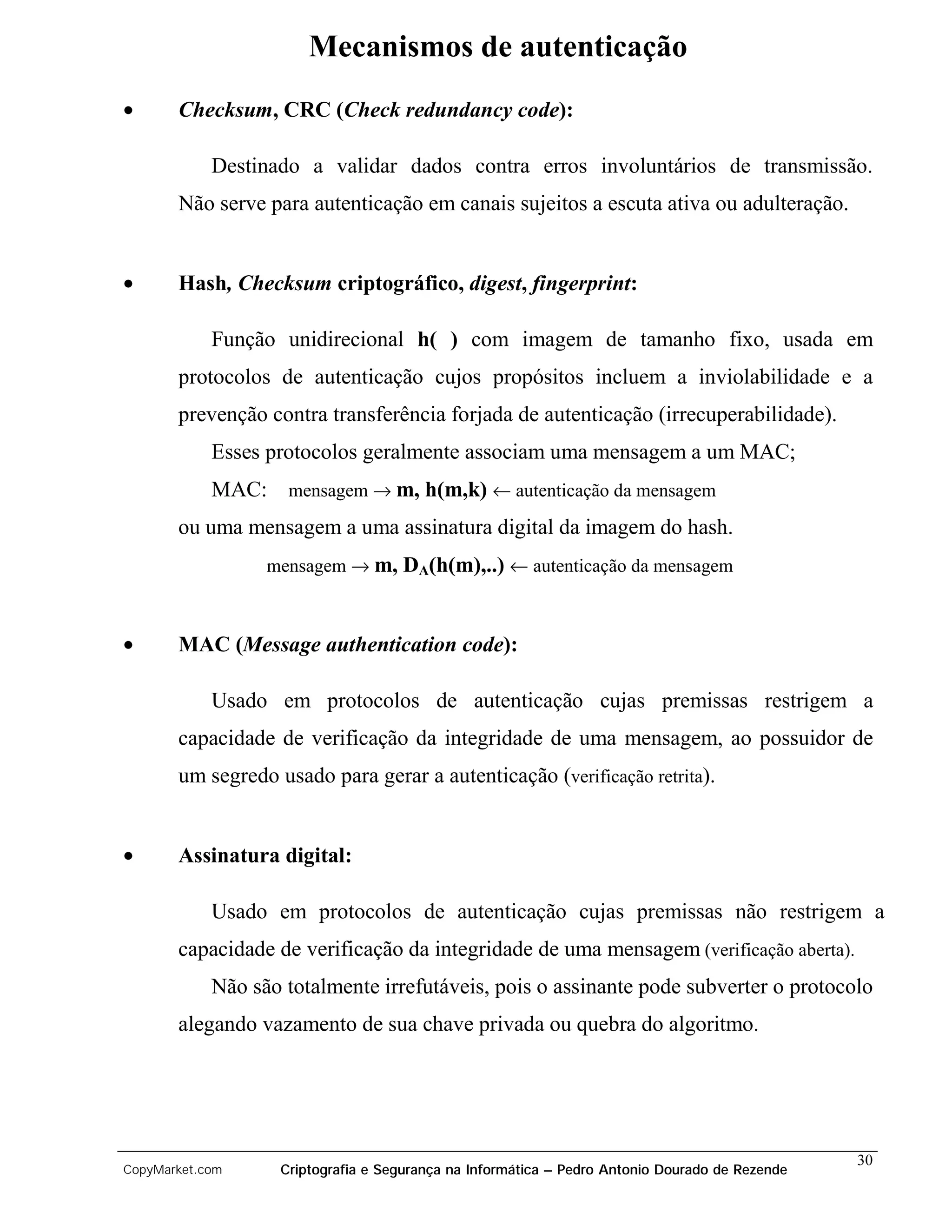 Mecanismos de autenticação
•      Checksum, CRC (Check redundancy code):

            Destinado a validar dados contra erros involuntários de transmissão.
       Não serve para autenticação em canais sujeitos a escuta ativa ou adulteração.


•      Hash, Checksum criptográfico, digest, fingerprint:

            Função unidirecional h( ) com imagem de tamanho fixo, usada em
       protocolos de autenticação cujos propósitos incluem a inviolabilidade e a
       prevenção contra transferência forjada de autenticação (irrecuperabilidade).
            Esses protocolos geralmente associam uma mensagem a um MAC;
            MAC: mensagem → m, h(m,k) ← autenticação da mensagem
       ou uma mensagem a uma assinatura digital da imagem do hash.
                  mensagem → m, DA(h(m),..) ← autenticação da mensagem



•      MAC (Message authentication code):

            Usado em protocolos de autenticação cujas premissas restrigem a
       capacidade de verificação da integridade de uma mensagem, ao possuidor de
       um segredo usado para gerar a autenticação (verificação retrita).


•      Assinatura digital:

            Usado em protocolos de autenticação cujas premissas não restrigem a
       capacidade de verificação da integridade de uma mensagem (verificação aberta).
            Não são totalmente irrefutáveis, pois o assinante pode subverter o protocolo
       alegando vazamento de sua chave privada ou quebra do algoritmo.




                                                                                                30
CopyMarket.com     Criptografia e Segurança na Informática – Pedro Antonio Dourado de Rezende
 