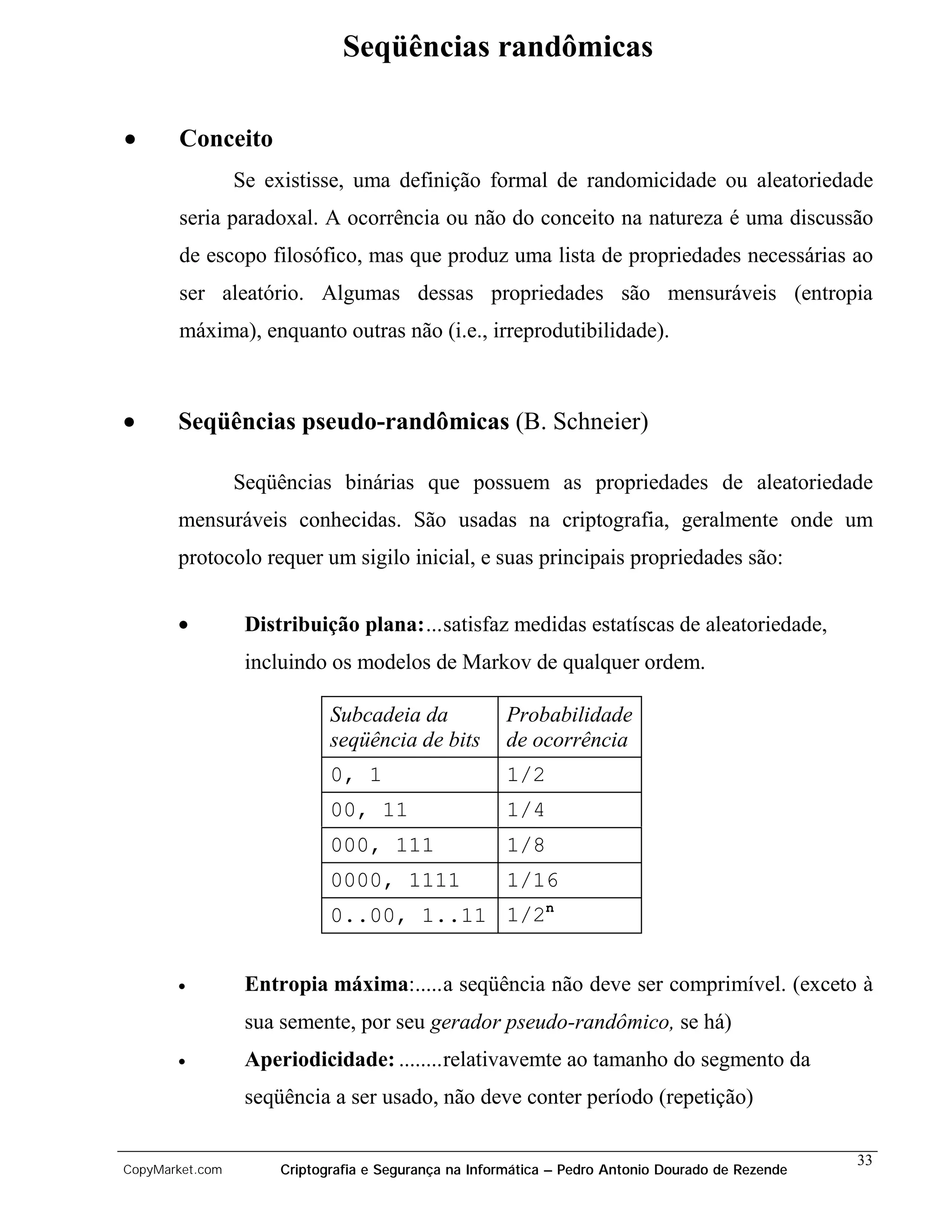 Seqüências randômicas

•      Conceito
                 Se existisse, uma definição formal de randomicidade ou aleatoriedade
       seria paradoxal. A ocorrência ou não do conceito na natureza é uma discussão
       de escopo filosófico, mas que produz uma lista de propriedades necessárias ao
       ser aleatório. Algumas dessas propriedades são mensuráveis (entropia
       máxima), enquanto outras não (i.e., irreprodutibilidade).



•      Seqüências pseudo-randômicas (B. Schneier)

                 Seqüências binárias que possuem as propriedades de aleatoriedade
       mensuráveis conhecidas. São usadas na criptografia, geralmente onde um
       protocolo requer um sigilo inicial, e suas principais propriedades são:


       •          Distribuição plana:...satisfaz medidas estatíscas de aleatoriedade,
                  incluindo os modelos de Markov de qualquer ordem.

                             Subcadeia da             Probabilidade
                             seqüência de bits        de ocorrência
                             0, 1                     1/2
                             00, 11                   1/4
                             000, 111                 1/8
                             0000, 1111               1/16
                             0..00, 1..11 1/2n


       •          Entropia máxima:.....a seqüência não deve ser comprimível. (exceto à
                  sua semente, por seu gerador pseudo-randômico, se há)
       •          Aperiodicidade: ........relativavemte ao tamanho do segmento da
                  seqüência a ser usado, não deve conter período (repetição)

                                                                                                   33
CopyMarket.com        Criptografia e Segurança na Informática – Pedro Antonio Dourado de Rezende
 