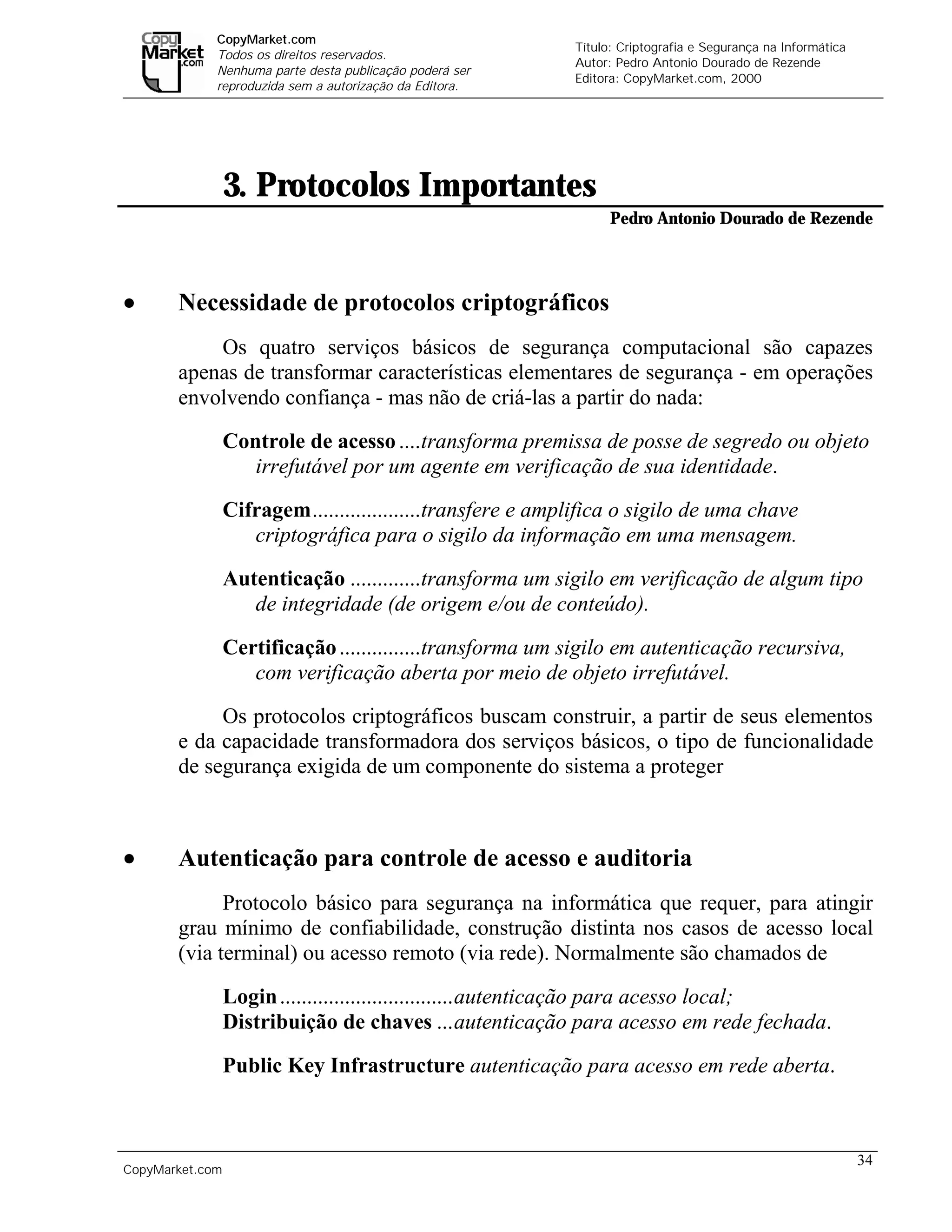 CopyMarket.com
                                                                   Título: Criptografia e Segurança na Informática
             Todos os direitos reservados.
                                                                   Autor: Pedro Antonio Dourado de Rezende
             Nenhuma parte desta publicação poderá ser
                                                                   Editora: CopyMarket.com, 2000
             reproduzida sem a autorização da Editora.




                 3. Protocolos Importantes
                                                                         Pedro Antonio Dourado de Rezende




•      Necessidade de protocolos criptográficos
           Os quatro serviços básicos de segurança computacional são capazes
       apenas de transformar características elementares de segurança - em operações
       envolvendo confiança - mas não de criá-las a partir do nada:
                 Controle de acesso ....transforma premissa de posse de segredo ou objeto
                    irrefutável por um agente em verificação de sua identidade.
                 Cifragem....................transfere e amplifica o sigilo de uma chave
                    criptográfica para o sigilo da informação em uma mensagem.

                 Autenticação .............transforma um sigilo em verificação de algum tipo
                    de integridade (de origem e/ou de conteúdo).
                 Certificação ...............transforma um sigilo em autenticação recursiva,
                    com verificação aberta por meio de objeto irrefutável.

            Os protocolos criptográficos buscam construir, a partir de seus elementos
       e da capacidade transformadora dos serviços básicos, o tipo de funcionalidade
       de segurança exigida de um componente do sistema a proteger



•      Autenticação para controle de acesso e auditoria
             Protocolo básico para segurança na informática que requer, para atingir
       grau mínimo de confiabilidade, construção distinta nos casos de acesso local
       (via terminal) ou acesso remoto (via rede). Normalmente são chamados de
                 Login ................................autenticação para acesso local;
                 Distribuição de chaves ...autenticação para acesso em rede fechada.
                 Public Key Infrastructure autenticação para acesso em rede aberta.



                                                                                                                     34
CopyMarket.com          Criptografia e Segurança na Informática – Pedro Antonio Dourado de Rezende
 