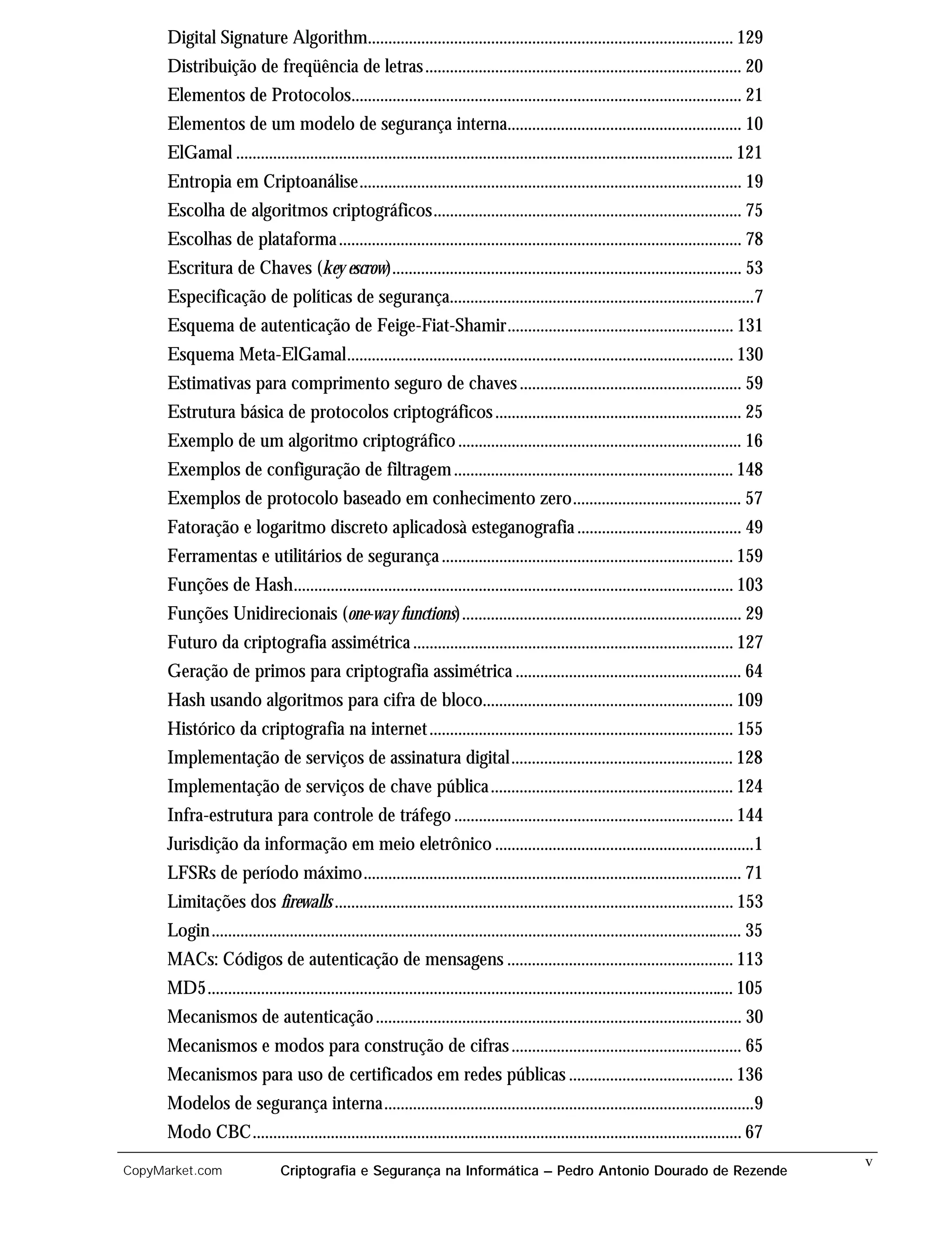 Digital Signature Algorithm......................................................................................... 129
      Distribuição de freqüência de letras ............................................................................. 20
      Elementos de Protocolos............................................................................................... 21
      Elementos de um modelo de segurança interna......................................................... 10
      ElGamal ......................................................................................................................... 121
      Entropia em Criptoanálise............................................................................................. 19
      Escolha de algoritmos criptográficos........................................................................... 75
      Escolhas de plataforma .................................................................................................. 78
      Escritura de Chaves (key escrow)..................................................................................... 53
      Especificação de políticas de segurança..........................................................................7
      Esquema de autenticação de Feige-Fiat-Shamir....................................................... 131
      Esquema Meta-ElGamal.............................................................................................. 130
      Estimativas para comprimento seguro de chaves ...................................................... 59
      Estrutura básica de protocolos criptográficos ............................................................ 25
      Exemplo de um algoritmo criptográfico ..................................................................... 16
      Exemplos de configuração de filtragem .................................................................... 148
      Exemplos de protocolo baseado em conhecimento zero......................................... 57
      Fatoração e logaritmo discreto aplicadosà esteganografia ........................................ 49
      Ferramentas e utilitários de segurança ....................................................................... 159
      Funções de Hash........................................................................................................... 103
      Funções Unidirecionais (one-way functions).................................................................... 29
      Futuro da criptografia assimétrica .............................................................................. 127
      Geração de primos para criptografia assimétrica ....................................................... 64
      Hash usando algoritmos para cifra de bloco............................................................. 109
      Histórico da criptografia na internet .......................................................................... 155
      Implementação de serviços de assinatura digital...................................................... 128
      Implementação de serviços de chave pública ........................................................... 124
      Infra-estrutura para controle de tráfego .................................................................... 144
      Jurisdição da informação em meio eletrônico ...............................................................1
      LFSRs de período máximo............................................................................................ 71
      Limitações dos firewalls ................................................................................................. 153
      Login................................................................................................................................. 35
      MACs: Códigos de autenticação de mensagens ....................................................... 113
      MD5................................................................................................................................ 105
      Mecanismos de autenticação ......................................................................................... 30
      Mecanismos e modos para construção de cifras ........................................................ 65
      Mecanismos para uso de certificados em redes públicas ........................................ 136
      Modelos de segurança interna..........................................................................................9
      Modo CBC....................................................................................................................... 67
                                                                                                                                                  v
CopyMarket.com                  Criptografia e Segurança na Informática – Pedro Antonio Dourado de Rezende
 