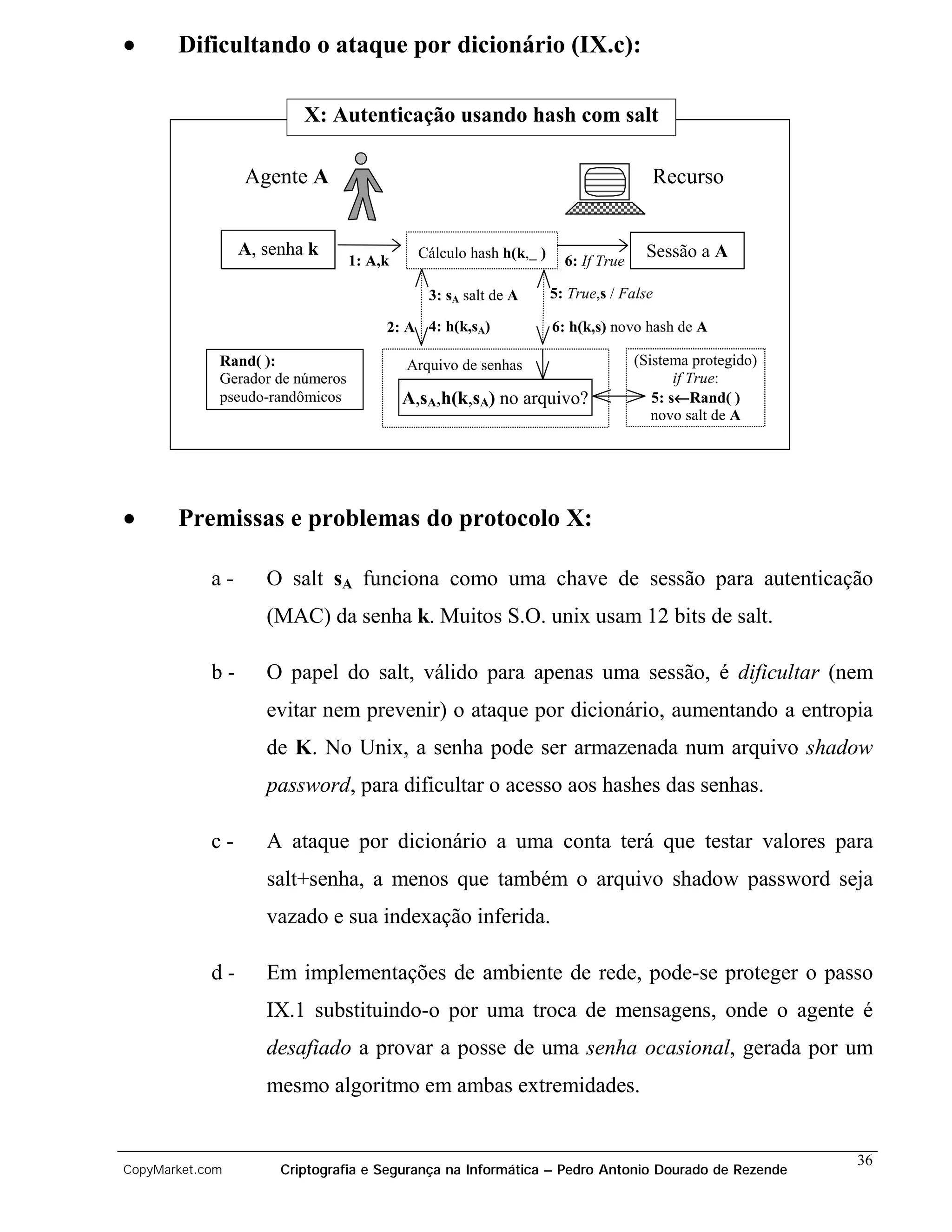 •      Dificultando o ataque por dicionário (IX.c):

                         X: Autenticação usando hash com salt

                 Agente A                                                           Recurso


                 A, senha k                  Cálculo hash h(k, )                   Sessão a A
                                  1: A,k                             6: If True

                                              3: sA salt de A      5: True,s / False

                                       2: A 4: h(k,sA)             6: h(k,s) novo hash de A

             Rand( ):                      Arquivo de senhas                      (Sistema protegido)
             Gerador de números                                                          if True:
             pseudo-randômicos             A,sA,h(k,sA) no arquivo?                      ←
                                                                                     5: s←Rand( )
                                                                                     novo salt de A




•      Premissas e problemas do protocolo X:

            a-      O salt sA funciona como uma chave de sessão para autenticação
                    (MAC) da senha k. Muitos S.O. unix usam 12 bits de salt.

            b-      O papel do salt, válido para apenas uma sessão, é dificultar (nem
                    evitar nem prevenir) o ataque por dicionário, aumentando a entropia
                    de K. No Unix, a senha pode ser armazenada num arquivo shadow
                    password, para dificultar o acesso aos hashes das senhas.

            c-      A ataque por dicionário a uma conta terá que testar valores para
                    salt+senha, a menos que também o arquivo shadow password seja
                    vazado e sua indexação inferida.

            d-      Em implementações de ambiente de rede, pode-se proteger o passo
                    IX.1 substituindo-o por uma troca de mensagens, onde o agente é
                    desafiado a provar a posse de uma senha ocasional, gerada por um
                    mesmo algoritmo em ambas extremidades.


                                                                                                        36
CopyMarket.com        Criptografia e Segurança na Informática – Pedro Antonio Dourado de Rezende
 