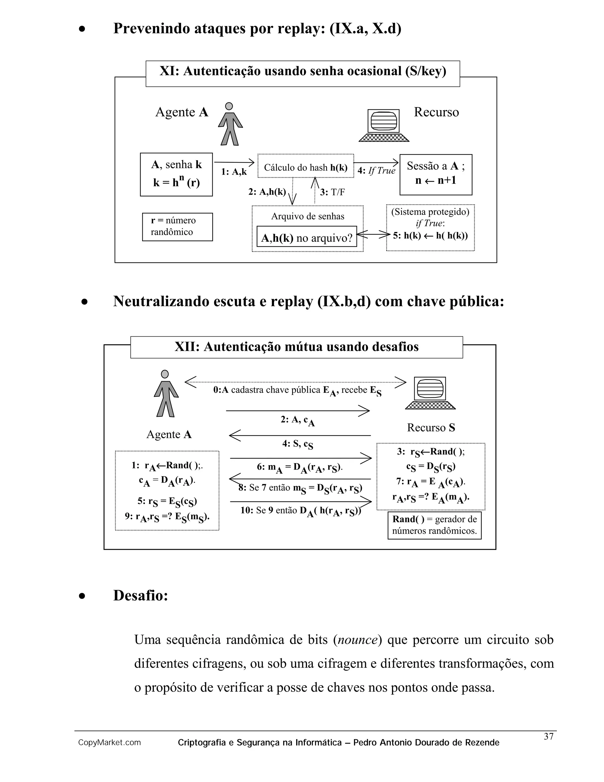•      Prevenindo ataques por replay: (IX.a, X.d)

                   XI: Autenticação usando senha ocasional (S/key)

                  Agente A                                                             Recurso


                 A, senha k                  Cálculo do hash h(k)     4: If True     Sessão a A ;
                                 1: A,k
                       n                                                              n ← n+1
                  k = h (r)
                                          2: A,h(k)          3: T/F

                                               Arquivo de senhas              (Sistema protegido)
                 r = número                                                         if True:
                 randômico                                                    5: h(k) ← h( h(k))
                                            A,h(k) no arquivo?




•      Neutralizando escuta e replay (IX.b,d) com chave pública:

                      XII: Autenticação mútua usando desafios


                                0:A cadastra chave pública EA, recebe ES


                                                 2: A, cA
                                                                                     Recurso S
                 Agente A
                                                  4: S, cS
                                                                                   3: rS←Rand( );
           1: rA←Rand( );.                  6: mA = DA(rA, rS).                      cS = DS(rS)
             cA = DA(rA).                                                          7: rA = E A(cA).
                                     8: Se 7 então mS = DS(rA, rS)
             5: rS = ES(cS)                                                    rA,rS =? EA(mA).
                                      10: Se 9 então DA( h(rA, rS))
          9: rA,rS =? ES(mS).                                                  Rand( ) = gerador de
                                                                               números randômicos.




•      Desafio:

            Uma sequência randômica de bits (nounce) que percorre um circuito sob
            diferentes cifragens, ou sob uma cifragem e diferentes transformações, com
            o propósito de verificar a posse de chaves nos pontos onde passa.


                                                                                                      37
CopyMarket.com         Criptografia e Segurança na Informática – Pedro Antonio Dourado de Rezende
 