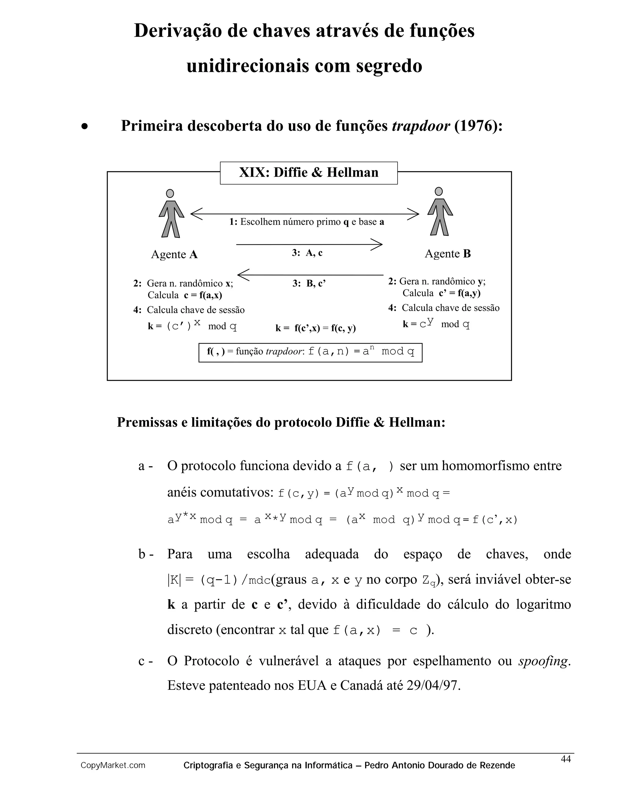 Derivação de chaves através de funções
                       unidirecionais com segredo

•       Primeira descoberta do uso de funções trapdoor (1976):

                                     XIX: Diffie & Hellman


                                 1: Escolhem número primo q e base a


                 Agente A                         3: A, c                       Agente B

           2: Gera n. randômico x;                3: B, c’              2: Gera n. randômico y;
              Calcula c = f(a,x)                                           Calcula c’ = f(a,y)
           4: Calcula chave de sessão                                   4: Calcula chave de sessão
                 k = (c’)x mod   q          k = f(c’,x) = f(c, y)          k = cy mod    q
                                                                    n
                            f( , ) = função trapdoor: f(a,n) = a        mod q




       Premissas e limitações do protocolo Diffie & Hellman:


            a-      O protocolo funciona devido a f(a, ) ser um homomorfismo entre
                    anéis comutativos: f(c,y) = (ay mod q)x mod q =
                    ay*x mod q = a x*y mod q = (ax mod q)y mod q = f(c’,x)

            b - Para        uma         escolha     adequada        do     espaço       de    chaves,   onde
                    |K| = (q-1)/mdc(graus a, x e y no corpo Zq), será inviável obter-se
                    k a partir de c e c’, devido à dificuldade do cálculo do logaritmo
                    discreto (encontrar x tal que f(a,x) = c ).

            c-      O Protocolo é vulnerável a ataques por espelhamento ou spoofing.
                    Esteve patenteado nos EUA e Canadá até 29/04/97.




                                                                                                          44
CopyMarket.com        Criptografia e Segurança na Informática – Pedro Antonio Dourado de Rezende
 