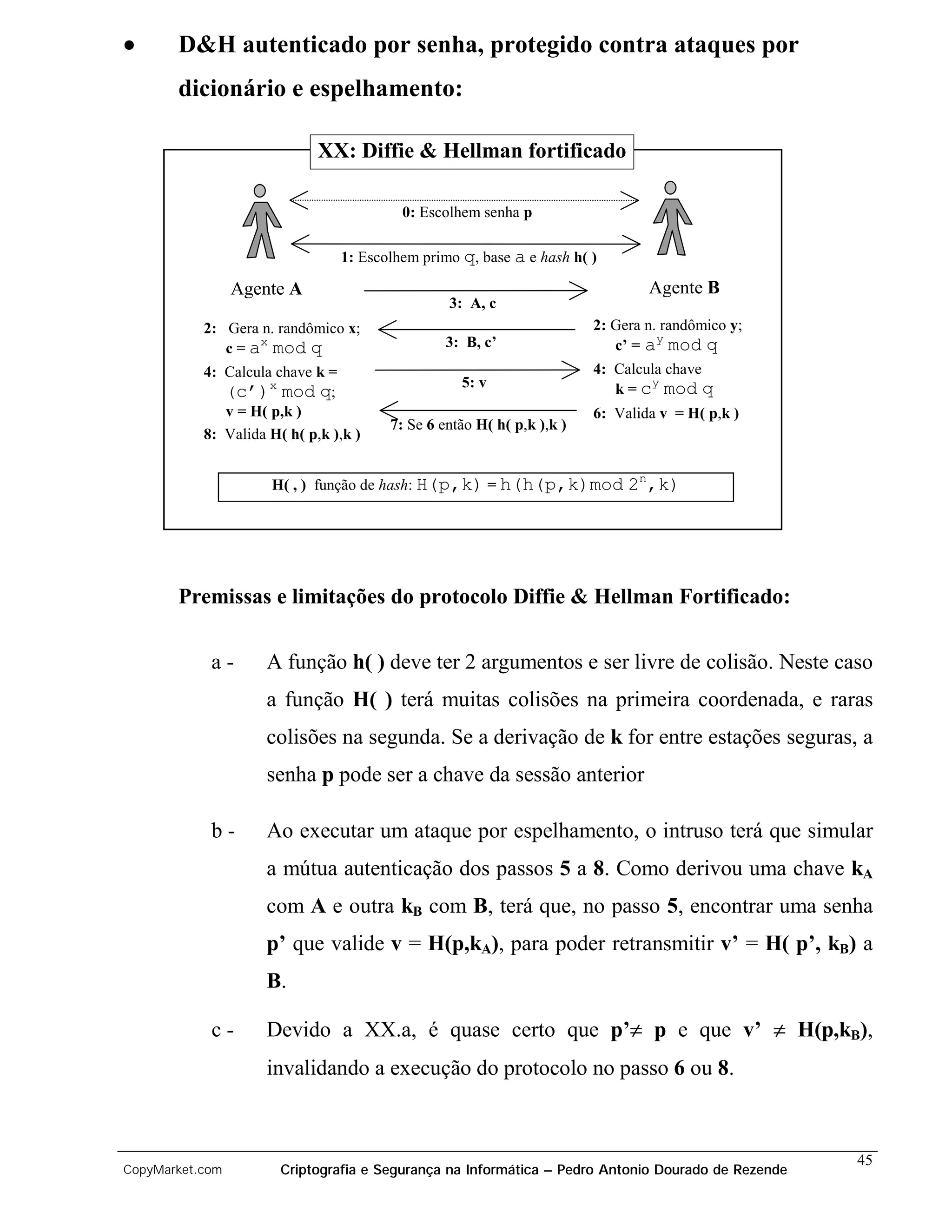 •      D&H autenticado por senha, protegido contra ataques por
       dicionário e espelhamento:

                             XX: Diffie & Hellman fortificado

                                         0: Escolhem senha p

                                1: Escolhem primo q, base a e hash h( )

                 Agente A                                                      Agente B
                                                3: A, c
           2: Gera n. randômico x;                                     2: Gera n. randômico y;
                   x                            3: B, c’                         y
              c = a mod q                                                 c’ = a mod q
           4: Calcula chave k =                                        4: Calcula chave
                                                  5: v                         y
              (c’)x mod q;                                                k = c mod q
              v = H( p,k )                                             6: Valida v = H( p,k )
                                       7: Se 6 então H( h( p,k ),k )
           8: Valida H( h( p,k ),k )


                     H( , ) função de hash: H(p,k) = h(h(p,k)mod            2n,k)




       Premissas e limitações do protocolo Diffie & Hellman Fortificado:

            a-       A função h( ) deve ter 2 argumentos e ser livre de colisão. Neste caso
                     a função H( ) terá muitas colisões na primeira coordenada, e raras
                     colisões na segunda. Se a derivação de k for entre estações seguras, a
                     senha p pode ser a chave da sessão anterior

            b-       Ao executar um ataque por espelhamento, o intruso terá que simular
                     a mútua autenticação dos passos 5 a 8. Como derivou uma chave kA
                     com A e outra kB com B, terá que, no passo 5, encontrar uma senha
                     p’ que valide v = H(p,kA), para poder retransmitir v’ = H( p’, kB) a
                     B.

            c-       Devido a XX.a, é quase certo que p’≠ p e que v’ ≠ H(p,kB),
                     invalidando a execução do protocolo no passo 6 ou 8.



                                                                                                    45
CopyMarket.com         Criptografia e Segurança na Informática – Pedro Antonio Dourado de Rezende
 