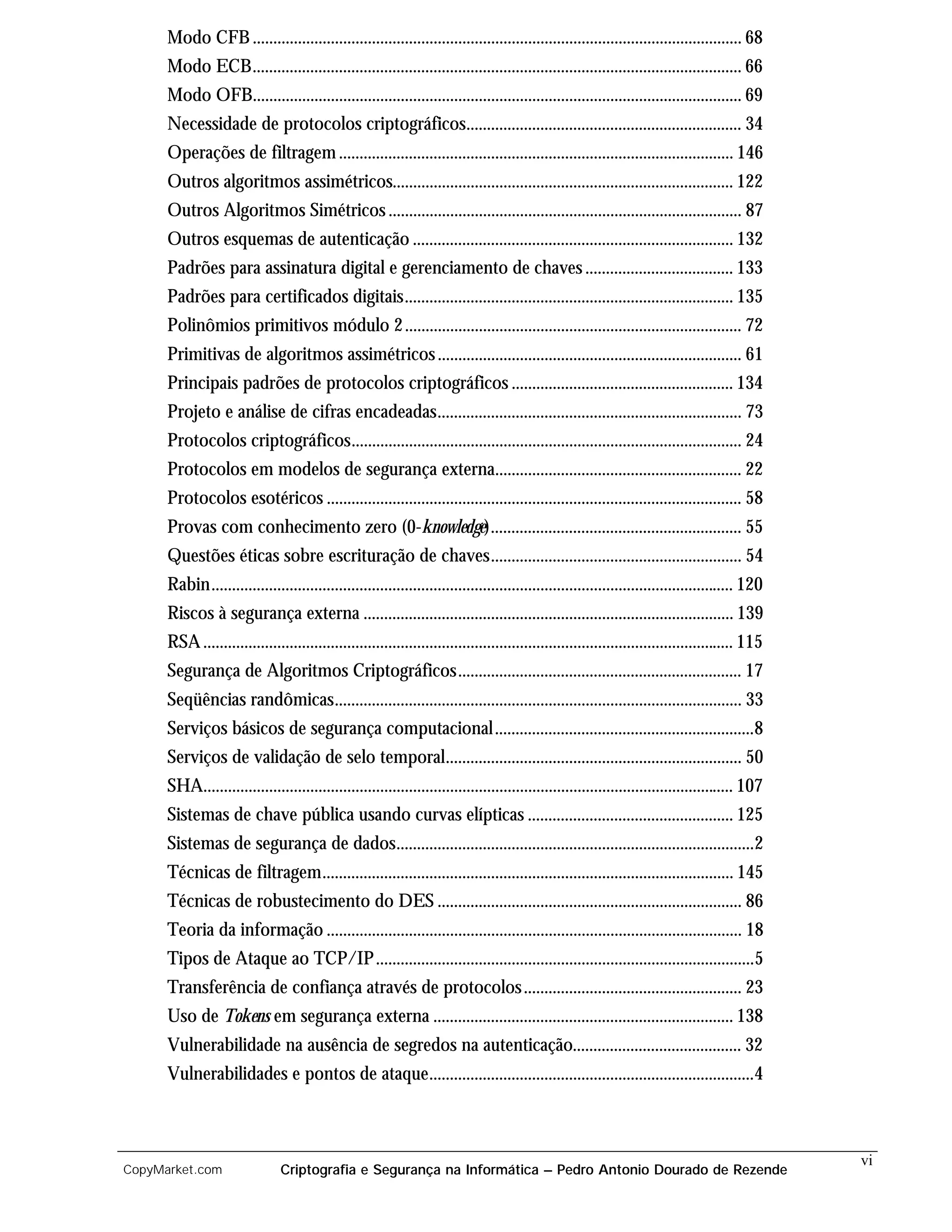 Modo CFB ....................................................................................................................... 68
      Modo ECB....................................................................................................................... 66
      Modo OFB....................................................................................................................... 69
      Necessidade de protocolos criptográficos................................................................... 34
      Operações de filtragem ................................................................................................ 146
      Outros algoritmos assimétricos................................................................................... 122
      Outros Algoritmos Simétricos ...................................................................................... 87
      Outros esquemas de autenticação .............................................................................. 132
      Padrões para assinatura digital e gerenciamento de chaves .................................... 133
      Padrões para certificados digitais................................................................................ 135
      Polinômios primitivos módulo 2 .................................................................................. 72
      Primitivas de algoritmos assimétricos .......................................................................... 61
      Principais padrões de protocolos criptográficos ...................................................... 134
      Projeto e análise de cifras encadeadas.......................................................................... 73
      Protocolos criptográficos............................................................................................... 24
      Protocolos em modelos de segurança externa............................................................ 22
      Protocolos esotéricos ..................................................................................................... 58
      Provas com conhecimento zero (0-knowledge)............................................................. 55
      Questões éticas sobre escrituração de chaves............................................................. 54
      Rabin............................................................................................................................... 120
      Riscos à segurança externa .......................................................................................... 139
      RSA ................................................................................................................................. 115
      Segurança de Algoritmos Criptográficos..................................................................... 17
      Seqüências randômicas................................................................................................... 33
      Serviços básicos de segurança computacional ...............................................................8
      Serviços de validação de selo temporal........................................................................ 50
      SHA................................................................................................................................. 107
      Sistemas de chave pública usando curvas elípticas .................................................. 125
      Sistemas de segurança de dados.......................................................................................2
      Técnicas de filtragem.................................................................................................... 145
      Técnicas de robustecimento do DES .......................................................................... 86
      Teoria da informação ..................................................................................................... 18
      Tipos de Ataque ao TCP/IP ............................................................................................5
      Transferência de confiança através de protocolos ..................................................... 23
      Uso de Tokens em segurança externa ......................................................................... 138
      Vulnerabilidade na ausência de segredos na autenticação......................................... 32
      Vulnerabilidades e pontos de ataque...............................................................................4



                                                                                                                                                  vi
CopyMarket.com                  Criptografia e Segurança na Informática – Pedro Antonio Dourado de Rezende
 