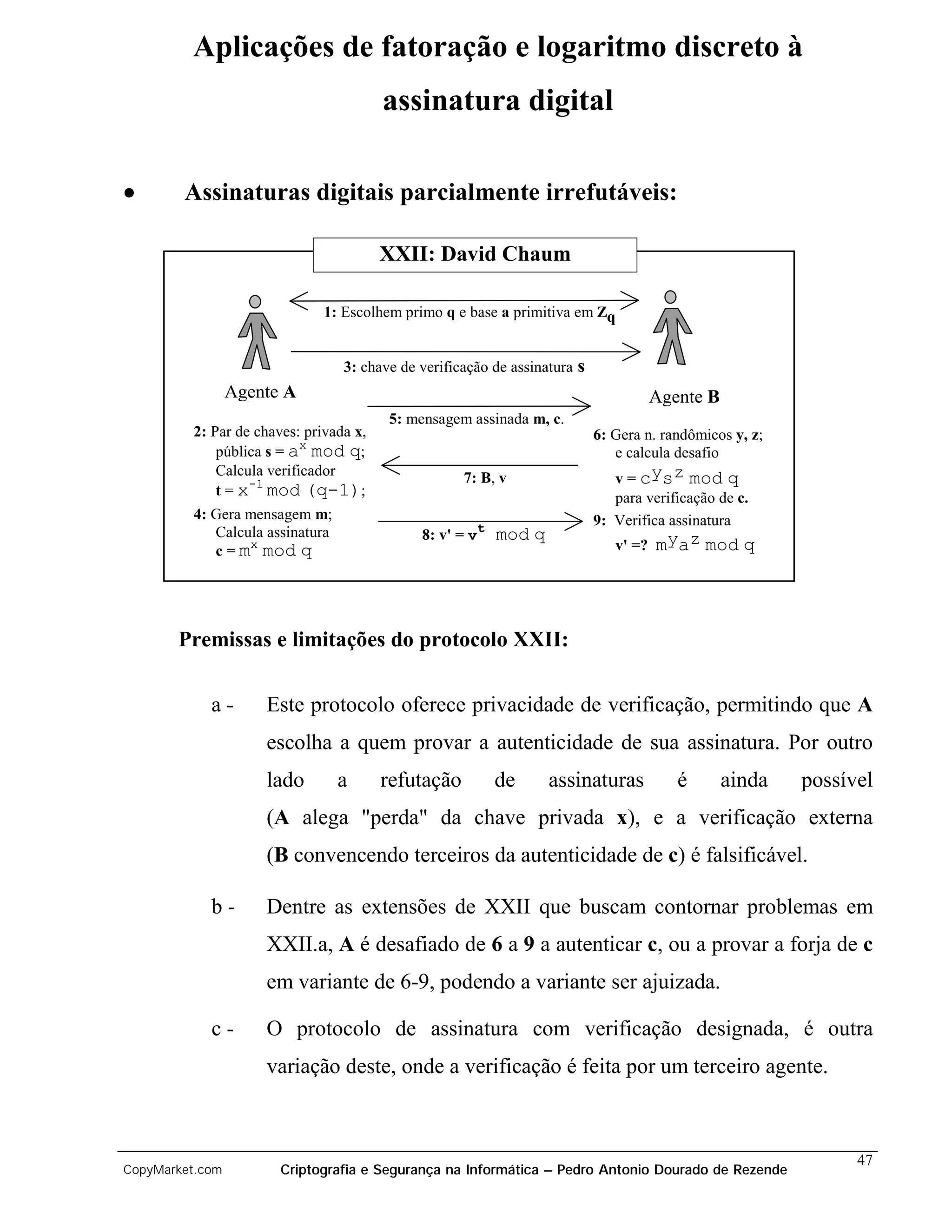 Aplicações de fatoração e logaritmo discreto à
                                        assinatura digital

•       Assinaturas digitais parcialmente irrefutáveis:

                                        XXII: David Chaum

                              1: Escolhem primo q e base a primitiva em Zq


                                 3: chave de verificação de assinatura   s
                 Agente A                                                               Agente B
                                        5: mensagem assinada m, c.
         2: Par de chaves: privada x,                                        6: Gera n. randômicos y, z;
                           x
             pública s = a mod q;                                               e calcula desafio
             Calcula verificador
                  -1                                7: B, v                     v = cysz mod q
             t = x mod (q-1);                                                   para verificação de c.
         4: Gera mensagem m;                                                 9: Verifica assinatura
            Calcula assinatura                           t
                                             8: v' = v       mod q
                 x
            c = m mod q                                                         v' =?   myaz mod q




       Premissas e limitações do protocolo XXII:

            a-       Este protocolo oferece privacidade de verificação, permitindo que A
                     escolha a quem provar a autenticidade de sua assinatura. Por outro
                     lado        a      refutação            de      assinaturas           é       ainda   possível
                     (A alega "perda" da chave privada x), e a verificação externa
                     (B convencendo terceiros da autenticidade de c) é falsificável.

            b-       Dentre as extensões de XXII que buscam contornar problemas em
                     XXII.a, A é desafiado de 6 a 9 a autenticar c, ou a provar a forja de c
                     em variante de 6-9, podendo a variante ser ajuizada.

            c-       O protocolo de assinatura com verificação designada, é outra
                     variação deste, onde a verificação é feita por um terceiro agente.



                                                                                                                 47
CopyMarket.com         Criptografia e Segurança na Informática – Pedro Antonio Dourado de Rezende
 