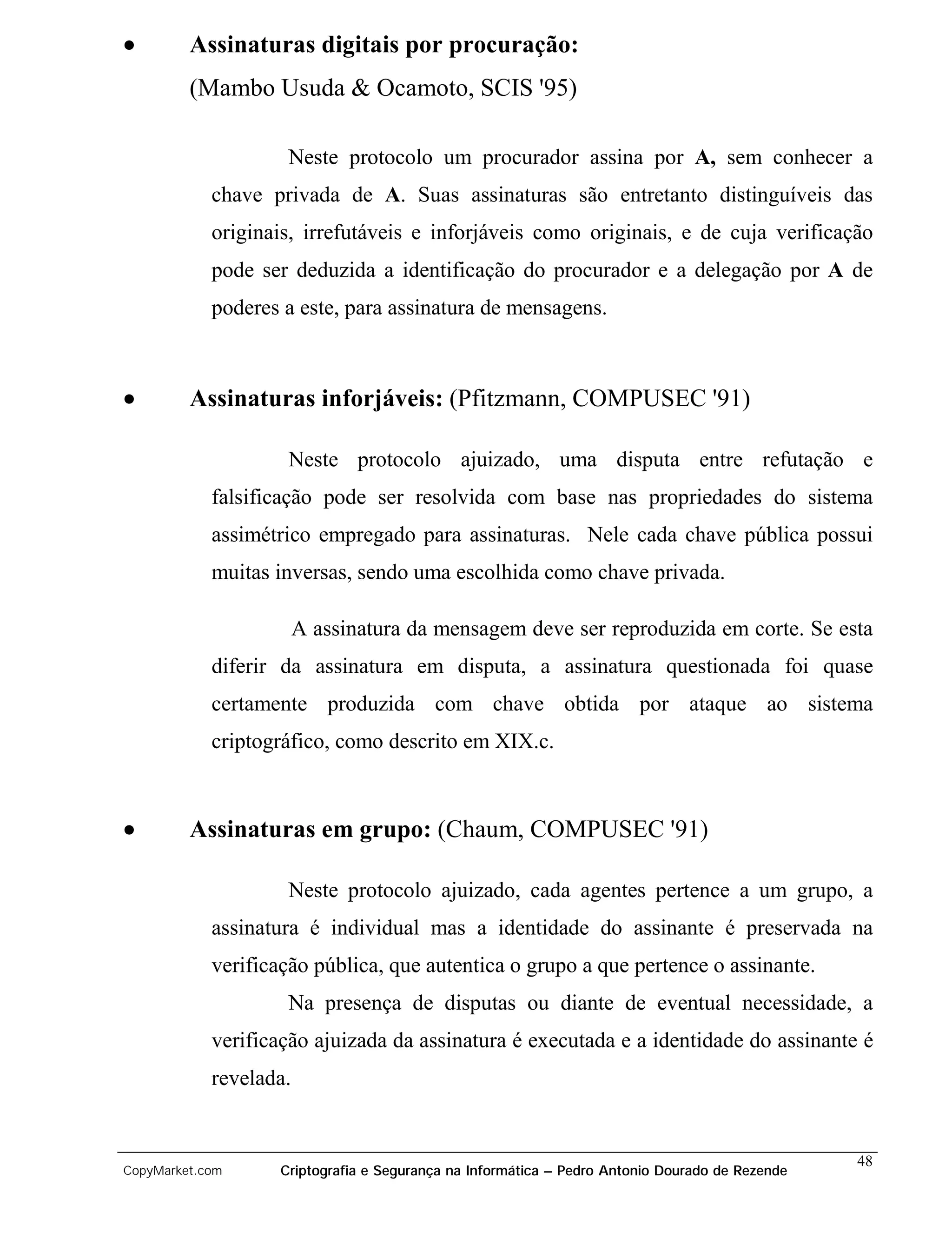 •        Assinaturas digitais por procuração:
         (Mambo Usuda & Ocamoto, SCIS '95)

                    Neste protocolo um procurador assina por A, sem conhecer a
            chave privada de A. Suas assinaturas são entretanto distinguíveis das
            originais, irrefutáveis e inforjáveis como originais, e de cuja verificação
            pode ser deduzida a identificação do procurador e a delegação por A de
            poderes a este, para assinatura de mensagens.



•        Assinaturas inforjáveis: (Pfitzmann, COMPUSEC '91)

                    Neste protocolo ajuizado, uma disputa entre refutação e
            falsificação pode ser resolvida com base nas propriedades do sistema
            assimétrico empregado para assinaturas. Nele cada chave pública possui
            muitas inversas, sendo uma escolhida como chave privada.

                        A assinatura da mensagem deve ser reproduzida em corte. Se esta
            diferir da assinatura em disputa, a assinatura questionada foi quase
            certamente produzida com chave obtida por ataque ao sistema
            criptográfico, como descrito em XIX.c.



•        Assinaturas em grupo: (Chaum, COMPUSEC '91)

                    Neste protocolo ajuizado, cada agentes pertence a um grupo, a
            assinatura é individual mas a identidade do assinante é preservada na
            verificação pública, que autentica o grupo a que pertence o assinante.
                    Na presença de disputas ou diante de eventual necessidade, a
            verificação ajuizada da assinatura é executada e a identidade do assinante é
            revelada.


                                                                                                48
CopyMarket.com     Criptografia e Segurança na Informática – Pedro Antonio Dourado de Rezende
 