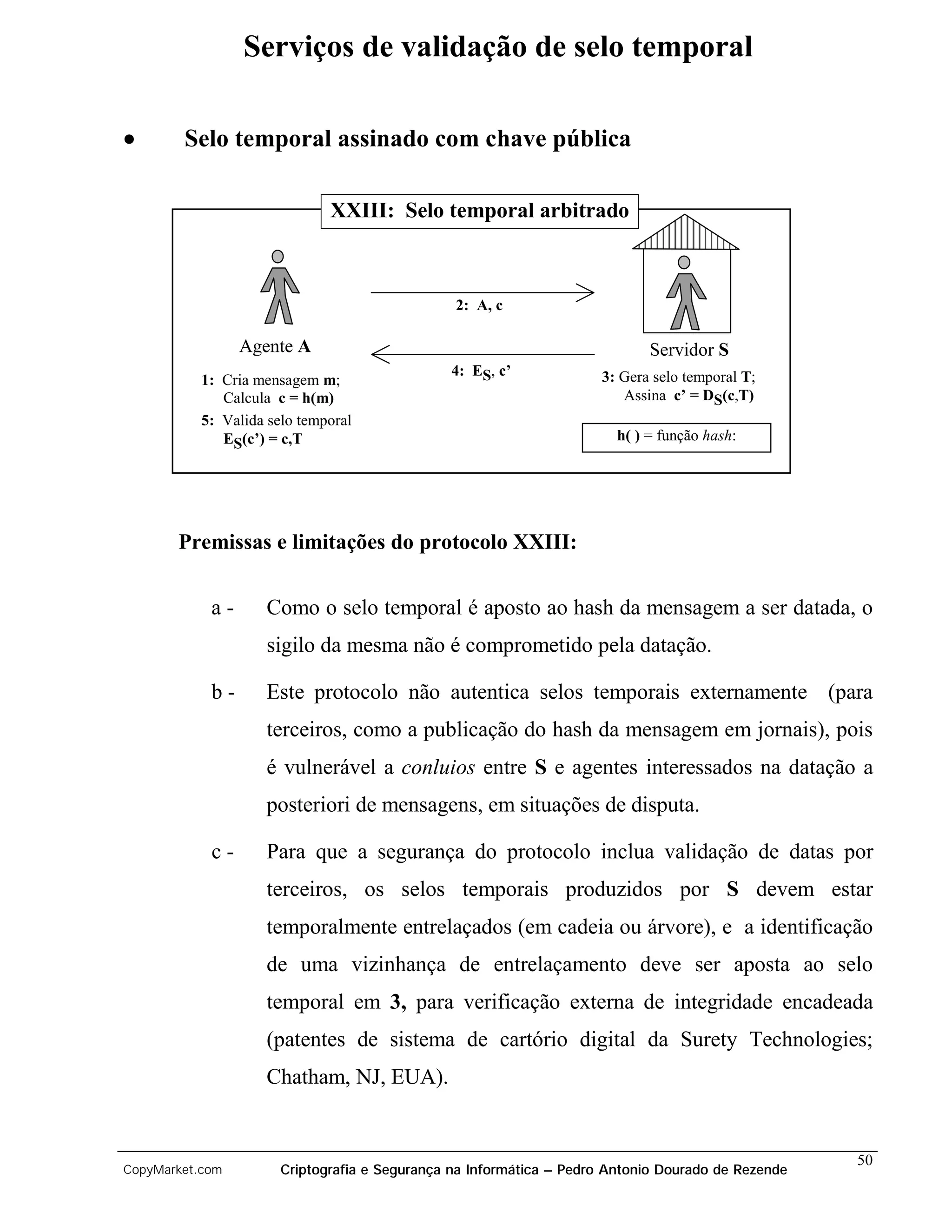 Serviços de validação de selo temporal

•       Selo temporal assinado com chave pública

                              XXIII: Selo temporal arbitrado



                                                2: A, c

                 Agente A                                                    Servidor S
                                               4: ES, c’             3: Gera selo temporal T;
           1: Cria mensagem m;
              Calcula c = h(m)                                          Assina c’ = DS(c,T)
           5: Valida selo temporal
              ES(c’) = c,T                                              h( ) = função hash:




       Premissas e limitações do protocolo XXIII:


            a-       Como o selo temporal é aposto ao hash da mensagem a ser datada, o
                    sigilo da mesma não é comprometido pela datação.

            b-      Este protocolo não autentica selos temporais externamente (para
                    terceiros, como a publicação do hash da mensagem em jornais), pois
                    é vulnerável a conluios entre S e agentes interessados na datação a
                    posteriori de mensagens, em situações de disputa.

            c-      Para que a segurança do protocolo inclua validação de datas por
                    terceiros, os selos temporais produzidos por S devem estar
                    temporalmente entrelaçados (em cadeia ou árvore), e a identificação
                    de uma vizinhança de entrelaçamento deve ser aposta ao selo
                    temporal em 3, para verificação externa de integridade encadeada
                    (patentes de sistema de cartório digital da Surety Technologies;
                    Chatham, NJ, EUA).


                                                                                                    50
CopyMarket.com         Criptografia e Segurança na Informática – Pedro Antonio Dourado de Rezende
 