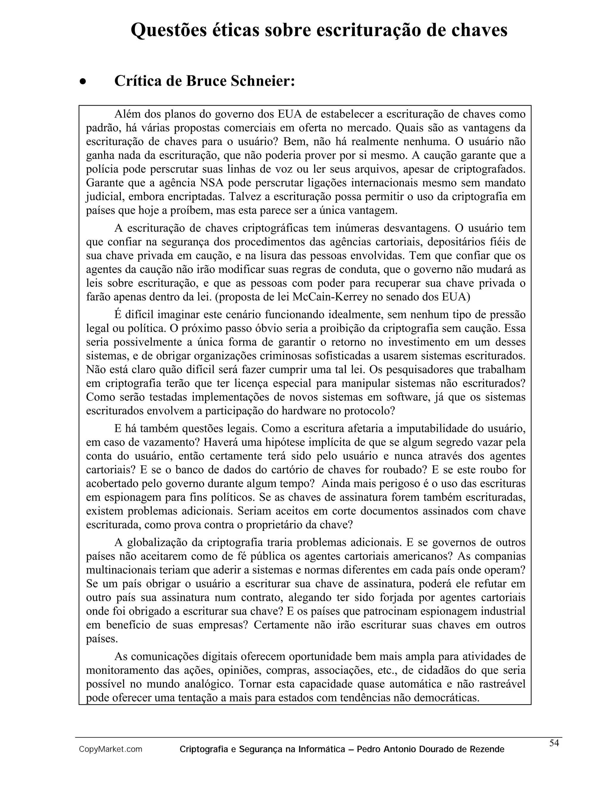 Questões éticas sobre escrituração de chaves

•      Crítica de Bruce Schneier:
       Além dos planos do governo dos EUA de estabelecer a escrituração de chaves como
 padrão, há várias propostas comerciais em oferta no mercado. Quais são as vantagens da
 escrituração de chaves para o usuário? Bem, não há realmente nenhuma. O usuário não
 ganha nada da escrituração, que não poderia prover por si mesmo. A caução garante que a
 polícia pode perscrutar suas linhas de voz ou ler seus arquivos, apesar de criptografados.
 Garante que a agência NSA pode perscrutar ligações internacionais mesmo sem mandato
 judicial, embora encriptadas. Talvez a escrituração possa permitir o uso da criptografia em
 países que hoje a proíbem, mas esta parece ser a única vantagem.
       A escrituração de chaves criptográficas tem inúmeras desvantagens. O usuário tem
 que confiar na segurança dos procedimentos das agências cartoriais, depositários fiéis de
 sua chave privada em caução, e na lisura das pessoas envolvidas. Tem que confiar que os
 agentes da caução não irão modificar suas regras de conduta, que o governo não mudará as
 leis sobre escrituração, e que as pessoas com poder para recuperar sua chave privada o
 farão apenas dentro da lei. (proposta de lei McCain-Kerrey no senado dos EUA)
       É difícil imaginar este cenário funcionando idealmente, sem nenhum tipo de pressão
 legal ou política. O próximo passo óbvio seria a proibição da criptografia sem caução. Essa
 seria possivelmente a única forma de garantir o retorno no investimento em um desses
 sistemas, e de obrigar organizações criminosas sofisticadas a usarem sistemas escriturados.
 Não está claro quão difícil será fazer cumprir uma tal lei. Os pesquisadores que trabalham
 em criptografia terão que ter licença especial para manipular sistemas não escriturados?
 Como serão testadas implementações de novos sistemas em software, já que os sistemas
 escriturados envolvem a participação do hardware no protocolo?
       E há também questões legais. Como a escritura afetaria a imputabilidade do usuário,
 em caso de vazamento? Haverá uma hipótese implícita de que se algum segredo vazar pela
 conta do usuário, então certamente terá sido pelo usuário e nunca através dos agentes
 cartoriais? E se o banco de dados do cartório de chaves for roubado? E se este roubo for
 acobertado pelo governo durante algum tempo? Ainda mais perigoso é o uso das escrituras
 em espionagem para fins políticos. Se as chaves de assinatura forem também escrituradas,
 existem problemas adicionais. Seriam aceitos em corte documentos assinados com chave
 escriturada, como prova contra o proprietário da chave?
       A globalização da criptografia traria problemas adicionais. E se governos de outros
 países não aceitarem como de fé pública os agentes cartoriais americanos? As companias
 multinacionais teriam que aderir a sistemas e normas diferentes em cada país onde operam?
 Se um país obrigar o usuário a escriturar sua chave de assinatura, poderá ele refutar em
 outro país sua assinatura num contrato, alegando ter sido forjada por agentes cartoriais
 onde foi obrigado a escriturar sua chave? E os países que patrocinam espionagem industrial
 em benefício de suas empresas? Certamente não irão escriturar suas chaves em outros
 países.
       As comunicações digitais oferecem oportunidade bem mais ampla para atividades de
 monitoramento das ações, opiniões, compras, associações, etc., de cidadãos do que seria
 possível no mundo analógico. Tornar esta capacidade quase automática e não rastreável
 pode oferecer uma tentação a mais para estados com tendências não democráticas.


                                                                                                 54
CopyMarket.com      Criptografia e Segurança na Informática – Pedro Antonio Dourado de Rezende
 