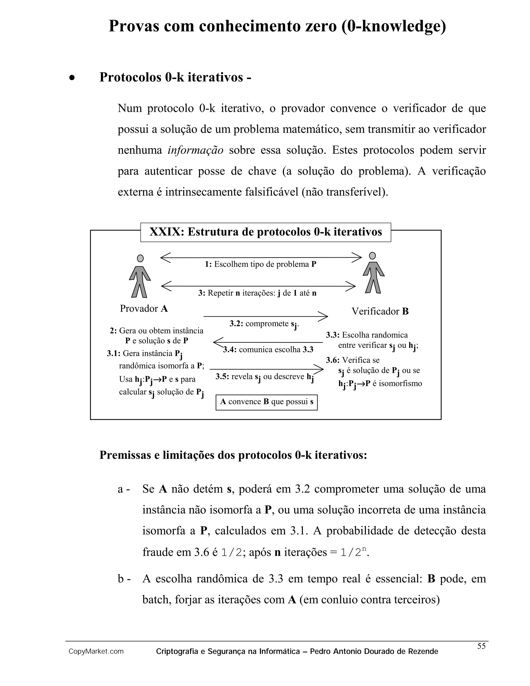 Provas com conhecimento zero (0-knowledge)

•      Protocolos 0-k iterativos -

            Num protocolo 0-k iterativo, o provador convence o verificador de que
            possui a solução de um problema matemático, sem transmitir ao verificador
            nenhuma informação sobre essa solução. Estes protocolos podem servir
            para autenticar posse de chave (a solução do problema). A verificação
            externa é intrinsecamente falsificável (não transferível).


                    XXIX: Estrutura de protocolos 0-k iterativos

                                        1: Escolhem tipo de problema P


                                   3: Repetir n iterações: j de 1 até n
             Provador A                                                          Verificador B
                                              3.2: compromete sj.
          2: Gera ou obtem instância                                      3.3: Escolha randomica
               P e solução s de P
                                                                             entre verificar sj ou hj;
         3.1: Gera instância Pj             3.4: comunica escolha 3.3
                                                                          3.6: Verifica se
             randômica isomorfa a P;
                                                                             sj é solução de Pj ou se
            Usa hj:Pj→P e s para          3.5: revela sj ou descreve hj
                                                                             hj:Pj→P é isomorfismo
            calcular sj solução de Pj
                                            A convence B que possui s




       Premissas e limitações dos protocolos 0-k iterativos:

            a-    Se A não detém s, poderá em 3.2 comprometer uma solução de uma
                  instância não isomorfa a P, ou uma solução incorreta de uma instância
                  isomorfa a P, calculados em 3.1. A probabilidade de detecção desta
                  fraude em 3.6 é 1/2; após n iterações = 1/2n.

            b - A escolha randômica de 3.3 em tempo real é essencial: B pode, em
                  batch, forjar as iterações com A (em conluio contra terceiros)


                                                                                                         55
CopyMarket.com        Criptografia e Segurança na Informática – Pedro Antonio Dourado de Rezende
 