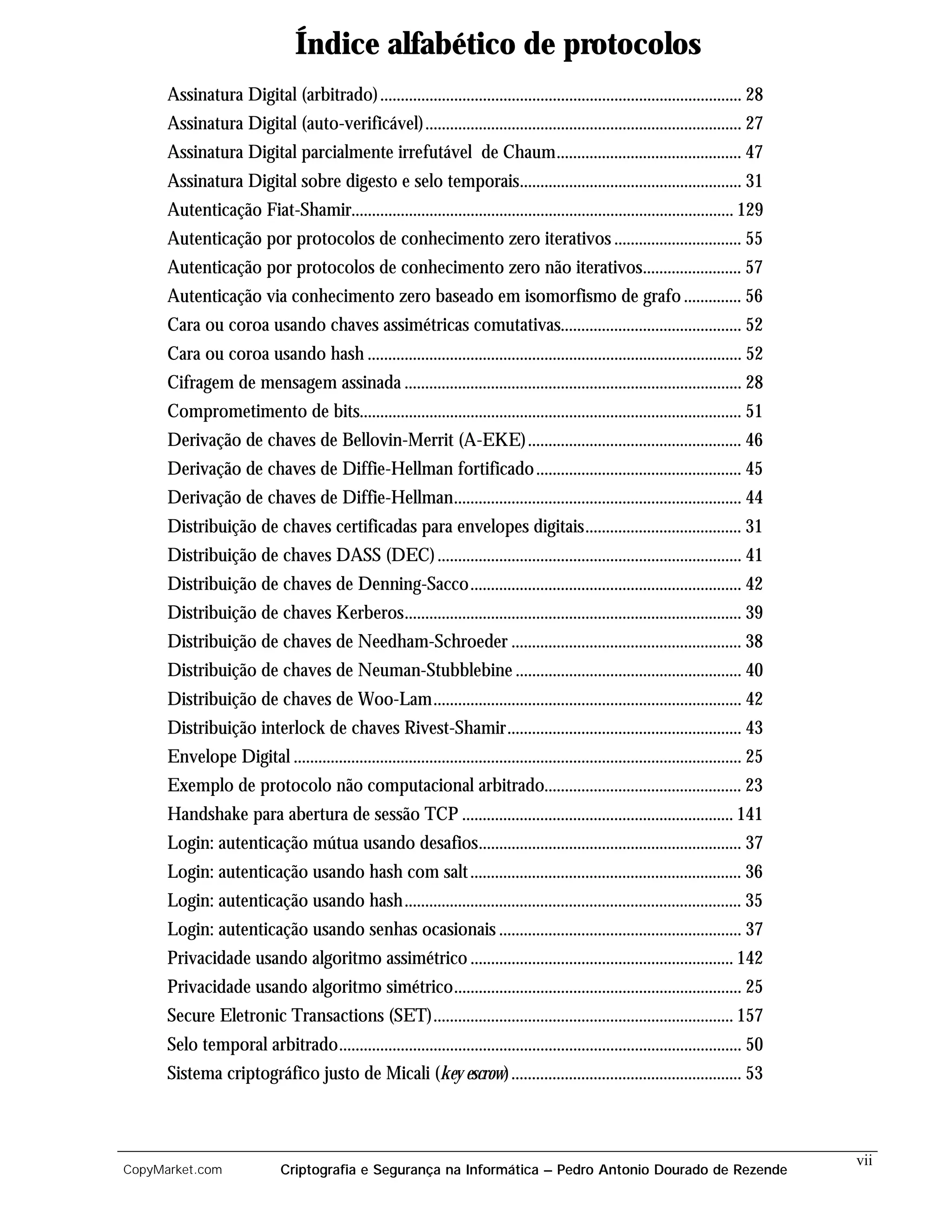 Índice alfabético de protocolos
      Assinatura Digital (arbitrado) ........................................................................................ 28
      Assinatura Digital (auto-verificável)............................................................................. 27
      Assinatura Digital parcialmente irrefutável de Chaum............................................. 47
      Assinatura Digital sobre digesto e selo temporais...................................................... 31
      Autenticação Fiat-Shamir............................................................................................. 129
      Autenticação por protocolos de conhecimento zero iterativos ............................... 55
      Autenticação por protocolos de conhecimento zero não iterativos........................ 57
      Autenticação via conhecimento zero baseado em isomorfismo de grafo .............. 56
      Cara ou coroa usando chaves assimétricas comutativas............................................ 52
      Cara ou coroa usando hash ........................................................................................... 52
      Cifragem de mensagem assinada .................................................................................. 28
      Comprometimento de bits............................................................................................. 51
      Derivação de chaves de Bellovin-Merrit (A-EKE).................................................... 46
      Derivação de chaves de Diffie-Hellman fortificado .................................................. 45
      Derivação de chaves de Diffie-Hellman...................................................................... 44
      Distribuição de chaves certificadas para envelopes digitais...................................... 31
      Distribuição de chaves DASS (DEC) .......................................................................... 41
      Distribuição de chaves de Denning-Sacco.................................................................. 42
      Distribuição de chaves Kerberos.................................................................................. 39
      Distribuição de chaves de Needham-Schroeder ........................................................ 38
      Distribuição de chaves de Neuman-Stubblebine ....................................................... 40
      Distribuição de chaves de Woo-Lam........................................................................... 42
      Distribuição interlock de chaves Rivest-Shamir......................................................... 43
      Envelope Digital ............................................................................................................. 25
      Exemplo de protocolo não computacional arbitrado................................................ 23
      Handshake para abertura de sessão TCP .................................................................. 141
      Login: autenticação mútua usando desafios................................................................ 37
      Login: autenticação usando hash com salt .................................................................. 36
      Login: autenticação usando hash.................................................................................. 35
      Login: autenticação usando senhas ocasionais ........................................................... 37
      Privacidade usando algoritmo assimétrico ................................................................ 142
      Privacidade usando algoritmo simétrico...................................................................... 25
      Secure Eletronic Transactions (SET)......................................................................... 157
      Selo temporal arbitrado.................................................................................................. 50
      Sistema criptográfico justo de Micali (key escrow) ........................................................ 53



                                                                                                                                          vii
CopyMarket.com                Criptografia e Segurança na Informática – Pedro Antonio Dourado de Rezende
 