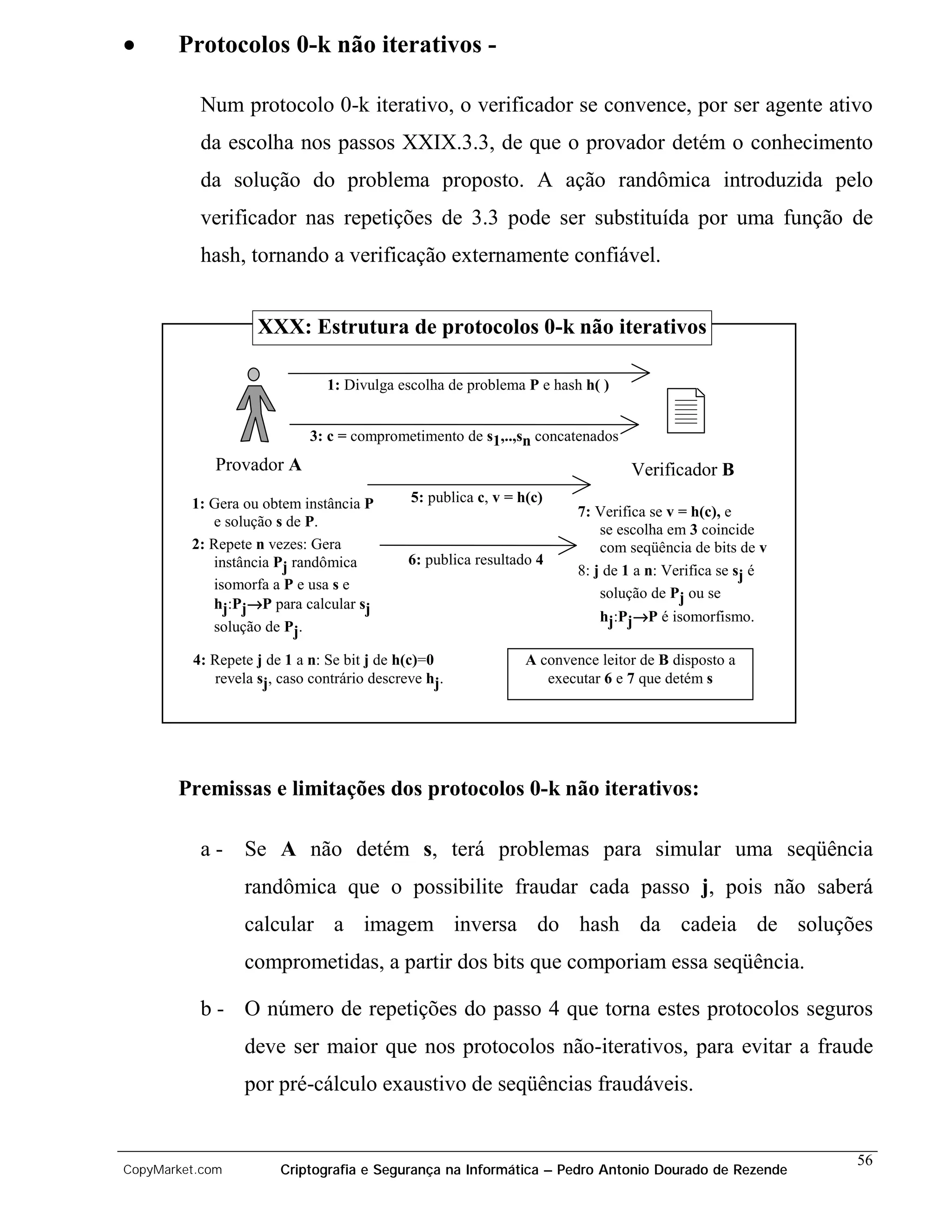 •      Protocolos 0-k não iterativos -

          Num protocolo 0-k iterativo, o verificador se convence, por ser agente ativo
          da escolha nos passos XXIX.3.3, de que o provador detém o conhecimento
          da solução do problema proposto. A ação randômica introduzida pelo
          verificador nas repetições de 3.3 pode ser substituída por uma função de
          hash, tornando a verificação externamente confiável.


                   XXX: Estrutura de protocolos 0-k não iterativos

                              1: Divulga escolha de problema P e hash h( )


                            3: c = comprometimento de s1,..,sn concatenados
             Provador A                                                        Verificador B
         1: Gera ou obtem instância P       5: publica c, v = h(c)
                                                                       7: Verifica se v = h(c), e
            e solução s de P.
                                                                           se escolha em 3 coincide
         2: Repete n vezes: Gera                                           com seqüência de bits de v
            instância Pj randômica          6: publica resultado 4
                                                                       8: j de 1 a n: Verifica se sj é
            isomorfa a P e usa s e
                                                                           solução de Pj ou se
            hj:Pj→P para calcular sj
                                                                          hj:Pj→P é isomorfismo.
            solução de Pj.

         4: Repete j de 1 a n: Se bit j de h(c)=0              A convence leitor de B disposto a
            revela sj, caso contrário descreve hj.                executar 6 e 7 que detém s




       Premissas e limitações dos protocolos 0-k não iterativos:

          a - Se A não detém s, terá problemas para simular uma seqüência
                 randômica que o possibilite fraudar cada passo j, pois não saberá
                 calcular a imagem inversa do hash da cadeia de soluções
                 comprometidas, a partir dos bits que comporiam essa seqüência.

          b - O número de repetições do passo 4 que torna estes protocolos seguros
                 deve ser maior que nos protocolos não-iterativos, para evitar a fraude
                 por pré-cálculo exaustivo de seqüências fraudáveis.


                                                                                                         56
CopyMarket.com         Criptografia e Segurança na Informática – Pedro Antonio Dourado de Rezende
 