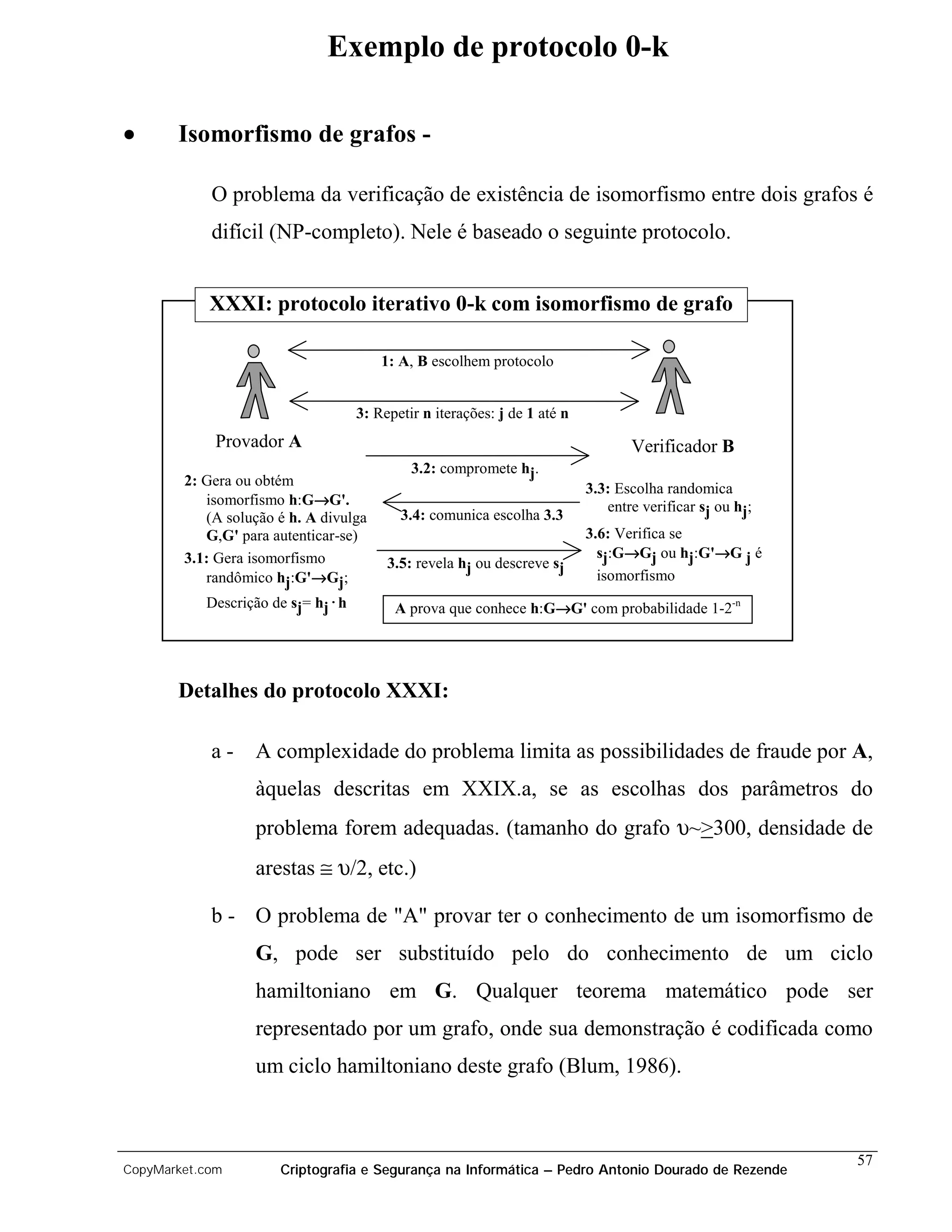 Exemplo de protocolo 0-k

•      Isomorfismo de grafos -

            O problema da verificação de existência de isomorfismo entre dois grafos é
            difícil (NP-completo). Nele é baseado o seguinte protocolo.


            XXXI: protocolo iterativo 0-k com isomorfismo de grafo

                                       1: A, B escolhem protocolo


                                  3: Repetir n iterações: j de 1 até n
             Provador A                                                         Verificador B
                                           3.2: compromete hj.
        2: Gera ou obtém
                                                                         3.3: Escolha randomica
                            →
           isomorfismo h:G→G'.                                              entre verificar sj ou hj;
           (A solução é h. A divulga     3.4: comunica escolha 3.3
           G,G' para autenticar-se)                                      3.6: Verifica se
        3.1: Gera isomorfismo                                                  →           →
                                                                           sj:G→Gj ou hj:G'→G j é
                                       3.5: revela hj ou descreve sj
                            →
           randômico hj:G'→Gj;                                             isomorfismo
           Descrição de sj= hj.h                                →
                                         A prova que conhece h:G→G' com probabilidade 1-2-n




       Detalhes do protocolo XXXI:

            a-    A complexidade do problema limita as possibilidades de fraude por A,
                  àquelas descritas em XXIX.a, se as escolhas dos parâmetros do
                  problema forem adequadas. (tamanho do grafo υ~>300, densidade de
                  arestas ≅ υ/2, etc.)

            b - O problema de "A" provar ter o conhecimento de um isomorfismo de
                  G, pode ser substituído pelo do conhecimento de um ciclo
                  hamiltoniano em G. Qualquer teorema matemático pode ser
                  representado por um grafo, onde sua demonstração é codificada como
                  um ciclo hamiltoniano deste grafo (Blum, 1986).



                                                                                                        57
CopyMarket.com        Criptografia e Segurança na Informática – Pedro Antonio Dourado de Rezende
 