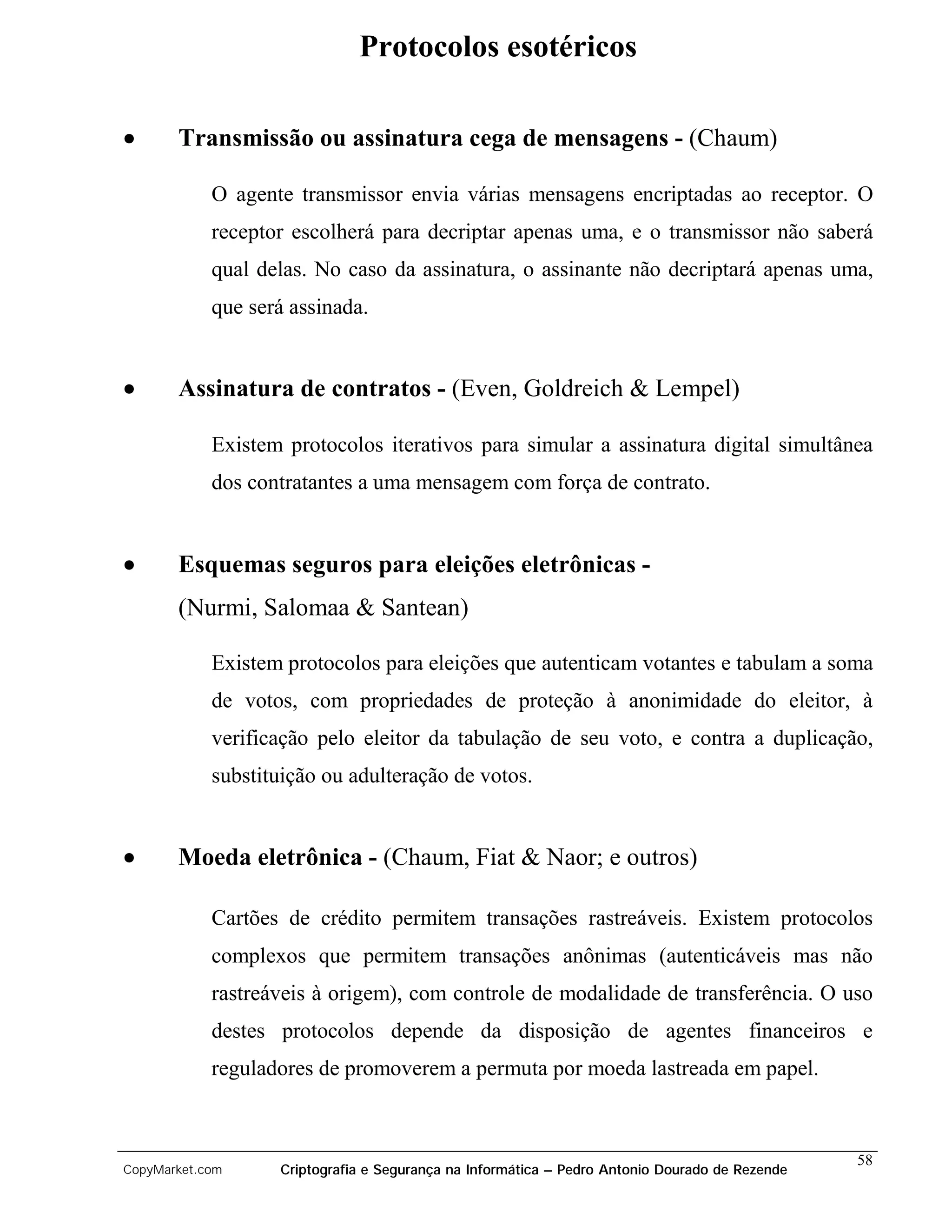 Protocolos esotéricos

•      Transmissão ou assinatura cega de mensagens - (Chaum)

            O agente transmissor envia várias mensagens encriptadas ao receptor. O
            receptor escolherá para decriptar apenas uma, e o transmissor não saberá
            qual delas. No caso da assinatura, o assinante não decriptará apenas uma,
            que será assinada.


•      Assinatura de contratos - (Even, Goldreich & Lempel)

            Existem protocolos iterativos para simular a assinatura digital simultânea
            dos contratantes a uma mensagem com força de contrato.


•      Esquemas seguros para eleições eletrônicas -
       (Nurmi, Salomaa & Santean)

            Existem protocolos para eleições que autenticam votantes e tabulam a soma
            de votos, com propriedades de proteção à anonimidade do eleitor, à
            verificação pelo eleitor da tabulação de seu voto, e contra a duplicação,
            substituição ou adulteração de votos.


•      Moeda eletrônica - (Chaum, Fiat & Naor; e outros)

            Cartões de crédito permitem transações rastreáveis. Existem protocolos
            complexos que permitem transações anônimas (autenticáveis mas não
            rastreáveis à origem), com controle de modalidade de transferência. O uso
            destes protocolos depende da disposição de agentes financeiros e
            reguladores de promoverem a permuta por moeda lastreada em papel.



                                                                                                58
CopyMarket.com     Criptografia e Segurança na Informática – Pedro Antonio Dourado de Rezende
 