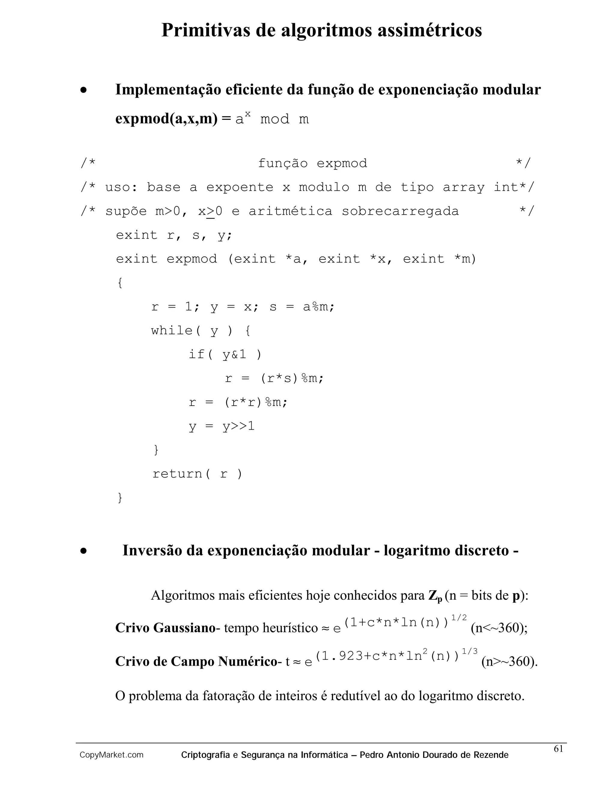 Primitivas de algoritmos assimétricos

•      Implementação eficiente da função de exponenciação modular
       expmod(a,x,m) = ax mod m

/*                                      função expmod                                               */
/* uso: base a expoente x modulo m de tipo array int*/
/* supõe m>0, x>0 e aritmética sobrecarregada                                                       */
       exint r, s, y;
       exint expmod (exint *a, exint *x, exint *m)
       {
                 r = 1; y = x; s = a%m;
                 while( y ) {
                        if( y&1 )
                                r = (r*s)%m;
                        r = (r*r)%m;
                        y = y>>1
                 }
                 return( r )
       }


•        Inversão da exponenciação modular - logaritmo discreto -

                 Algoritmos mais eficientes hoje conhecidos para Zp (n = bits de p):
                                                         1/2
       Crivo Gaussiano- tempo heurístico ≈ e(1+c*n*ln(n)) (n<~360);
                                                  2    1/3
       Crivo de Campo Numérico- t ≈ e(1.923+c*n*ln (n)) (n>~360).

       O problema da fatoração de inteiros é redutível ao do logaritmo discreto.


                                                                                                         61
CopyMarket.com         Criptografia e Segurança na Informática – Pedro Antonio Dourado de Rezende
 