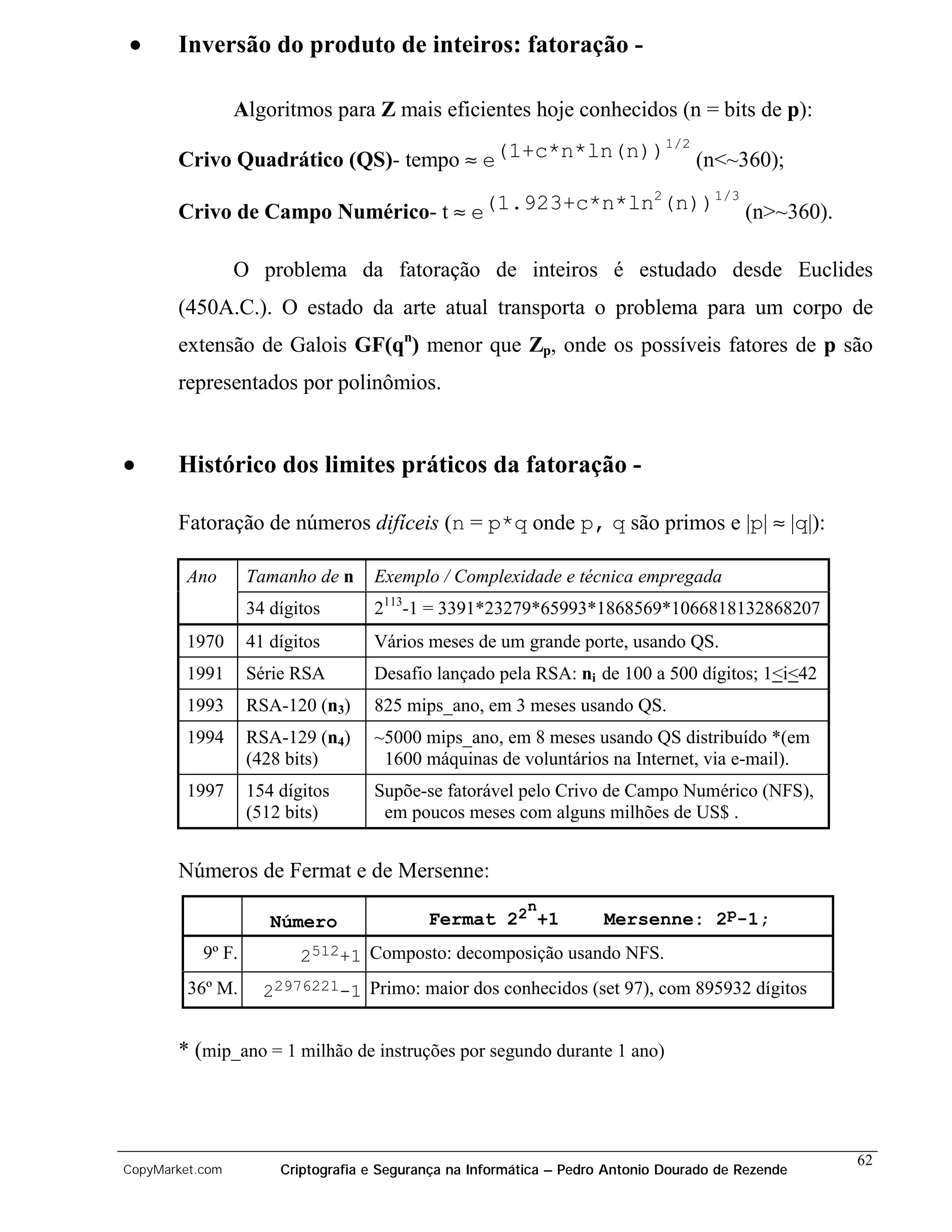 •      Inversão do produto de inteiros: fatoração -

                 Algoritmos para Z mais eficientes hoje conhecidos (n = bits de p):
                                                    1/2
       Crivo Quadrático (QS)- tempo ≈ e(1+c*n*ln(n)) (n<~360);
                                                  2    1/3
       Crivo de Campo Numérico- t ≈ e(1.923+c*n*ln (n)) (n>~360).

                 O problema da fatoração de inteiros é estudado desde Euclides
       (450A.C.). O estado da arte atual transporta o problema para um corpo de
       extensão de Galois GF(qn) menor que Zp, onde os possíveis fatores de p são
       representados por polinômios.


•      Histórico dos limites práticos da fatoração -

       Fatoração de números difíceis (n = p*q onde p, q são primos e |p| ≈ |q|):

        Ano        Tamanho de n     Exemplo / Complexidade e técnica empregada
                   34 dígitos       2113-1 = 3391*23279*65993*1868569*1066818132868207
        1970       41 dígitos       Vários meses de um grande porte, usando QS.
        1991       Série RSA        Desafio lançado pela RSA: ni de 100 a 500 dígitos; 1<i<42
        1993       RSA-120 (n3)     825 mips_ano, em 3 meses usando QS.
        1994       RSA-129 (n4)     ~5000 mips_ano, em 8 meses usando QS distribuído *(em
                   (428 bits)        1600 máquinas de voluntários na Internet, via e-mail).
        1997       154 dígitos      Supõe-se fatorável pelo Crivo de Campo Numérico (NFS),
                   (512 bits)        em poucos meses com alguns milhões de US$ .


       Números de Fermat e de Mersenne:
                                                           n
                      Número                Fermat 22 +1              Mersenne: 2p-1;
           9º F.          2512+1 Composto: decomposição usando NFS.
         36º M.      22976221-1 Primo: maior dos conhecidos (set 97), com 895932 dígitos


       * (mip_ano = 1 milhão de instruções por segundo durante 1 ano)



                                                                                                    62
CopyMarket.com         Criptografia e Segurança na Informática – Pedro Antonio Dourado de Rezende
 