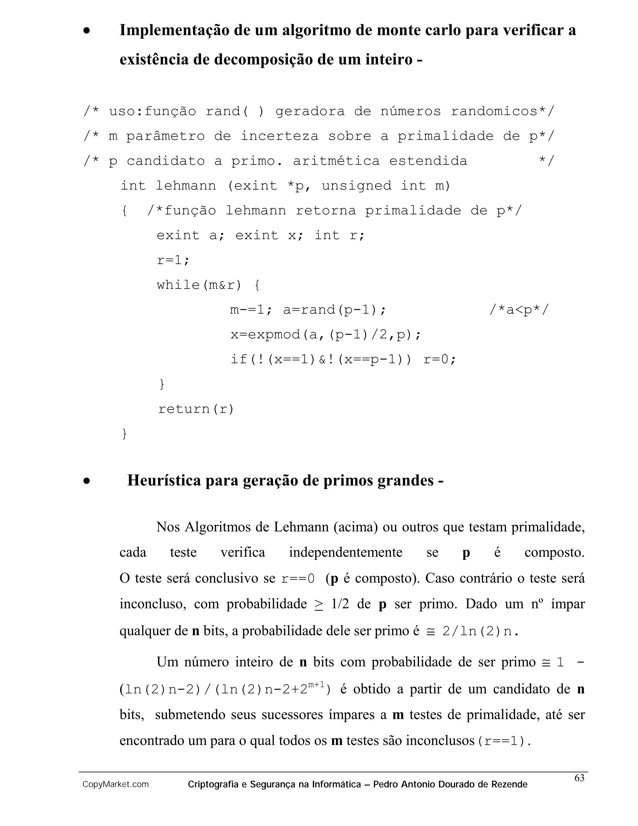 •      Implementação de um algoritmo de monte carlo para verificar a
       existência de decomposição de um inteiro -


/* uso:função rand( ) geradora de números randomicos*/
/* m parâmetro de incerteza sobre a primalidade de p*/
/* p candidato a primo. aritmética estendida                                                         */
       int lehmann (exint *p, unsigned int m)
       {      /*função lehmann retorna primalidade de p*/
                 exint a; exint x; int r;
                 r=1;
                 while(m&r) {
                                 m-=1; a=rand(p-1);                                      /*a<p*/
                                 x=expmod(a,(p-1)/2,p);
                                 if(!(x==1)&!(x==p-1)) r=0;
                 }
                 return(r)
       }


•        Heurística para geração de primos grandes -

                 Nos Algoritmos de Lehmann (acima) ou outros que testam primalidade,
       cada          teste     verifica       independentemente            se      p      é      composto.
       O teste será conclusivo se r==0 (p é composto). Caso contrário o teste será
       inconcluso, com probabilidade > 1/2 de p ser primo. Dado um nº ímpar
       qualquer de n bits, a probabilidade dele ser primo é ≅ 2/ln(2)n.

                 Um número inteiro de n bits com probabilidade de ser primo ≅ 1 -
       (ln(2)n-2)/(ln(2)n-2+2m+1) é obtido a partir de um candidato de n
       bits, submetendo seus sucessores ímpares a m testes de primalidade, até ser
       encontrado um para o qual todos os m testes são inconclusos(r==1).

                                                                                                          63
CopyMarket.com          Criptografia e Segurança na Informática – Pedro Antonio Dourado de Rezende
 