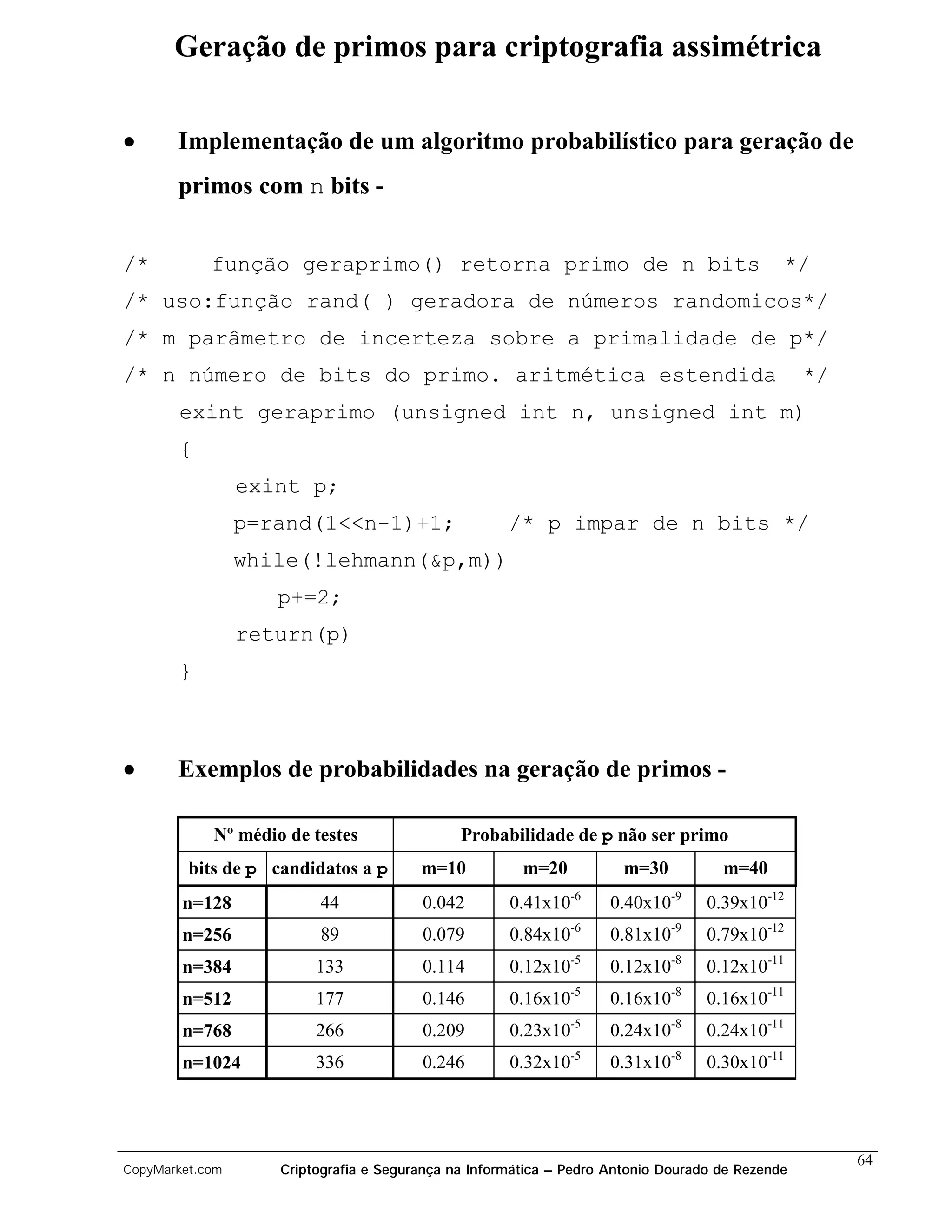 Geração de primos para criptografia assimétrica

•      Implementação de um algoritmo probabilístico para geração de
       primos com n bits -


/*          função geraprimo() retorna primo de n bits                                       */
/* uso:função rand( ) geradora de números randomicos*/
/* m parâmetro de incerteza sobre a primalidade de p*/
/* n número de bits do primo. aritmética estendida                                               */
       exint geraprimo (unsigned int n, unsigned int m)
       {
                 exint p;
                 p=rand(1<<n-1)+1;                   /* p impar de n bits */
                 while(!lehmann(&p,m))
                    p+=2;
                 return(p)
       }



•      Exemplos de probabilidades na geração de primos -

            Nº médio de testes                Probabilidade de p não ser primo
         bits de p candidatos a p       m=10           m=20           m=30          m=40
        n=128            44             0.042        0.41x10-6      0.40x10-9     0.39x10-12
        n=256            89             0.079        0.84x10-6      0.81x10-9     0.79x10-12
        n=384            133            0.114        0.12x10-5      0.12x10-8     0.12x10-11
        n=512            177            0.146        0.16x10-5      0.16x10-8     0.16x10-11
        n=768            266            0.209        0.23x10-5      0.24x10-8     0.24x10-11
        n=1024           336            0.246        0.32x10-5      0.31x10-8     0.30x10-11




                                                                                                      64
CopyMarket.com      Criptografia e Segurança na Informática – Pedro Antonio Dourado de Rezende
 