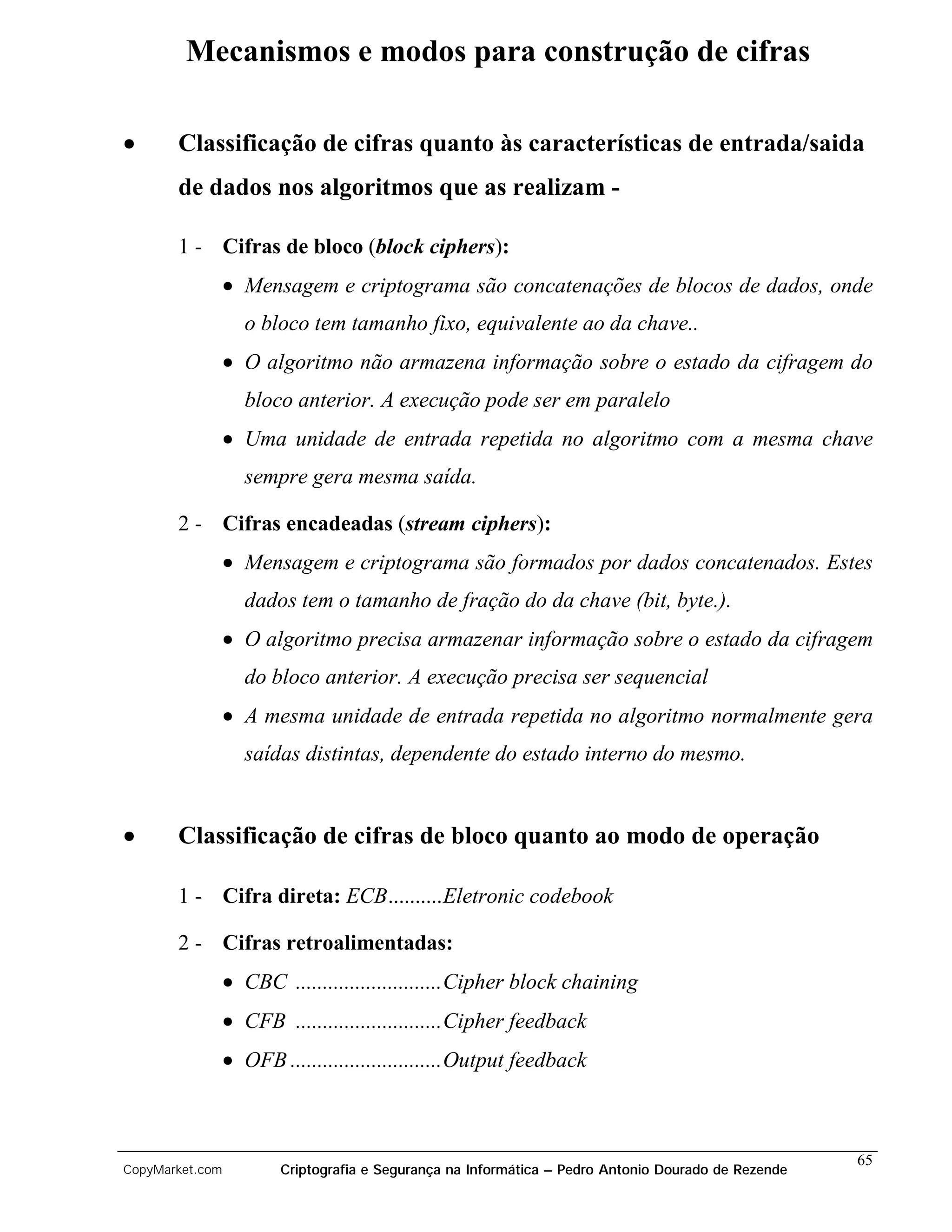 Mecanismos e modos para construção de cifras

•      Classificação de cifras quanto às características de entrada/saida
       de dados nos algoritmos que as realizam -

       1 - Cifras de bloco (block ciphers):
                 • Mensagem e criptograma são concatenações de blocos de dados, onde
                   o bloco tem tamanho fixo, equivalente ao da chave..
                 • O algoritmo não armazena informação sobre o estado da cifragem do
                   bloco anterior. A execução pode ser em paralelo
                 • Uma unidade de entrada repetida no algoritmo com a mesma chave
                   sempre gera mesma saída.

       2 - Cifras encadeadas (stream ciphers):
                 • Mensagem e criptograma são formados por dados concatenados. Estes
                   dados tem o tamanho de fração do da chave (bit, byte.).
                 • O algoritmo precisa armazenar informação sobre o estado da cifragem
                   do bloco anterior. A execução precisa ser sequencial
                 • A mesma unidade de entrada repetida no algoritmo normalmente gera
                   saídas distintas, dependente do estado interno do mesmo.


•      Classificação de cifras de bloco quanto ao modo de operação

       1 - Cifra direta: ECB..........Eletronic codebook

       2 - Cifras retroalimentadas:
                 • CBC ...........................Cipher block chaining
                 • CFB ...........................Cipher feedback
                 • OFB ............................Output feedback



                                                                                                     65
CopyMarket.com          Criptografia e Segurança na Informática – Pedro Antonio Dourado de Rezende
 