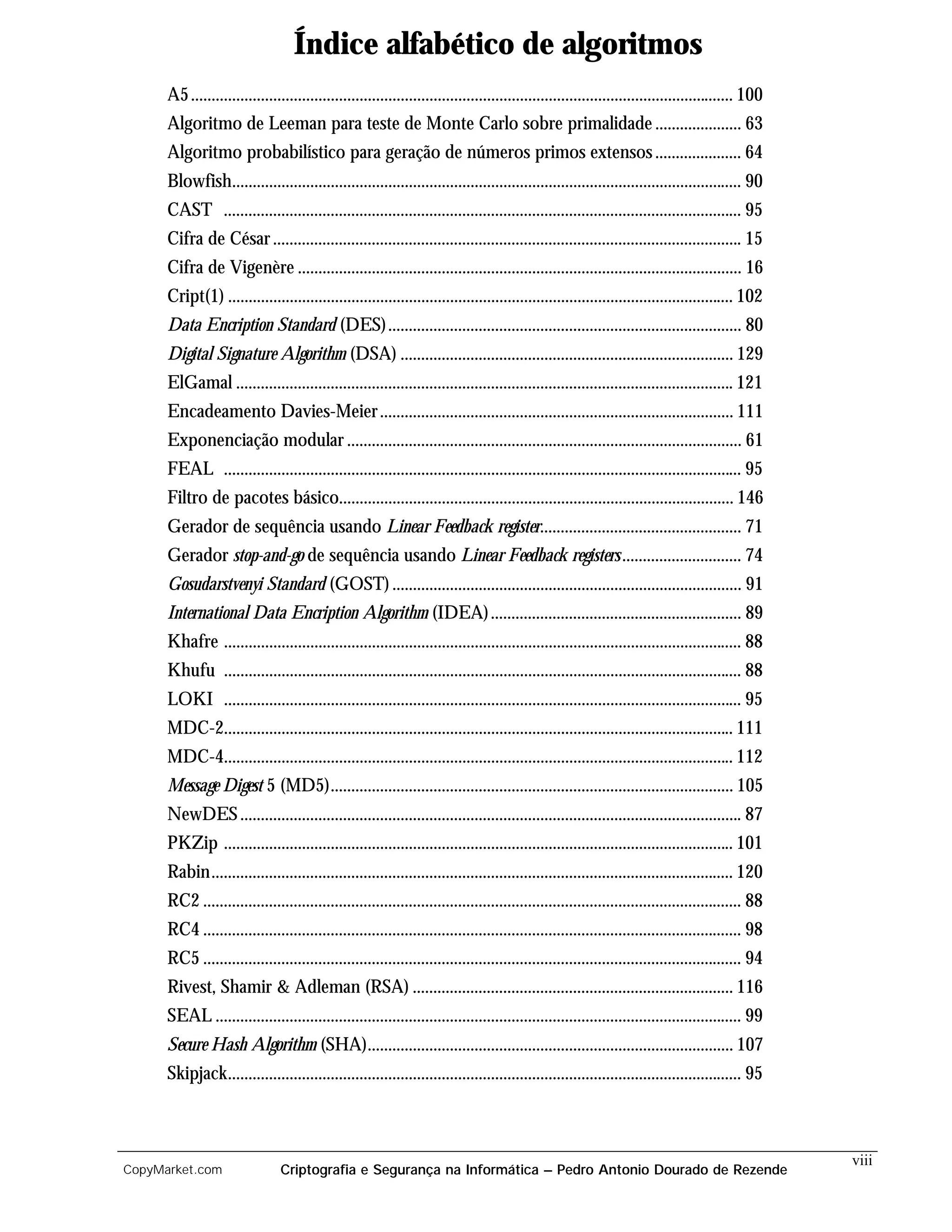 Índice alfabético de algoritmos
      A5 .................................................................................................................................... 100
      Algoritmo de Leeman para teste de Monte Carlo sobre primalidade ..................... 63
      Algoritmo probabilístico para geração de números primos extensos ..................... 64
      Blowfish............................................................................................................................ 90
      CAST .............................................................................................................................. 95
      Cifra de César .................................................................................................................. 15
      Cifra de Vigenère ............................................................................................................ 16
      Cript(1) ........................................................................................................................... 102
      Data Encription Standard (DES)...................................................................................... 80
      Digital Signature Algorithm (DSA) ................................................................................. 129
      ElGamal ......................................................................................................................... 121
      Encadeamento Davies-Meier ...................................................................................... 111
      Exponenciação modular ................................................................................................ 61
      FEAL .............................................................................................................................. 95
      Filtro de pacotes básico................................................................................................ 146
      Gerador de sequência usando Linear Feedback register................................................. 71
      Gerador stop-and-go de sequência usando Linear Feedback registers ............................. 74
      Gosudarstvenyi Standard (GOST) ..................................................................................... 91
      International Data Encription Algorithm (IDEA) ............................................................. 89
      Khafre .............................................................................................................................. 88
      Khufu .............................................................................................................................. 88
      LOKI .............................................................................................................................. 95
      MDC-2............................................................................................................................ 111
      MDC-4............................................................................................................................ 112
      Message Digest 5 (MD5).................................................................................................. 105
      NewDES .......................................................................................................................... 87
      PKZip ............................................................................................................................ 101
      Rabin............................................................................................................................... 120
      RC2 ................................................................................................................................... 88
      RC4 ................................................................................................................................... 98
      RC5 ................................................................................................................................... 94
      Rivest, Shamir & Adleman (RSA) .............................................................................. 116
      SEAL ................................................................................................................................ 99
      Secure Hash Algorithm (SHA)......................................................................................... 107
      Skipjack............................................................................................................................. 95



                                                                                                                                                    viii
CopyMarket.com                  Criptografia e Segurança na Informática – Pedro Antonio Dourado de Rezende
 