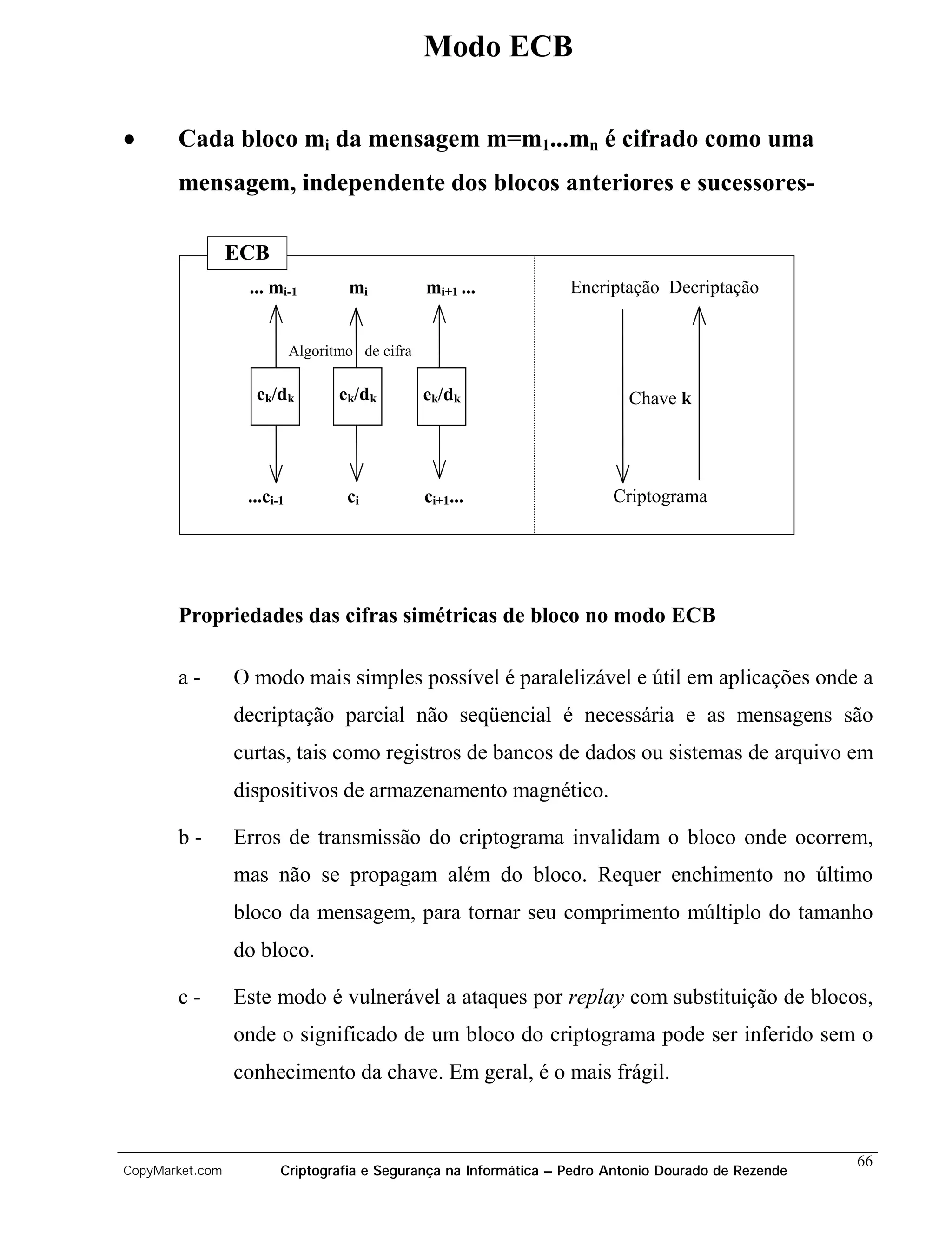 Modo ECB

•      Cada bloco mi da mensagem m=m1...mn é cifrado como uma
       mensagem, independente dos blocos anteriores e sucessores-

                 ECB
                  ... mi-1          mi           mi+1 ...         Encriptação Decriptação


                            Algoritmo de cifra

                   ek/dk           ek/dk         ek/dk                    Chave k




                  ...ci-1           ci           ci+1...                Criptograma




       Propriedades das cifras simétricas de bloco no modo ECB

       a-        O modo mais simples possível é paralelizável e útil em aplicações onde a
                 decriptação parcial não seqüencial é necessária e as mensagens são
                 curtas, tais como registros de bancos de dados ou sistemas de arquivo em
                 dispositivos de armazenamento magnético.

       b-        Erros de transmissão do criptograma invalidam o bloco onde ocorrem,
                 mas não se propagam além do bloco. Requer enchimento no último
                 bloco da mensagem, para tornar seu comprimento múltiplo do tamanho
                 do bloco.

       c-        Este modo é vulnerável a ataques por replay com substituição de blocos,
                 onde o significado de um bloco do criptograma pode ser inferido sem o
                 conhecimento da chave. Em geral, é o mais frágil.


                                                                                                     66
CopyMarket.com          Criptografia e Segurança na Informática – Pedro Antonio Dourado de Rezende
 
