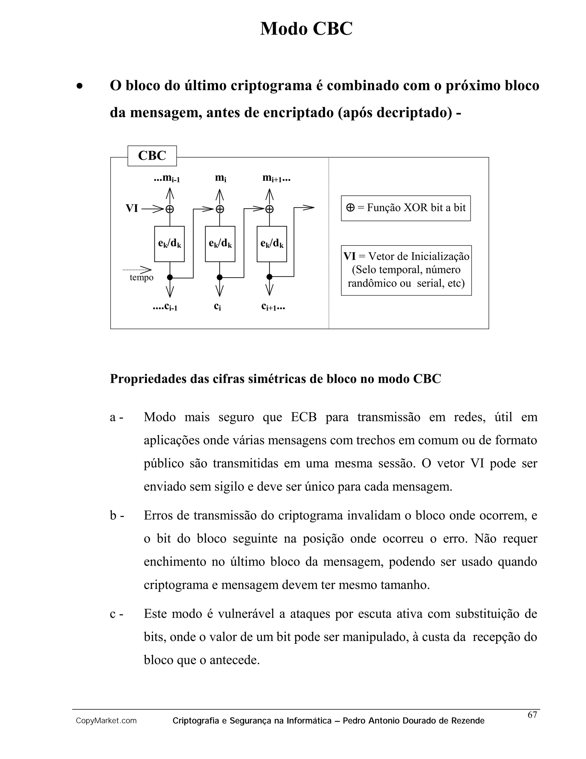 Modo CBC

•      O bloco do último criptograma é combinado com o próximo bloco
       da mensagem, antes de encriptado (após decriptado) -

                 CBC
                    ...mi-1       mi         mi+1...

            VI         ⊕          ⊕           ⊕                  ⊕ = Função XOR bit a bit


                     ek/dk      ek/dk       ek/dk
                                                                VI = Vetor de Inicialização
                                                                  (Selo temporal, número
            tempo
                                                                 randômico ou serial, etc)
                  ....ci-1       ci          ci+1...




       Propriedades das cifras simétricas de bloco no modo CBC

       a-        Modo mais seguro que ECB para transmissão em redes, útil em
                 aplicações onde várias mensagens com trechos em comum ou de formato
                 público são transmitidas em uma mesma sessão. O vetor VI pode ser
                 enviado sem sigilo e deve ser único para cada mensagem.

       b-        Erros de transmissão do criptograma invalidam o bloco onde ocorrem, e
                 o bit do bloco seguinte na posição onde ocorreu o erro. Não requer
                 enchimento no último bloco da mensagem, podendo ser usado quando
                 criptograma e mensagem devem ter mesmo tamanho.

       c-        Este modo é vulnerável a ataques por escuta ativa com substituição de
                 bits, onde o valor de um bit pode ser manipulado, à custa da recepção do
                 bloco que o antecede.


                                                                                                     67
CopyMarket.com          Criptografia e Segurança na Informática – Pedro Antonio Dourado de Rezende
 