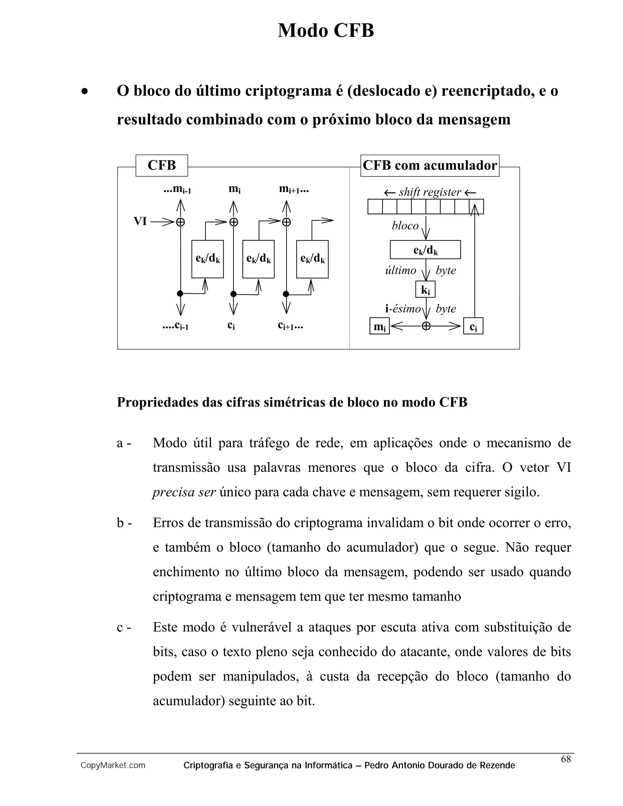 Modo CFB

•      O bloco do último criptograma é (deslocado e) reencriptado, e o
       resultado combinado com o próximo bloco da mensagem

                 CFB                                            CFB com acumulador
                  ...mi-1            mi           mi+1...           ← shift register ←

            VI       ⊕               ⊕             ⊕                   bloco
                                                                           ek/dk
                             ek/dk        ek/dk         ek/dk
                                                                    último          byte
                                                                               ki
                                                                    i-ésimo         byte
                  ....ci-1           ci           ci+1...         mi           ⊕           ci




       Propriedades das cifras simétricas de bloco no modo CFB

       a-        Modo útil para tráfego de rede, em aplicações onde o mecanismo de
                 transmissão usa palavras menores que o bloco da cifra. O vetor VI
                 precisa ser único para cada chave e mensagem, sem requerer sigilo.

       b-        Erros de transmissão do criptograma invalidam o bit onde ocorrer o erro,
                 e também o bloco (tamanho do acumulador) que o segue. Não requer
                 enchimento no último bloco da mensagem, podendo ser usado quando
                 criptograma e mensagem tem que ter mesmo tamanho

       c-        Este modo é vulnerável a ataques por escuta ativa com substituição de
                 bits, caso o texto pleno seja conhecido do atacante, onde valores de bits
                 podem ser manipulados, à custa da recepção do bloco (tamanho do
                 acumulador) seguinte ao bit.


                                                                                                     68
CopyMarket.com          Criptografia e Segurança na Informática – Pedro Antonio Dourado de Rezende
 