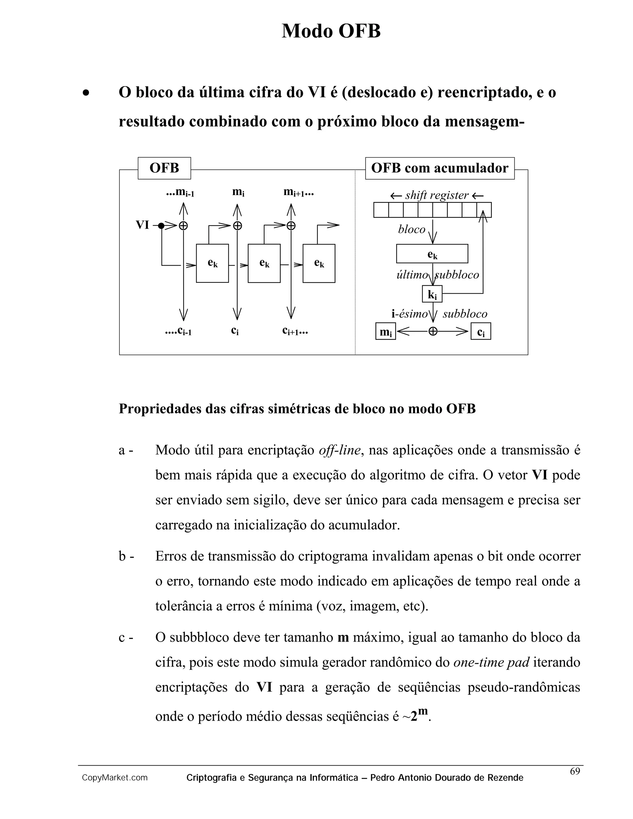 Modo OFB

•      O bloco da última cifra do VI é (deslocado e) reencriptado, e o
       resultado combinado com o próximo bloco da mensagem-

                 OFB                                            OFB com acumulador
                  ...mi-1         mi         mi+1...                ← shift register ←

            VI       ⊕            ⊕           ⊕                        bloco
                                                                               ek
                             ek        ek              ek
                                                                       último subbloco
                                                                               ki
                                                                     i-ésimo     subbloco
                  ....ci-1        ci         ci+1...              mi           ⊕       ci




       Propriedades das cifras simétricas de bloco no modo OFB

       a-        Modo útil para encriptação off-line, nas aplicações onde a transmissão é
                 bem mais rápida que a execução do algoritmo de cifra. O vetor VI pode
                 ser enviado sem sigilo, deve ser único para cada mensagem e precisa ser
                 carregado na inicialização do acumulador.

       b-        Erros de transmissão do criptograma invalidam apenas o bit onde ocorrer
                 o erro, tornando este modo indicado em aplicações de tempo real onde a
                 tolerância a erros é mínima (voz, imagem, etc).

       c-        O subbbloco deve ter tamanho m máximo, igual ao tamanho do bloco da
                 cifra, pois este modo simula gerador randômico do one-time pad iterando
                 encriptações do VI para a geração de seqüências pseudo-randômicas

                 onde o período médio dessas seqüências é ~2m.


                                                                                                     69
CopyMarket.com          Criptografia e Segurança na Informática – Pedro Antonio Dourado de Rezende
 