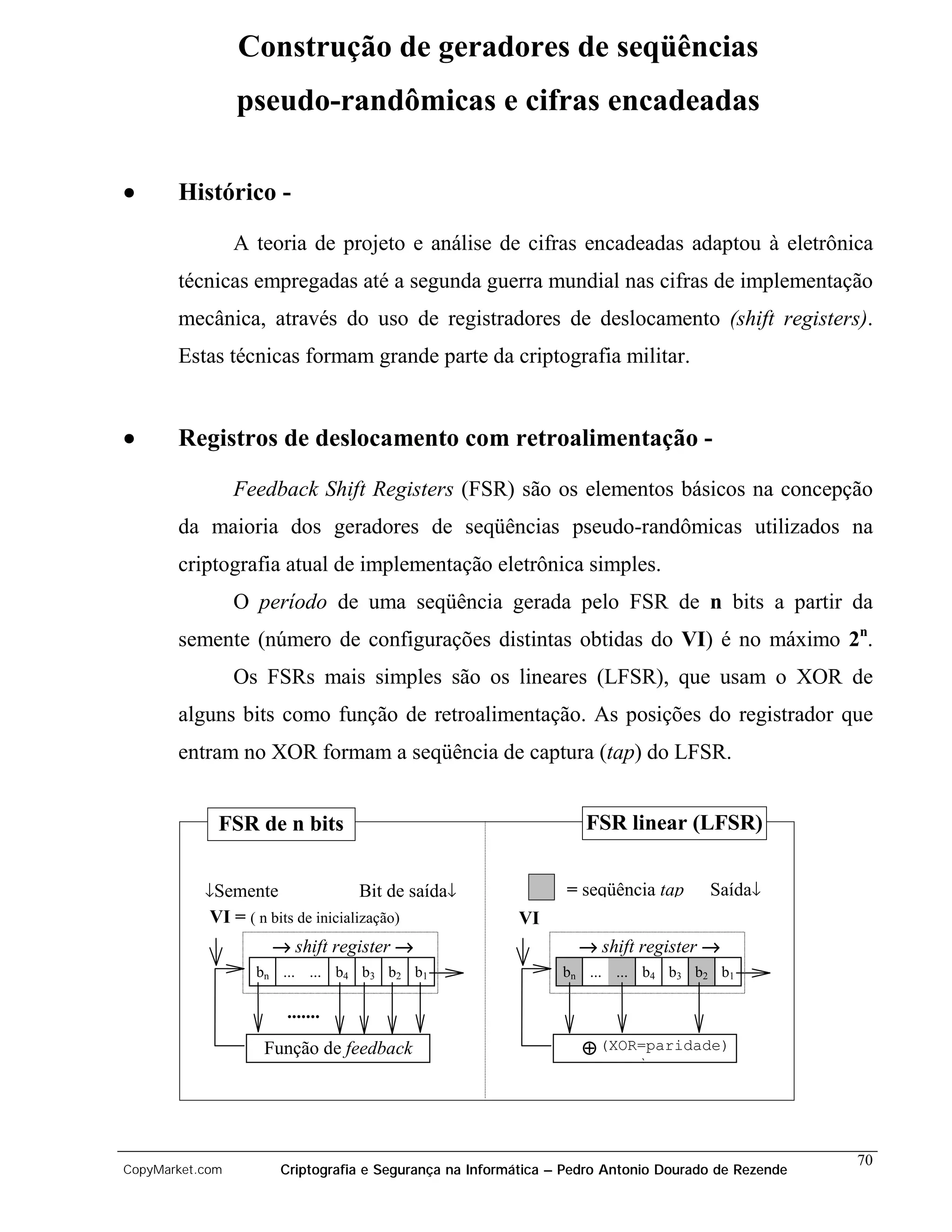 Construção de geradores de seqüências
                 pseudo-randômicas e cifras encadeadas

•      Histórico -

                 A teoria de projeto e análise de cifras encadeadas adaptou à eletrônica
       técnicas empregadas até a segunda guerra mundial nas cifras de implementação
       mecânica, através do uso de registradores de deslocamento (shift registers).
       Estas técnicas formam grande parte da criptografia militar.


•      Registros de deslocamento com retroalimentação -

                 Feedback Shift Registers (FSR) são os elementos básicos na concepção
       da maioria dos geradores de seqüências pseudo-randômicas utilizados na
       criptografia atual de implementação eletrônica simples.
                 O período de uma seqüência gerada pelo FSR de n bits a partir da
       semente (número de configurações distintas obtidas do VI) é no máximo 2n.
                 Os FSRs mais simples são os lineares (LFSR), que usam o XOR de
       alguns bits como função de retroalimentação. As posições do registrador que
       entram no XOR formam a seqüência de captura (tap) do LFSR.


             FSR de n bits                                         FSR linear (LFSR)


           ↓Semente                 Bit de saída↓               = seqüência tap      Saída↓
            VI = ( n bits de inicialização)              VI
                      → shift register →                          → shift register →
                   bn ... ... b4 b3 b2 b1                       bn ... ... b4 b3 b2 b1

                        .......
                    Função de feedback                             ⊕ (XOR=paridade)
                                                                           )




                                                                                                    70
CopyMarket.com         Criptografia e Segurança na Informática – Pedro Antonio Dourado de Rezende
 