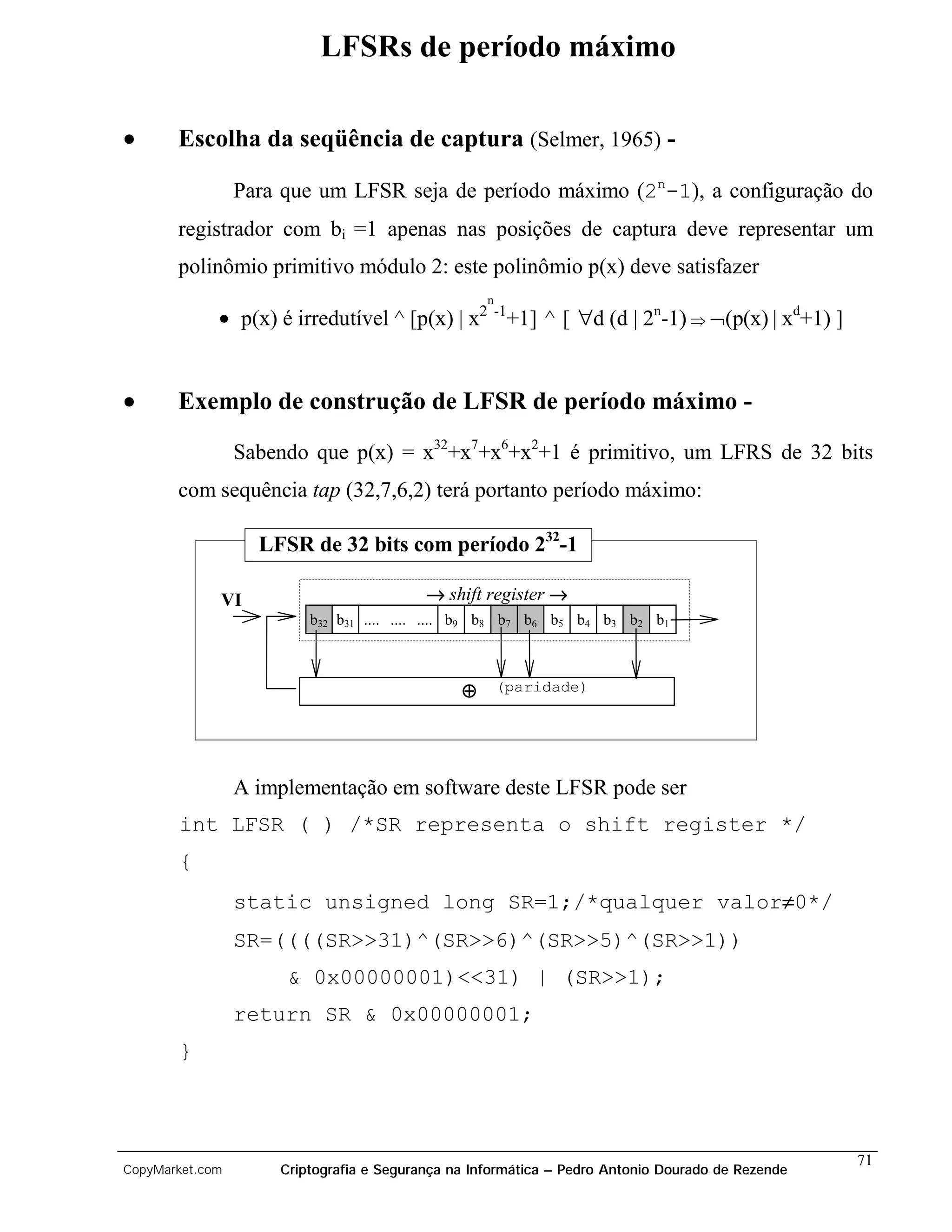 LFSRs de período máximo

•      Escolha da seqüência de captura (Selmer, 1965) -

                 Para que um LFSR seja de período máximo (2n-1), a configuração do
       registrador com bi =1 apenas nas posições de captura deve representar um
       polinômio primitivo módulo 2: este polinômio p(x) deve satisfazer
                                                    n
             • p(x) é irredutível ^ [p(x) | x      2 -1
                                                          +1] ^ [ ∀d (d | 2n-1) Þ ¬(p(x) | xd+1) ]


•      Exemplo de construção de LFSR de período máximo -

                 Sabendo que p(x) = x32+x7+x6+x2+1 é primitivo, um LFRS de 32 bits
       com sequência tap (32,7,6,2) terá portanto período máximo:

                   LFSR de 32 bits com período 232-1

             VI                           → shift register →
                         b32 b31 .... .... .... b9 b8 b7 b6 b5 b4 b3 b2 b1



                                               ⊕        (paridade)




                 A implementação em software deste LFSR pode ser
       int LFSR ( ) /*SR representa o shift register */
       {
                 static unsigned long SR=1;/*qualquer valor≠0*/
                 SR=((((SR>>31)^(SR>>6)^(SR>>5)^(SR>>1))
                      & 0x00000001)<<31) | (SR>>1);
                 return SR & 0x00000001;
       }



                                                                                                     71
CopyMarket.com       Criptografia e Segurança na Informática – Pedro Antonio Dourado de Rezende
 